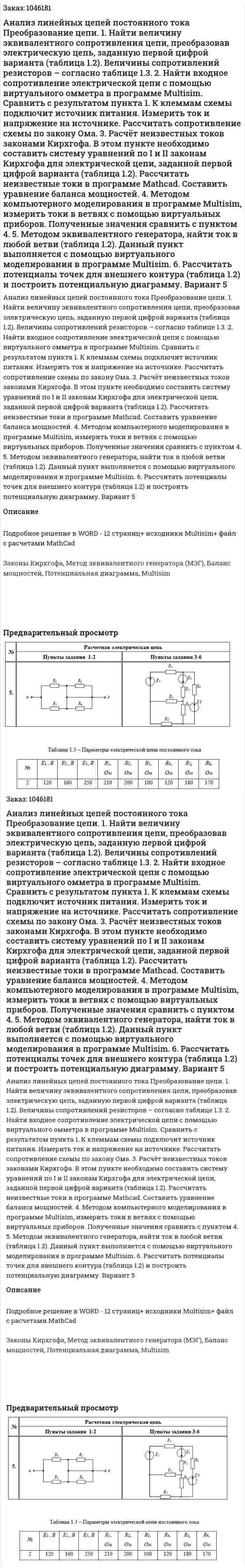 Анализ линейных цепей постоянного тока Преобразование цепи.  1. Найти величину эквивалентного сопротивления цепи, преобразовав электрическую цепь, заданную первой цифрой варианта (таблица 1.2). Величины сопротивлений резисторов – согласно таблице 1.3. 2. Найти входное сопротивление электрической цепи с помощью виртуального омметра в программе Multisim. Сравнить с результатом пункта 1. К клеммам схемы подключит источник питания. Измерить ток и напряжение на источнике. Рассчитать сопротивление схемы по закону Ома. 3. Расчёт неизвестных токов законами Кирхгофа. В этом пункте необходимо составить систему уравнений по I и II законам Кирхгофа для электрической цепи, заданной первой цифрой варианта (таблица 1.2). Рассчитать неизвестные токи в программе Mathcad. Составить уравнение баланса мощностей. 4. Методом компьютерного моделирования в программе Multisim, измерить токи в ветвях с помощью виртуальных приборов. Полученные значения сравнить с пунктом 4. 5. Методом эквивалентного генератора, найти ток в любой ветви (таблица 1.2). Данный пункт выполняется с помощью виртуального моделирования в программе Multisim. 6. Рассчитать потенциалы точек для внешнего контура (таблица 1.2) и построить потенциальную диаграмму. Вариант 5 