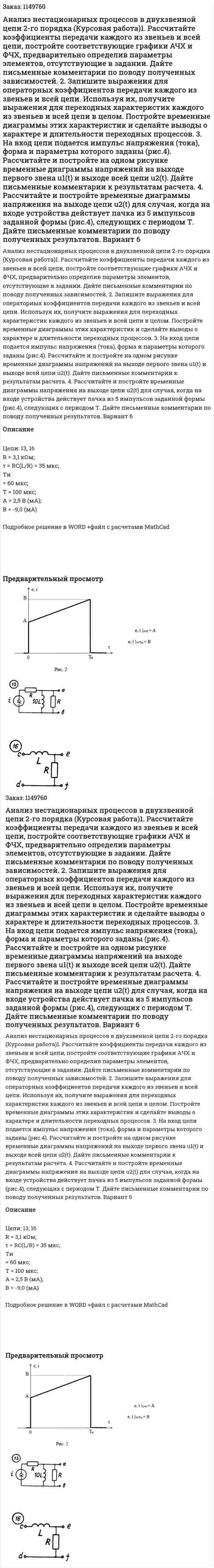 Анализ нестационарных процессов в двухзвенной цепи 2-го порядка (Курсовая работа)1. Рассчитайте коэффициенты передачи каждого из звеньев и всей цепи, постройте соответствующие графики АЧХ и ФЧХ, предварительно определив параметры элементов, отсутствующие в задании. Дайте письменные комментарии по поводу полученных зависимостей. 2. Запишите выражения для операторных коэффициентов передачи каждого из звеньев и всей цепи. Используя их, получите выражения для переходных характеристик каждого из звеньев и всей цепи в целом. Постройте временные диаграммы этих характеристик и сделайте выводы о характере и длительности переходных процессов.   3. На вход цепи подается импульс напряжения (тока), форма и параметры которого заданы (рис.4). Рассчитайте и постройте на одном рисунке временные диаграммы напряжений на выходе первого звена u1(t) и выходе всей цепи u2(t). Дайте письменные комментарии к результатам расчета. 4. Рассчитайте и постройте временные диаграммы напряжения на выходе цепи u2(t) для случая, когда на входе устройства действует пачка из 5 импульсов заданной формы (рис.4), следующих с периодом Т. Дайте письменные комментарии по поводу полученных результатов. Вариант 6 