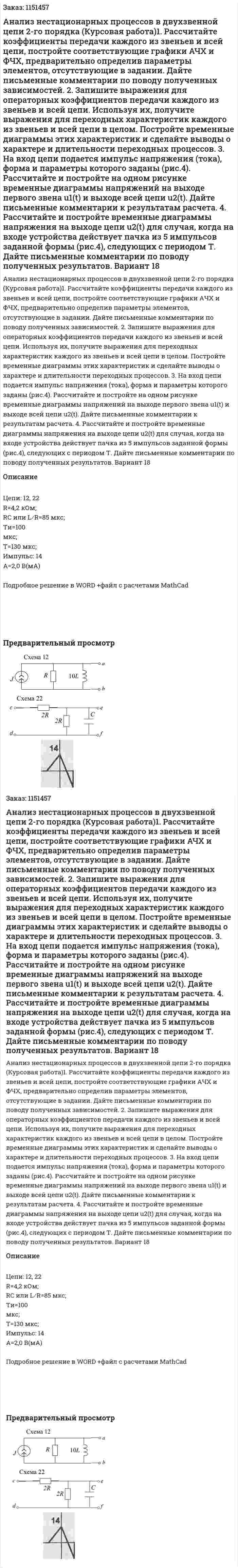Анализ нестационарных процессов в двухзвенной цепи 2-го порядка (Курсовая работа)1. Рассчитайте коэффициенты передачи каждого из звеньев и всей цепи, постройте соответствующие графики АЧХ и ФЧХ, предварительно определив параметры элементов, отсутствующие в задании. Дайте письменные комментарии по поводу полученных зависимостей. 2. Запишите выражения для операторных коэффициентов передачи каждого из звеньев и всей цепи. Используя их, получите выражения для переходных характеристик каждого из звеньев и всей цепи в целом. Постройте временные диаграммы этих характеристик и сделайте выводы о характере и длительности переходных процессов.   3. На вход цепи подается импульс напряжения (тока), форма и параметры которого заданы (рис.4). Рассчитайте и постройте на одном рисунке временные диаграммы напряжений на выходе первого звена u1(t) и выходе всей цепи u2(t). Дайте письменные комментарии к результатам расчета. 4. Рассчитайте и постройте временные диаграммы напряжения на выходе цепи u2(t) для случая, когда на входе устройства действует пачка из 5 импульсов заданной формы (рис.4), следующих с периодом Т. Дайте письменные комментарии по поводу полученных результатов. Вариант 18 