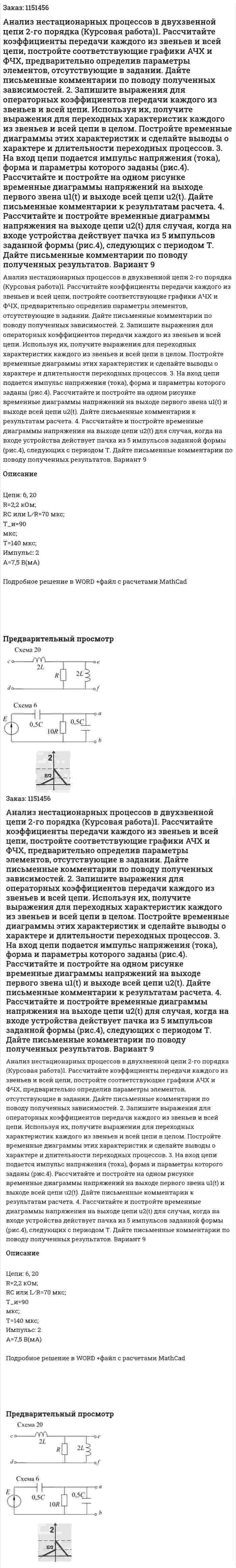 Анализ нестационарных процессов в двухзвенной цепи 2-го порядка (Курсовая работа)1. Рассчитайте коэффициенты передачи каждого из звеньев и всей цепи, постройте соответствующие графики АЧХ и ФЧХ, предварительно определив параметры элементов, отсутствующие в задании. Дайте письменные комментарии по поводу полученных зависимостей. 2. Запишите выражения для операторных коэффициентов передачи каждого из звеньев и всей цепи. Используя их, получите выражения для переходных характеристик каждого из звеньев и всей цепи в целом. Постройте временные диаграммы этих характеристик и сделайте выводы о характере и длительности переходных процессов.   3. На вход цепи подается импульс напряжения (тока), форма и параметры которого заданы (рис.4). Рассчитайте и постройте на одном рисунке временные диаграммы напряжений на выходе первого звена u1(t) и выходе всей цепи u2(t). Дайте письменные комментарии к результатам расчета. 4. Рассчитайте и постройте временные диаграммы напряжения на выходе цепи u2(t) для случая, когда на входе устройства действует пачка из 5 импульсов заданной формы (рис.4), следующих с периодом Т. Дайте письменные комментарии по поводу полученных результатов. Вариант 9 