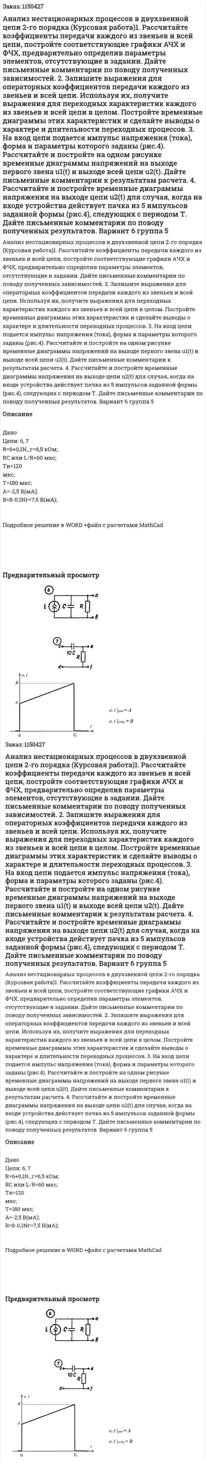 Анализ нестационарных процессов в двухзвенной цепи 2-го порядка (Курсовая работа)1. Рассчитайте коэффициенты передачи каждого из звеньев и всей цепи, постройте соответствующие графики АЧХ и ФЧХ, предварительно определив параметры элементов, отсутствующие в задании. Дайте письменные комментарии по поводу полученных зависимостей. 2. Запишите выражения для операторных коэффициентов передачи каждого из звеньев и всей цепи. Используя их, получите выражения для переходных характеристик каждого из звеньев и всей цепи в целом. Постройте временные диаграммы этих характеристик и сделайте выводы о характере и длительности переходных процессов.   3. На вход цепи подается импульс напряжения (тока), форма и параметры которого заданы (рис.4). Рассчитайте и постройте на одном рисунке временные диаграммы напряжений на выходе первого звена u1(t) и выходе всей цепи u2(t). Дайте письменные комментарии к результатам расчета. 4. Рассчитайте и постройте временные диаграммы напряжения на выходе цепи u2(t) для случая, когда на входе устройства действует пачка из 5 импульсов заданной формы (рис.4), следующих с периодом Т. Дайте письменные комментарии по поводу полученных результатов. Вариант 6 группа 5 