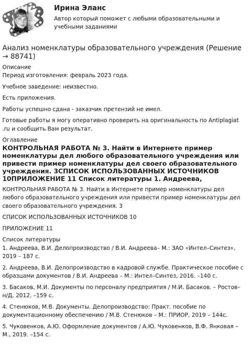      
            Описание
            Период изготовления: февраль 2023 года. Учебное заведение: неизвестно.Есть приложения.Работы успешно сдана - заказчик претензий не имел.Готовые работы я могу оперативно проверить на оригинальность по Antiplagiat .ru и сообщить Вам результат. 
            Оглавление
            КОНТРОЛЬНАЯ РАБОТА № 3. 	Найти в Интернете пример номенклатуры дел любого образовательного учреждения или привести пример номенклатуры дел своего образовательного учреждения. 3СПИСОК ИСПОЛЬЗОВАННЫХ ИСТОЧНИКОВ	10ПРИЛОЖЕНИЕ	11 
            Список литературы
            1.	Андреева, В.И. Делопроизводство / В.И. Андреева– М.: ЗАО «Интел–Синтез», 2019 – 187 с.2.	Андреева, В.И. Делопроизводство в кадровой службе. Практическое пособие с образцами документов / В.И. Андреева – М.: Интел–Синтез, 2016. –140 с.3.	Басаков, М.И. Документы по персоналу предприятия / М.И. Басаков. – Ростов–н/Д, 2012. –159 с.4.	Стенюков, М.В. Документы. Делопроизводство: Практ. пособие по документационному обеспечению / М.В. Стенюков – М.: ПРИОР, 2019 – 144с.5.	Чуковенков, А.Ю. Оформление документов / А.Ю. Чуковенков, В.Ф. Янковая – М., 2019. –154 с. 
            
            
            Анализ национального проекта «Туризм и индустрия гостеприимства»Анализ номенклатуры образовательного учрежденияАнализ нормативных актов по дефектологии (специальная педагогика)Анализ нормы управляемости в ЛУКОЙЛ (2020год)… анализ обеспечивает внешних пользователей информацией об организацииАнализ организацииАнализ организации предоставления государственных и муниципальных услуг по принципу «одного окна» в субъекте Российской ФедерацииАнализ корпоративного имиджа AppleАнализ кредитных рисков и методов его минимизации на примере ПАО «Сбербанк России»Анализ ликвидности активов заключается в сравнении …Анализ медиа пространстваАнализ методов лингвистического исследованияАнализ методологии управления инновационными проектамиАнализ моделирования ФЭП Анализ финансового состояния предприятия