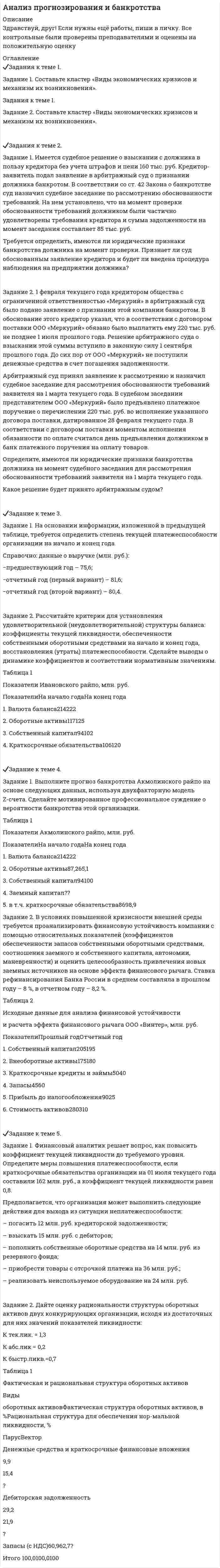




Описание


Здравствуй, друг! Если нужны ещё контрольные работы или ответы на тесты, пиши в личку. Все контрольные были проверены преподавателями и оценены на положительную оценку в название файла указан процент, НЕ ЗАБУДЬ ОБЯЗАТЕЛЬНО % УДАЛИТЬ ПРИ ЗАГРУЗКЕ ФАЙЛА НА ПОРТАЛ. Так же можете ознакомится с базой готовых работ   Ключевые слова - название дисциплины, сохраняю как на портале, если вдруг что-то не найдёте пишите, многое ещё не добавила!




Оглавление


Тк 1 100%
Задания к теме 1.
 
Задание 1. Составьте кластер «Сущность управленческого анализа и его значение в деятельности организации» (укажите все известные вам теоретические основы управленческого анализа и укажите их взаимосвязь).
Задание 2. Назовите службы, организующие и координирующие экономический анализ на предприятии.
Тк 3-50%
Задания к теме 2.
 
Задача 1. По данным таблицы необходимо:
- рассчитать показатели эффективности использования основных фондов и оценить их динамику;
- оценить степень влияния факторов на изменение фондоотдачи.
По результатам расчетов сделать выводы.
 
Исходные данные
Показатели
Прошлый год
Отчетный год
1. Объем производства, млн. руб.:
- в действующих ценах
- в сопоставимых ценах
 
55,0
55,0
 
62,15
56,2
2. Индекс цен
-
1,13
3. Среднегодовая стоимость основных производственных фондов, млн. руб.,
в том числе активной части
22,5
 
11,0
20,0
 
11,5
4. Чистая прибыль, млн. руб.
2,0
1,8
5.Численность рабочих, чел.
15
17
Задача 2. Дайте общую оценку эффективности управления.
 
№ п/п Показатели Годы
текущий предыдущий
1 Объем производства продукции, тыс. руб. 23610 24500
2 Среднегодовая стоимость промышленно- производственных основных фондов, тыс. руб.
53655
55770
3 Среднегодовая численность промышленно-производственного персонала, чел. 80 87
4 Численность работников управления, чел. 25 29
5 Затраты на управление, тыс. руб. 990 1548
6 Приходится на одного работника управления:
а) объема продажи, руб. (стр.1: стр.4)
б) стоимости основных промышленно- производственных фондов, тыс. руб. (стр. 2: стр. 4)
в) численности промышленно- производственного персонала, чел. (стр. 3 : стр. 4)
7 Коэффициент эффективности управления (стр. 1 : стр. 5)
 
Решение:
Задача 3. По данным таблицы необходимо проанализировать уровень затрат на 1 рубль товарной продукции и определить влияние таких факторов, как структура и ассортимент продукции, себестоимость ее отдельных видов и уровень оптовых цен, на изменение затрат, приходящихся на 1 рубль товарной продукции. По результатам анализа сделать выводы.
 
 
 
 
Показатели
 
 
По плану При фактическом объеме произведенной продукции
По плановой себестоимости и плановым ценам По фактической себестоимости и плановым ценам По фактической себестоимости и фактическим ценам
1. Себестоимость, млн. руб. 600 648 610 610
2. Товарная продукция, млн. руб. 790 752 752 768
3. Затраты на 1 рубль товарной продукции, руб.
 
Задача 4. По данным таблицы необходимо:
1. Рассчитать точку безубыточности и запас финансовой прочности (в тыс.руб. и в процентах) за каждый год.
2. Оценить сложившуюся ситуацию и наметить пути достижения более высоких финансовых результатов.
 
Показатели Прошлый год Отчетный год
1. Прибыль от продаж, тыс.руб. (П) 240 228
2.Постоянные затраты, тыс.руб. (Пост) 444 720
3. Выручка, тыс.руб. (В) 8000 6200
 
Тк 5-75%
Задания к теме 3.
 
Задача 1. Используя данные таблицы, необходимо определить:
1) фактический уровень издержек обращения в целом и по звеньям торговли;
2) относительную сумму экономии (перерасхода) издержек обращения по торговле в целом;
3) разработать рекомендации по оптимизации издержек обращения.
 
Исходные данные.
 
 
Звенья торговли
Объем продажи, тыс. руб.
Плановый уровень издержек обращения, %
Фактическая сумма издержек обращения, тыс. руб.
План
Факт
Розничная торговля
23645
29772
23,16
4848
Оптовая торговля
18364
22700
16,35
3167
Всего по торговле
 
 
21,43
Задача 2. Рассчитать влияние факторов на изменение оптово-складского оборота. Сделать выводы.
 
Исходные данные
 
Показатели Прошлый год Отчетный год
1. Оптово складской оборот, млн. руб. 63,7 73,2
2. Остаток товаров на начало года, млн. руб. 7,5 9,4
3. Поступление товаров, млн. руб. 65,6 78,2
4. Остаток товаров на начало года, млн. руб. 9,4 14,4
5. Количество складов 13 12
6. Складская площадь, тыс. м 2 18,2 16,9
7. Численность работников, чел. 130 115
 
 
Тк 7-50%
Задания к теме 4.
 
Задача 1. На основании приведенных данных определить:
- среднюю цену одного блюда по предприятию питания;
- влияние изменения количества выпущенных блюд и средней цены одного блюда на стоимость обеденной продукции.
Задача 2. Проанализируйте на основании данных таблицы эффективность использования трудовых ресурсов предприятия общественного питания. Рассчитайте влияние трудовых ресурсов на развитие оборота. Дайте оценку выявленным результатам.
Расчет представлен в таблице.
 
Таблица
 
Показатели
Прошлый год
Отчётный год
План
Факт
% выполнения плана
1. Оборот предприятия, тыс. руб.
6978
8557
9002
105,2
2. Реализация собственной продукции, тыс. руб.
5282
6495
6932
106,7
3. Среднесписочная численность работников, чел.
а) работники производства, чел. (Чпром)
б) работники торговой группы и обеденного зала, чел. (Чторг)
в) административно - обслуживающий персонал, чел. (Чадм)
52
27
 
17
 
8
54
29
 
16
 
9
56
28
 
18
 
10
103,7
95,5
 
112,5
 
111,1
4. Среднегодовая выработка на одного работника предприятия, тыс. руб. (В)
134,19
158,46
160,75
101,44
5. Среднегодовая выработка на 1 работника производства, тыс. руб. (Впром)
257,44
295,07
321,5
108,96
Задача 3. Проведите анализ динамики оборота предприятия в действующих и сопоставимых ценах, определите влияние ценового фактора на его изменение и сделайте выводы.
 
Динамика оборота предприятия общественного питания
 
Показатели Фактически за Отклонение +,- Отчетный год в процентах к прошлому году
Прошлый год Отчетный год
Оборот предприятия в действующих ценах, тыс. руб. 6159 8132
Индекс цен - 1,13
Оборот в сопоставимых ценах, тыс. руб.
 
 
Тк 9-62,50%
Задания к теме 5.
 
Задание 1. Определите экономию накладных расходов при сокращении продолжительности строительства, исходя из следующих данных: плановая продолжительность строительства объекта составляет 18 месяцев, фактическая – 15 месяцев. Накладные расходы по смете - 100 млн. руб. Доля условно-постоянных расходов – 0,5.
Задание 2 . По данным таблицы необходимо:
- проанализировать эффективность использования ресурсов строительной организации;
- оценить влияние факторов на изменение объема выполненных работ, оказанных услуг;
- сделать выводы.
 
 
Тк 11-60%
Задания к теме 6.
 
Задание 1. По данным таблицы необходимо:
- проанализировать динамику и структуру объема деятельности сельскохозяйственного предприятия;
- оценить уровень специализации в отчетном году (Справочно: коэффициент специализации в прошлом периоде составил 0,44).
По результатам расчетов сделать выводы.
 
Исходные данные
Вид продукции и отрасли
Выручка, тыс. руб.
Период, предшествующий предыдущему
Предыдущий период
Отчетный период
Зерновые
2433
7675
8463
Картофель
87
30
49
Прочая продукция растениеводства
50
5984
8538
Итого продукции растениеводства
2570
13689
17050
Молоко цельное
2836
6820
8831
Скот и птица в живом весе на мясо:
-КРС
 
156
 
65,0
 
198,0
-Свиньи
-
-
-
-Птица
-
-
-
Прочая продукция животноводства
1597
2716
3234
Итого продукция животноводства
4589
9601
12263
Всего по отраслям растениеводства и животноводства
7159
23290
29313
 
Задание 2. На основании данных, приведенных в таблице, проанализируйте обеспеченность предприятия агропромышленного комплекса основными средствами. По результатам анализа сделайте выводы.
 
Решение:
 
Расчеты представлены в таблице.
 
Таблица
Показатели Ед. измер. Период
прошлый отчетный Изм. +/- Изм. +/- %
1.Среднегодовая стоимость ОС тыс. руб. 220412 230592 +10180 +4,62
2.Всего энергетических мощностей л.с. 25861 25992 +131 +0,51
3.Среднегодовая численность рабочих чел. 362 328 -34 -9,39
4. Площадь угодий га 10000 12000 +2000 +20
5.Фондообеспеченность т.р./га 2204,12 1921,6 -282,52 -12,82
6.Фондовооруженность т.р./чел. 608,87 703,02 +94,15 +15,46
7.Энергообеспеченность л.с./га 258,61 216,6 -42,01 -16,24
8.Энерговооруженность л.с./чел. 71,44 79,24 +7,8 +10,92
 
Тк 13-100%
Задания к теме 7.
 
Задание 1. По данным таблицы необходимо:
- оценить динамику показателей, характеризуюзих деятельность автотранспортного предприятия;
- проанализировать влияние факторов на изменение объема грузоперевозок (выручки);
- рассчитать рентабельность грузоперевозок.
По результатам анализа сделать выводы.
 
Показатели, характеризующие деятельность
автотранспортного предприятия
 
Показатели
Прошлый год
Отчетный год
1. Грузооборот, тыс. ткм.
2591,7
2710,5
2. Затраты на автоперевозки, тыс.руб.
4607,1
4370,2
3. Выручка от автоперевозок, тыс.руб.
5831,3
6126,7
4. Среднегодовая стоимость основных произведственных фондов, тыс. руб.
4556,1
4901,4
5. Численность водителей, чел.
95
98
6. Дни работы водителя в году, дн.
240
242
7. Среднее время рабочей смены, час.
8
7,7
8. Часовая выработка транспортного средства, ткм.
31,97
33,55
9. Время в наряде, час.
9,0
9,0
10. Среднетехническая скорость транспортного средства, км/час
21,0
21,0
11. Коэффициент использования пробега
0,503
0,509
12. Среднее расстояние перевозки груза, км.
21
21
13. Среднее время простоя под погрузкой-разгрузкой на 1 ездку, час.
0,091
0,087
14. Грузоподъемность, тонны
4,5
4,7
15. Коэффициент использования грузоподъемности
1,0
1,04
16. Среднегодовая заработная плата водителя, тыс. руб.
63,0
63,6
 
Задание 2. По данным таблицы необходимо:
- рассчитать технико-эксплуатационные показатели и оценить их динамику;
- сделать выводы о результатах работы подвижного состава автотранспортной организации.
 
Показатели
Прошлый год
Отчетный год
1. Списочное число автодней, автодни
364
360
2. Простои в связи ч ремонтом, автодни
9
18
3. Простои в связи с техническим обслуживанием, автодни
3
5
4. Простои в исправном состоянии по организационным причинам, автодни
-
1
 
 
Тк 15-100%
Задания к теме 8.
 
Задача 1. На основании данных, приведенных в таблице, проведите анализ доходов гостиничного комплекса «Ая-Алтай» и сделайте выводы.
 
Доходы гостиничного комплекса «Ая-Алтай»
Показатель
Прошлый год
Отчетный год
Темп роста, %
Среднегодовая единовременная вместимость. мест
700
810
115,71
Количество дней в эксплуатации
365
365
100
Количество койко-суток в капитальном ремонте
990
870
87,88
Количество койко-суток в простое по объективным причинам
6055
4558
75,28
Предоставлено койко-суток
248455
290222
116,81
Средний тариф за одно койко-место, р.
1250
1450
116
Доходы, тыс.р.
310568,75
420821,9
135,5
Задача 2. Фирме - туроператору требуется автобус для экскурсий. Организовывать экскурсии планируется в среднем через каждые 7 туро - дней. Общий объем пассажирооборота за год составит 1100 км. Организация может использовать автобус автотранспортной организации (первый вариант). При этом стоимость 1 км перевозки составляет 30 руб. Если приобрести транспорт (второй вариант), то постоянные затраты по его использованию за год составят 4950 руб., включая расходы на покупку автотранспортного средства (с учетом процентов за кредит и процентов по акциям) и суммы его амортизации. Переменные затраты будут равны 15 руб. на 1 км. Выберите более эффективный вариант: пользоваться автомобилем сторонней организации или собственным транспортом; рассчитать критический объем пассажирооборота, при превышении которого предприятию выгоднее иметь свой транспорт, чем пользоваться услугами сторонней организации.
Задача 3. Для размещения дополнительного контингента в пансионате требуются 2000 койко - суток в год. Если расширять собственные площади, то дополнительные постоянные затраты составят 104 000 руб., а переменные расходы на койко - сутки будут равны 585,65 руб. В случае размещения отдыхающих в арендованных помещениях расходы составят 615,66 руб. за койко - сутки. Определите, что выгоднее в данной ситуации - расширять собственные площади или использовать арендованные? Обоснуйте свой ответ расчетами и выводами.
 
Задача 4. Оцените влияние факторов на рентабельность ООО «ЭлитТур», занимающейся приобретением и перепродажей турпродукта. По результатам анализа сделайте выводы.
Основные показатели деятельности ООО «ЭлитТур»
Наименование показателя Прошлый год Отчетный год
Выручка, тыс.руб. 4566 5016
Себестоимость продаж, тыс.руб. 2954 3048
Коммерческие расходы, тыс.руб. 7580 7788
Прибыль от продаж, тыс.руб.
 
 
 



            
            
            Задание 1. Составьте классификацию неосознаваемых явлений и осознаваемых процессов (не менее 10 примеров по каждому процессу). ЗАДАНИЕ 2 100% Задание 2. Составьте схему «Структура личности» любых авторов: зарубежного и отечественного и проведите сравнительный анализ: З.Фрейд, А.Адлер,Задание 1. Составьте кластер «Виды экономических кризисов и механизм их возникновения». Задания к теме 1. Задание 2. Составьте кластер «Виды экономических кризисов и механизм их возникновения».Задание 1. Составьте кластер «Виды экономических кризисов и механизм их возникновения». п/п Вид экономического кризиса Причины возникновения Задание 2. Составьте концептуальную таблицу «Место анализа и прогнозирования банкротства в системе комплексногоЗадание 1. Составьте кластер «Сущность управленческого анализа и его значение в деятельности организации» (укажите все известные вам теоретические основы управленческого анализа и укажите их взаимосвязь).Задание 1. Составьте кластер «Сущность управленческого анализа и его значение в деятельности организации» (укажите все известные вам теоретические основы управленческого анализа и укажите их взаимосвязь).. 2Задание 1. Составьте кластер «Сущность управленческого анализа и его значение в деятельности организации» (укажите все известные вам теоретические основы управленческого анализа и укажите их взаимосвязь). Задание 2. Назовите службы, организующие и координирующие экономический анализ на предприятии.Задание 1. Составьте кластер «Сущность управленческого анализа и его значение в деятельности организации» (укажите все известные вам теоретические основы управленческого анализа и укажите их взаимосвязь). Задание 2. Назовите службы, организующие и координирующие экономический анализ на предприятии.. 2Задание 1 Составьте анкету обследования: а) недельного бюджета времени студента специально-политического института дневной формы обучения, с целью улучшения учебного процесса;Задание 1 Составьте глоссарий по данному разделу, включающий не менее 20 терминов с их истолкованием, вашими комментариями и вашими примерами из профессиональной деятельности.Задание 1 Составьте интеллект - карту статьи автора Ю.В. Маслянка «Система образования в условиях ценностно-смыслового кризиса: философский анализ»Задание 1. Составьте интеллект - карту статьи автора Ю.В. Маслянка «Система образования в условиях ценностно-смыслового кризиса: философский анализ».Задание 1 Составьте интеллект - карту статьи автора Ю.В. Маслянка «Система образования в условиях ценностно-смыслового кризиса: философский анализ». 2Задание 1. Составьте картотеку детских ошибок, укажите их разновидности, запишите, с чем связана погрешность 3 Задание 2.Проанализируйте тетради учащихся, подберите 1-2 примера по каждому типу речевых ошибок. Объясните причины возникновения каждой ошибки и возможные способы исправления4►Задание 1 Составьте классификацию неосознаваемых явлений и осознаваемых процессов (не менее 10 примеров по каждому процессу)