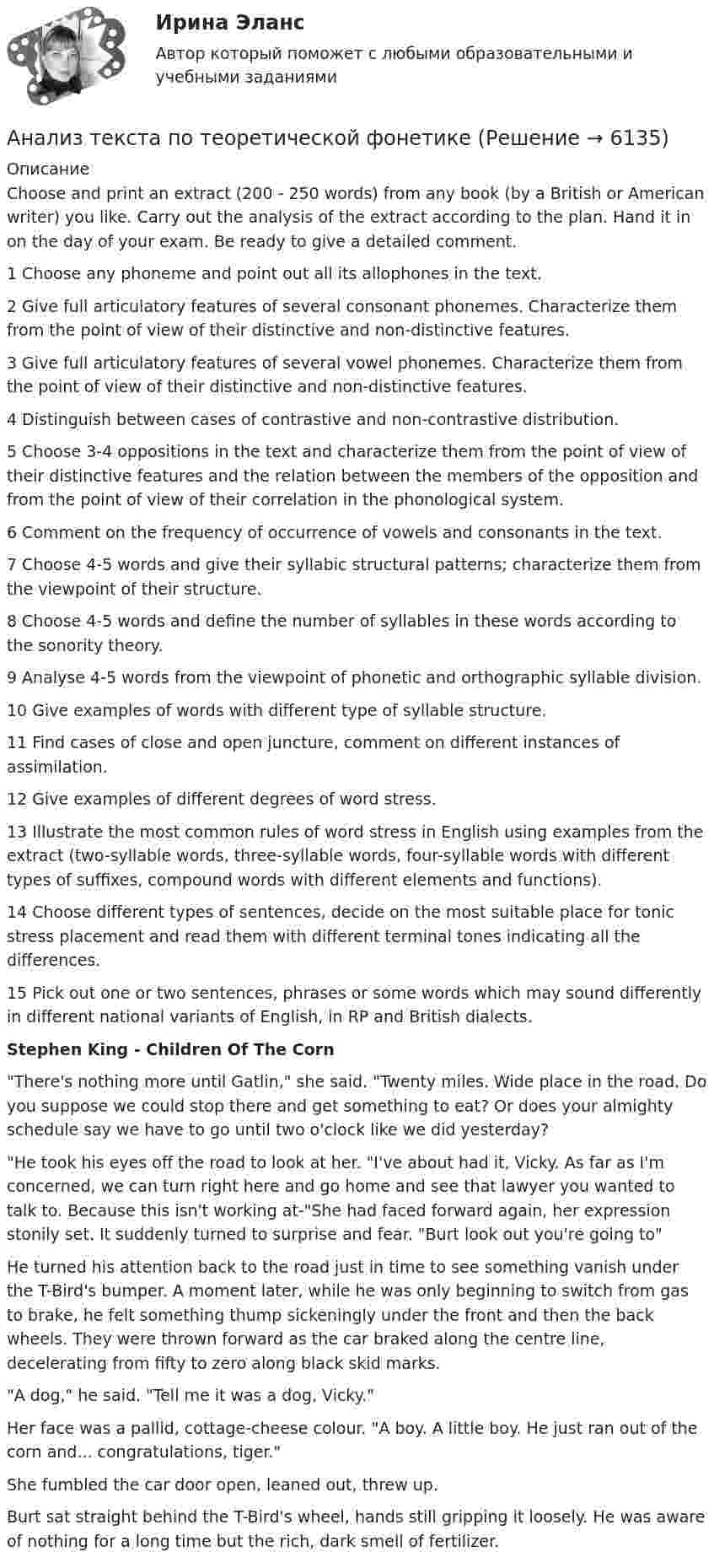      
          Описание
          Choose and print an extract (200 - 250 words) from any book (by a British or American writer) you like. Carry out the analysis of the extract according to the plan. Hand it in on the day of your exam. Be ready to give a detailed comment.1 Choose any phoneme and point out all its allophones in the text.2 Give full articulatory features of several consonant phonemes. Characterize them from the point of view of their distinctive and non-distinctive features.3 Give full articulatory features of several vowel phonemes. Characterize them from the point of view of their distinctive and non-distinctive features.4 Distinguish between cases of contrastive and non-contrastive distribution.5 Choose 3-4 oppositions in the text and characterize them from the point of view of their distinctive features and the relation between the members of the opposition and from the point of view of their correlation in the phonological system.6 Comment on the frequency of occurrence of vowels and consonants in the text.7 Choose 4-5 words and give their syllabic structural patterns; characterize them from the viewpoint of their structure.8 Choose 4-5 words and define the number of syllables in these words according to the sonority theory.9 Analyse 4-5 words from the viewpoint of phonetic and orthographic syllable division.10 Give examples of words with different type of syllable structure.11 Find cases of close and open juncture, comment on different instances of assimilation.12 Give examples of different degrees of word stress.13 Illustrate the most common rules of word stress in English using examples from the extract (two-syllable words, three-syllable words, four-syllable words with different types of suffixes, compound words with different elements and functions).14 Choose different types of sentences, decide on the most suitable place for tonic stress placement and read them with different terminal tones indicating all the differences.15 Pick out one or two sentences, phrases or some words which may sound differently in different national variants of English, in RP and British dialects.Stephen King - Children Of The CornThere's nothing more until Gatlin, she said. Twenty miles. Wide place in the road. Do you suppose we could stop there and get something to eat? Or does your almighty schedule say we have to go until two o'clock like we did yesterday?He took his eyes off the road to look at her. I've about had it, Vicky. As far as I'm concerned, we can turn right here and go home and see that lawyer you wanted to talk to. Because this isn't working at-She had faced forward again, her expression stonily set. It suddenly turned to surprise and fear. Burt look out you're going toHe turned his attention back to the road just in time to see something vanish under the T-Bird's bumper. A moment later, while he was only beginning to switch from gas to brake, he felt something thump sickeningly under the front and then the back wheels. They were thrown forward as the car braked along the centre line, decelerating from fifty to zero along black skid marks.A dog, he said. Tell me it was a dog, Vicky.Her face was a pallid, cottage-cheese colour. A boy. A little boy. He just ran out of the corn and... congratulations, tiger.She fumbled the car door open, leaned out, threw up.Burt sat straight behind the T-Bird's wheel, hands still gripping it loosely. He was aware of nothing for a long time but the rich, dark smell of fertilizer.  
            
            
            Анализ с целью ответить на вопрос: «Что будет, если…?» называется …Анализ текста по теоретической фонетикеАнализ торговой деятельностиАнализ торговой деятельности 2Анализ трудностей реализации стратегииАнализ трудового конфликта в организации и методы его разрешения Анализ туристско-рекреационных проектов субъекта РФАнализ статьи. Тайм-менеджментАнализ стихотворения В.Ф. Раевского К СЕЛЬСКОМУ УБЕЖИЩУАнализ стратегии конкуренции организацииАнализ стратегического планированияАнализ страхового рынка КазахстанаАнализ структуры и динамики платежных балансов Анализ структуры форм реализации ГЧП