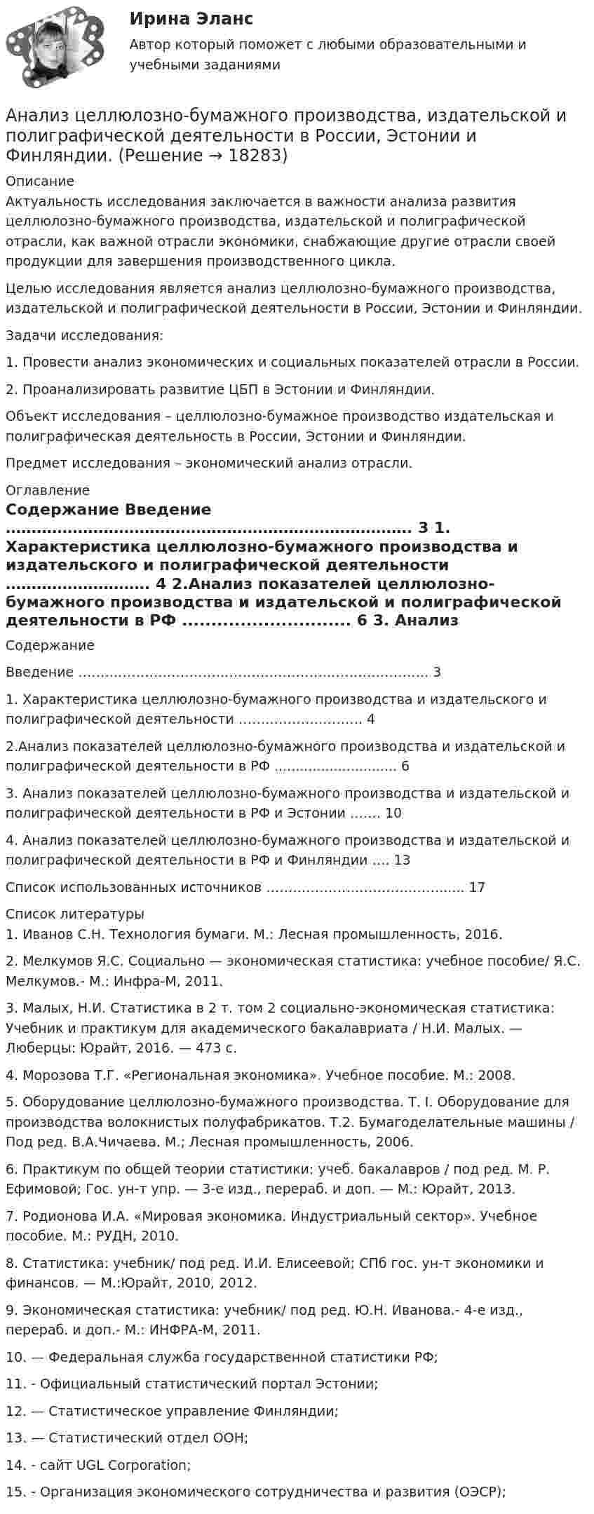     
          Описание
          	 	Актуальность исследования заключается в важности анализа развития целлюлозно-бумажного производства, издательской и полиграфической отрасли, как важной отрасли экономики, снабжающие другие отрасли своей продукции для завершения производственного цикла.	Целью исследования является анализ целлюлозно-бумажного производства, издательской и полиграфической деятельности в России, Эстонии и Финляндии.	Задачи исследования:	1.                Провести анализ экономических и социальных показателей отрасли в России.	2.                Проанализировать развитие ЦБП в Эстонии и Финляндии.	Объект исследования – целлюлозно-бумажное производство издательская и полиграфическая деятельность в России, Эстонии и Финляндии.	Предмет исследования – экономический анализ отрасли. 
          Оглавление
          Содержание   Введение ……………………………………………………………………. 3   1. Характеристика целлюлозно-бумажного производства и издательского и полиграфической деятельности ……………………….  4   2.Анализ показателей целлюлозно-бумажного производства и издательской и полиграфической деятельности в РФ .............................  6   3. Анализ показателей целлюлозно-бумажного производства и издательской и полиграфической деятельности в РФ и Эстонии …….  10   4. Анализ показателей целлюлозно-бумажного производства и издательской и полиграфической деятельности в РФ и Финляндии …. 13   Список использованных источников …………………………………...... 17  
          Список литературы
          	1. Иванов С.Н. Технология бумаги. М.: Лесная промышленность, 2016.	2. Мелкумов Я.С. Социально — экономическая статистика: учебное пособие/ Я.С. Мелкумов.- М.: Инфра-М, 2011.	3. Малых, Н.И. Статистика в 2 т. том 2 социально-экономическая статистика: Учебник и практикум для академического бакалавриата / Н.И. Малых. — Люберцы: Юрайт, 2016. — 473 c.	4. Морозова Т.Г. «Региональная экономика». Учебное пособие. М.: 2008.	5. Оборудование целлюлозно-бумажного производства. Т. I. Оборудование для производства волокнистых полуфабрикатов. Т.2. Бумагоделательные машины / Под ред. В.А.Чичаева. М.; Лесная промышленность, 2006.	6. Практикум по общей теории статистики: учеб.  бакалавров / под ред. М. Р. Ефимовой; Гос. ун-т упр. — 3-е изд., перераб. и доп. — М.: Юрайт, 2013.	7. Родионова И.А. «Мировая экономика. Индустриальный сектор». Учебное пособие. М.: РУДН, 2010.	8. Статистика: учебник/ под ред. И.И. Елисеевой; СПб гос. ун-т экономики и финансов. — М.:Юрайт, 2010, 2012.	9. Экономическая статистика: учебник/ под ред. Ю.Н. Иванова.- 4-е изд., перераб. и доп.- М.: ИНФРА-М, 2011.	10.  — Федеральная служба государственной статистики РФ;	11.  - Официальный статистический портал Эстонии;	12.  — Статистическое управление Финляндии;	13.  — Статистический отдел ООН;	14.  - сайт UGL Corporation;	15.  - Организация экономического сотрудничества и развития (ОЭСР);
            
            
            Анализ цветовой организации среды городаАнализ целлюлозно-бумажного производства, издательской и полиграфической деятельности в России, Эстонии и Финляндии.Анализ шума в паре поршневой палец – втулка шатуна проводится: Анализ экспорта/импорта товара за 2009-2019 гг.Анализ элементов оборотных средств... анализ - это процедура, с помощью которой большое число переменных, относящихся к имеющимся наблюдениям, сводят к меньшему количеству влияющих независимых величин, называемых факторамиАнализ эффективности использования заемного капитала - вариант №7Анализ формирования бюджетной отчётностианализ хоз. деятельности. вариант 3Анализ хозяйственной деятельностиАнализ хозяйственной деятельности анализ хозяйственной деятельности. вариант 17Анализ хозяйственной деятельности вариант на Ф ( 8 вариант)Анализ хозяйственной деятельности  рр 1 вариант		7