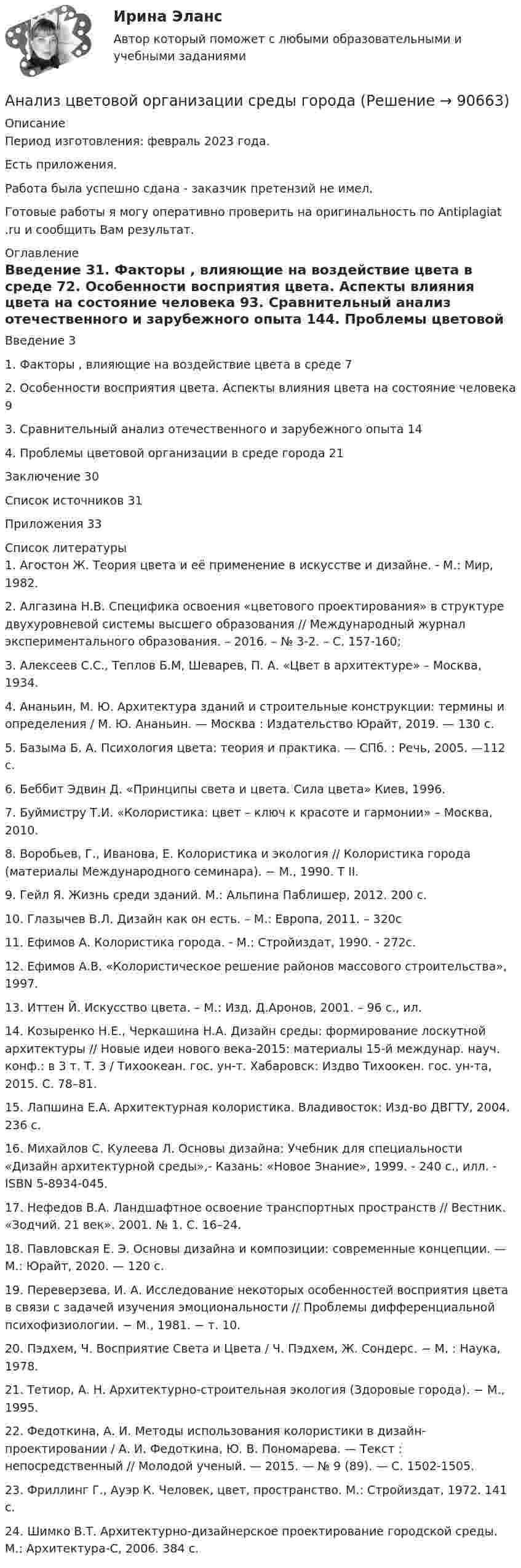      
            Описание
            Период изготовления: февраль 2023 года.Есть приложения.Работа была успешно сдана - заказчик претензий не имел.Готовые работы я могу оперативно проверить на оригинальность по Antiplagiat .ru и сообщить Вам результат. 
            Оглавление
            Введение	31. Факторы , влияющие на воздействие цвета в среде	72. Особенности восприятия цвета. Аспекты влияния цвета на состояние человека	93. Сравнительный анализ отечественного и зарубежного опыта	144. Проблемы цветовой организации в среде города	21Заключение	30Список источников	31Приложения	33 
            Список литературы
            1.	Агостон Ж. Теория цвета и её применение в искусстве и дизайне. - М.: Мир, 1982.2.	Алгазина Н.В. Специфика освоения «цветового проектирования» в структуре двухуровневой системы высшего образования // Международный журнал экспериментального образования. – 2016. – № 3-2. – С. 157-160;3.	Алексеев С.С., Теплов Б.М, Шеварев, П. А. «Цвет в архитектуре» – Москва, 1934.4.	Ананьин, М. Ю. Архитектура зданий и строительные конструкции: термины и определения / М. Ю. Ананьин. — Москва : Издательство Юрайт, 2019. — 130 с. 5.	Базыма Б. А. Психология цвета: теория и практика. — СПб. : Речь, 2005. —112 с.6.	Беббит Эдвин Д. «Принципы света и цвета. Сила цвета» Киев, 1996.7.	Буймистру Т.И. «Колористика: цвет – ключ к красоте и гармонии» – Москва, 2010.8.	Воробьев, Г., Иванова, Е. Колористика и экология // Колористика города (материалы Международного семинара). − М., 1990. Т II. 9.	Гейл Я. Жизнь среди зданий. М.: Альпина Паблишер, 2012. 200 с.10.	Глазычев В.Л. Дизайн как он есть. – М.: Европа, 2011. – 320с11.	Ефимов А. Колористика города. - М.: Стройиздат, 1990. - 272с.12.	Ефимов А.В. «Колористическое решение районов массового строительства», 1997.13.	Иттен Й. Искусство цвета. – М.: Изд. Д.Аронов, 2001. – 96 с., ил.14.	Козыренко Н.Е., Черкашина Н.А. Дизайн среды: формирование лоскутной архитектуры // Новые идеи нового века-2015: материалы 15-й междунар. науч. конф.: в 3 т. Т. 3 / Тихоокеан. гос. ун-т. Хабаровск: Издво Тихоокен. гос. ун-та, 2015. С. 78–81. 15.	Лапшина Е.А. Архитектурная колористика. Владивосток: Изд-во ДВГТУ, 2004. 236 с. 16.	Михайлов С. Кулеева Л. Основы дизайна: Учебник для специальности «Дизайн архитектурной среды»,- Казань: «Новое Знание», 1999. - 240 с., илл. - ISBN 5-8934-045.17.	Нефедов В.А. Ландшафтное освоение транспортных пространств // Вестник. «Зодчий. 21 век». 2001. № 1. С. 16–24. 18.	Павловская Е. Э. Основы дизайна и композиции: современные концепции. — М.: Юрайт, 2020. — 120 c.19.	Переверзева, И. А. Исследование некоторых особенностей восприятия цвета в связи с задачей изучения эмоциональности // Проблемы дифференциальной психофизиологии. − М., 1981. − т. 10. 20.	Пэдхем, Ч. Восприятие Света и Цвета / Ч. Пэдхем, Ж. Сондерс. − М. : Наука, 1978. 21.	Тетиор, А. Н. Архитектурно-строительная экология (Здоровые города). − М., 1995.22.	Федоткина, А. И. Методы использования колористики в дизайн-проектировании / А. И. Федоткина, Ю. В. Пономарева. — Текст : непосредственный // Молодой ученый. — 2015. — № 9 (89). — С. 1502-1505.23.	Фриллинг Г., Ауэр К. Человек, цвет, пространство. М.: Стройиздат, 1972. 141 с. 24.	Шимко В.Т. Архитектурно-дизайнерское проектирование городской среды. М.: Архитектура-С, 2006. 384 с. 
            
            
            Анализ хозяйственной деятельности рр2  Вариант  №8 виттеАнализ цветовой организации среды городаАнализ целлюлозно-бумажного производства, издательской и полиграфической деятельности в России, Эстонии и Финляндии.Анализ шума в паре поршневой палец – втулка шатуна проводится: Анализ экспорта/импорта товара за 2009-2019 гг.Анализ элементов оборотных средств... анализ - это процедура, с помощью которой большое число переменных, относящихся к имеющимся наблюдениям, сводят к меньшему количеству влияющих независимых величин, называемых факторамиАНАЛИЗ ФОЛЬКЛОРНЫХ ТЕКСТОВАнализ формирования бюджетной отчётностианализ хоз. деятельности. вариант 3Анализ хозяйственной деятельностиАнализ хозяйственной деятельности анализ хозяйственной деятельности. вариант 17Анализ хозяйственной деятельности вариант на Ф ( 8 вариант)