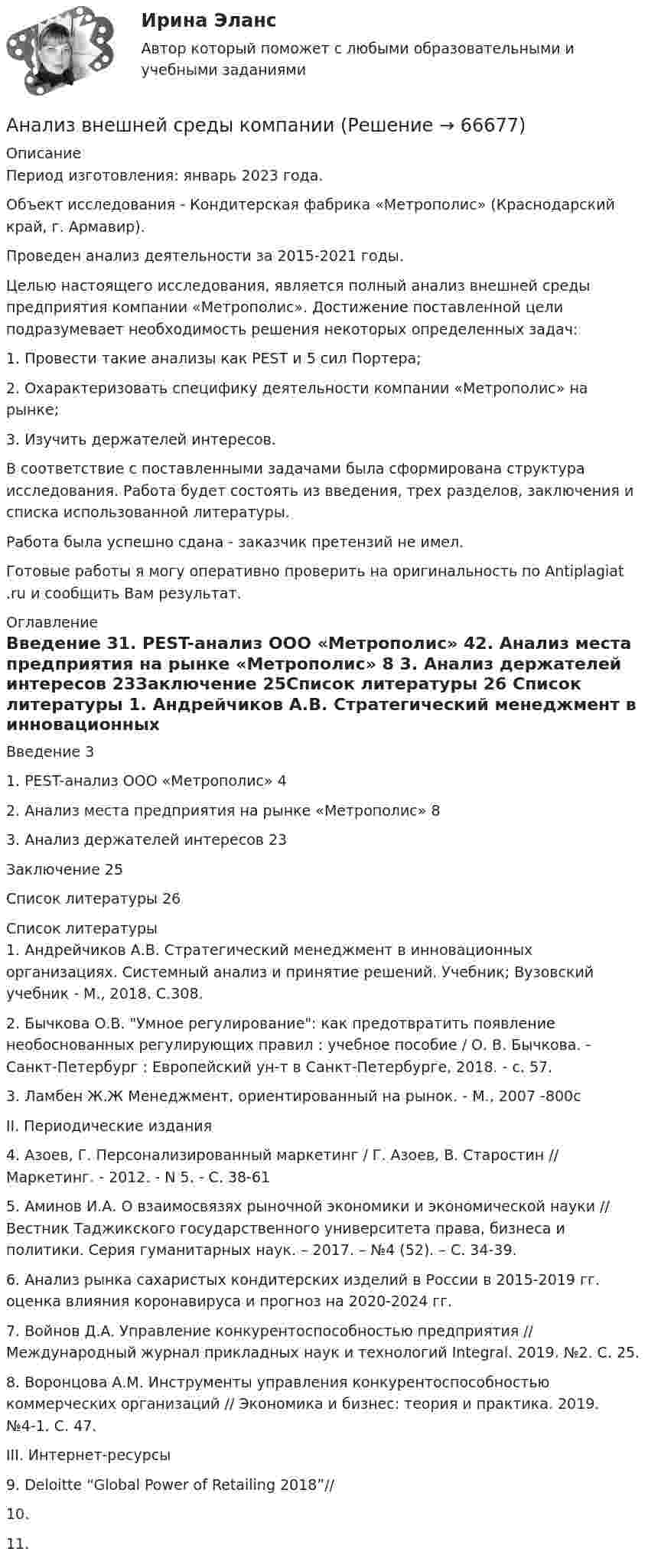      
            Описание
            Период изготовления: январь 2023 года.Объект исследования - Кондитерская фабрика «Метрополис» (Краснодарский край, г. Армавир).Проведен анализ деятельности за 2015-2021 годы.Целью настоящего исследования, является полный анализ внешней среды предприятия компании «Метрополис». Достижение поставленной цели подразумевает необходимость решения некоторых определенных задач:1.                Провести такие анализы как PEST и 5 сил Портера;2.                Охарактеризовать специфику деятельности компании «Метрополис» на рынке;3.                Изучить держателей интересов.В соответствие с поставленными задачами была сформирована структура исследования. Работа будет состоять из введения, трех разделов, заключения и списка использованной литературы.Работа была успешно сдана - заказчик претензий не имел.Готовые работы я могу оперативно проверить на оригинальность по Antiplagiat .ru и сообщить Вам результат. 
            Оглавление
            Введение	31. PEST-анализ ООО «Метрополис»	42. Анализ места предприятия на рынке «Метрополис»	8 3. Анализ держателей интересов	23Заключение	25Список литературы	26 
            Список литературы
            1.	Андрейчиков А.В. Стратегический менеджмент в инновационных организациях. Системный анализ и принятие решений. Учебник; Вузовский учебник - М., 2018. С.308.2.	Бычкова О.В. Умное регулирование: как предотвратить появление необоснованных регулирующих правил : учебное пособие / О. В. Бычкова. - Санкт-Петербург : Европейский ун-т в Санкт-Петербурге, 2018. - с. 57.3.	Ламбен Ж.Ж Менеджмент, ориентированный на рынок. - М., 2007 -800сII. Периодические издания4.	Азоев, Г.   Персонализированный маркетинг / Г. Азоев, В. Старостин // Маркетинг. - 2012. - N 5. - С. 38-615.	Аминов И.А. О взаимосвязях рыночной экономики и экономической науки // Вестник Таджикского государственного университета права, бизнеса и политики. Серия гуманитарных наук. – 2017. – №4 (52). – С. 34-39.6.	Анализ рынка сахаристых кондитерских изделий в России в 2015-2019 гг. оценка влияния коронавируса и прогноз на 2020-2024 гг.7.	Войнов Д.А. Управление конкурентоспособностью предприятия // Международный журнал прикладных наук и технологий Integral. 2019. №2. С. 25.8.	Воронцова А.М. Инструменты управления конкурентоспособностью коммерческих организаций // Экономика и бизнес: теория и практика. 2019. №4-1. С. 47.III. Интернет-ресурсы9.	Deloitte “Global Power of Retailing 2018”// 10.	11.	 
            
            
            АНАЛИЗ ВНЕШНЕГО ОКРУЖЕНИЯ И ВНУТРЕННЕЙ СРЕДЫ ОРГАНИЗАЦИИ/ПРОЕКТААнализ внешней среды компании Анализ внешней среды организацииАнализ внешней среды организации предполагает проведение … (укажите 3 варианта ответа)Анализ внутриличностного конфликта героев любого художественного произведения. На примере романа И. Тургенева Отцы и дети.Анализ воздействия общества на семьюАнализ возможностей и угроз рынка, сильных и слабых сторон предприятия – это … анализАнализатор в n = 2 раза уменьшает интенсивность света, приходящего к нему от поляризатора и анализатора. Определить угол между плоскостями пропускания поляризатора и анализатора. Потерями интенсивности света в анализаторе пренебречь.Анализатор в два раза уменьшает интенсивность света, проходящего к нему от поляризатора. Определите угол между главными плоскостями поляризатора и анализатора. Потерями света в анализаторе можно пренебречь. В качестве поляризатора взять николь.Анализатор, воспринимающий положение тела в пространстве называетсяАнализатор, воспринимающий положение тела в пространстве располагается в Анализ банка ООО «Хоум Кредит энд Финанс Банк»анализ безубыточностиАнализ взаимосвязи правого и левого полушария методом Канонической прямой