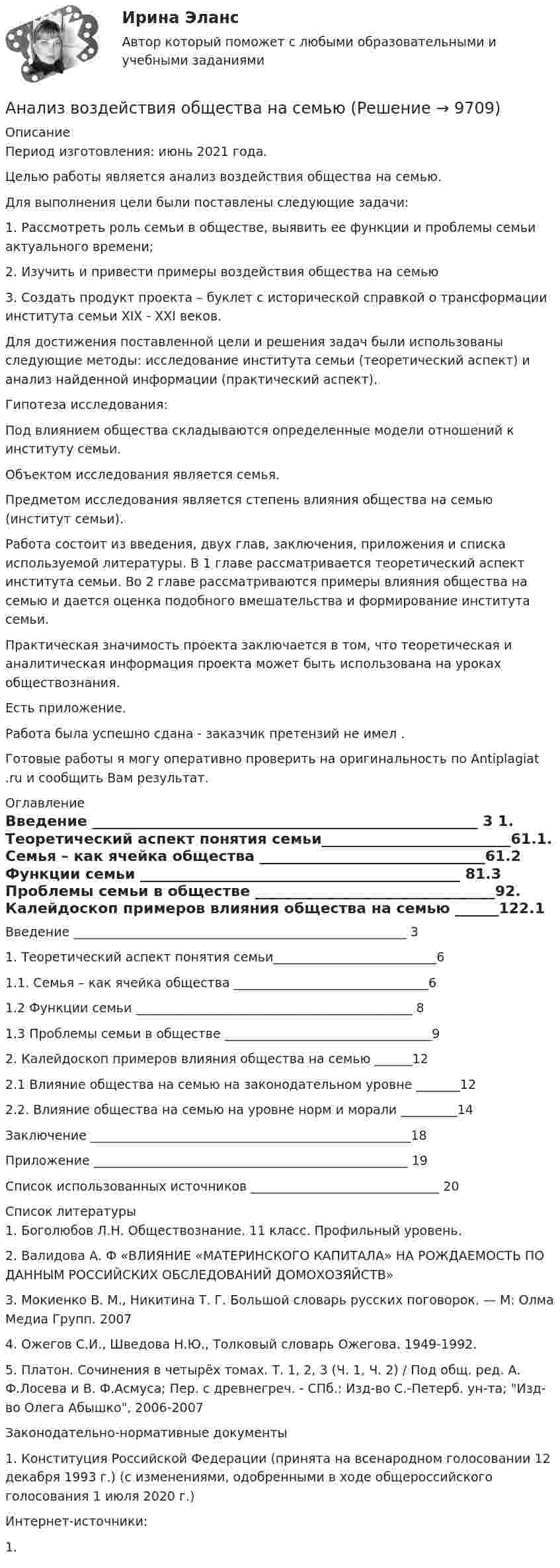      
          Описание
          Период изготовления: июнь 2021 года.Целью работы является анализ воздействия общества на семью.    Для выполнения цели были поставлены следующие задачи: 1.    Рассмотреть роль семьи в обществе, выявить ее функции и проблемы семьи актуального времени; 2.    Изучить и привести примеры воздействия общества на семью3.    Создать продукт проекта – буклет с исторической справкой о трансформации института семьи XIX - XXI веков.Для достижения поставленной цели и решения задач были использованы следующие методы: исследование института семьи (теоретический аспект) и анализ найденной информации (практический аспект).          Гипотеза исследования:    Под влиянием общества складываются определенные модели отношений к институту семьи. Объектом исследования является семья.Предметом исследования является степень влияния общества на семью (институт семьи). Работа состоит из введения, двух глав, заключения, приложения и списка используемой литературы. В 1 главе рассматривается теоретический аспект института семьи. Во 2 главе рассматриваются примеры влияния общества на семью и дается оценка подобного вмешательства и формирование института семьи. Практическая значимость проекта заключается в том, что теоретическая и аналитическая информация проекта может быть использована на уроках обществознания.Есть приложение.Работа была успешно сдана - заказчик претензий не имел .Готовые работы я могу оперативно проверить на оригинальность по Antiplagiat .ru и сообщить Вам результат. 
          Оглавление
          Введение _____________________________________________________ 3 1. Теоретический аспект понятия семьи__________________________61.1. Семья – как ячейка общества _______________________________61.2 Функции семьи ____________________________________________ 81.3 Проблемы семьи в обществе _________________________________92. Калейдоскоп примеров влияния общества на семью ______122.1 Влияние общества на семью на законодательном уровне _______122.2. Влияние общества на семью на уровне норм и морали _________14Заключение ___________________________________________________18Приложение __________________________________________________ 19Список использованных источников ______________________________ 20 
          Список литературы
          1. Боголюбов Л.Н. Обществознание. 11 класс. Профильный уровень. 2. Валидова А. Ф «ВЛИЯНИЕ «МАТЕРИНСКОГО КАПИТАЛА» НА РОЖДАЕМОСТЬ ПО ДАННЫМ РОССИЙСКИХ ОБСЛЕДОВАНИЙ ДОМОХОЗЯЙСТВ» 3. Мокиенко В. М., Никитина Т. Г. Большой словарь русских поговорок. — М: Олма Медиа Групп. 20074. Ожегов С.И., Шведова Н.Ю., Толковый словарь Ожегова. 1949-1992.5. Платон. Сочинения в четырёх томах. Т. 1, 2, 3 (Ч. 1, Ч. 2) / Под общ. ред. А. Ф.Лосева и В. Ф.Асмуса; Пер. с древнегреч. - СПб.: Изд-во С.-Петерб. ун-та; Изд-во Олега Абышко, 2006-2007Законодательно-нормативные документы1. Конституция Российской Федерации (принята на всенародном голосовании 12 декабря 1993 г.) (с изменениями, одобренными в ходе общероссийского голосования 1 июля 2020 г.)Интернет-источники:1. 
            
            
            Анализ внутриличностного конфликта героев любого художественного произведения. На примере романа И. Тургенева Отцы и дети.Анализ воздействия общества на семьюАнализ возможностей и угроз рынка, сильных и слабых сторон предприятия – это … анализАнализ временных рядов и прогнозирование.фэ_БАК. Синергия. Ответы на ИТОГОВЫЙ ТЕСТ. На отлично!Анализ вычислительного процесса с использованием Диспетчера задач (TASK Manager) Windows 2000Анализ государственных политик и программАнализ гражданских дел, по структуреАнализ банка ООО «Хоум Кредит энд Финанс Банк»анализ безубыточностиАнализ взаимосвязи правого и левого полушария методом Канонической прямойАнализ взаимосвязи прибыли и движения денежных средств   АНАЛИЗ ВНЕШНЕГО ОКРУЖЕНИЯ И ВНУТРЕННЕЙ СРЕДЫ ОРГАНИЗАЦИИ/ПРОЕКТААнализ внешней среды компании Анализ внешней среды организации