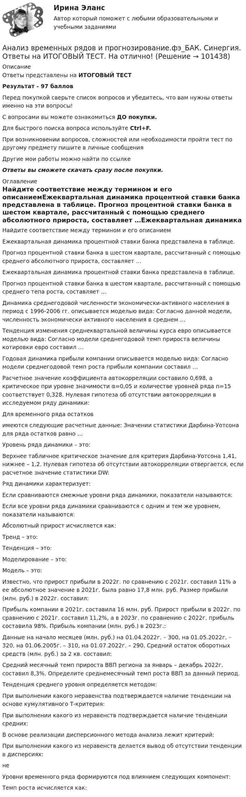     
            Описание
            Ответы представлены на ИТОГОВЫЙ ТЕСТРезультат - 97 балловПеред покупкой сверьте список вопросов и убедитесь, что вам нужны ответы именно на эти вопросы!С вопросами вы можете ознакомиться ДО покупки.Для быстрого поиска вопроса используйте Ctrl+F.При возникновении вопросов, сложностей или необходимости пройти тест по другому предмету пишите в личные сообщения Другие мои работы можно найти по ссылке Ответы вы сможете скачать сразу после покупки. 
            Оглавление
            Найдите соответствие между термином и его описаниемЕжеквартальная динамика процентной ставки банка представлена в таблице. Прогноз процентной ставки банка в шестом квартале, рассчитанный с помощью среднего абсолютного прироста, составляет …Ежеквартальная динамика процентной ставки банка представлена в таблице. Прогноз процентной ставки банка в шестом квартале, рассчитанный с помощью среднего тепа роста, составляет …Динамика среднегодовой численности экономически-активного населения в период с 1996-2006 гг. описывается моделью вида:  Согласно данной модели, численность экономически активного населения в среднем …Тенденция изменения среднеквартальной величины курса евро описывается моделью вида:  Согласно модели среднегодовой темп прироста величины котировки евро составил …Годовая динамика прибыли компании описывается моделью вида:  Согласно модели среднегодовой темп роста прибыли компании составил …Расчетное значение коэффициента автокорреляции составило 0,698, а критическое при уровне значимости α=0,05 и количестве уровней ряда n=15 соответствует 0,328. Нулевая гипотеза об отсутствии автокорреляции в исследуемом ряду динамики:Для временного ряда остатков имеются следующие расчетные данные: Значении статистики Дарбина-Уотсона для ряда остатков равно …Уровень ряда динамики – это:Верхнее табличное критическое значение для критерия Дарбина-Уотсона 1,41, нижнее – 1,2. Нулевая гипотеза об отсутствии автокорреляции отвергается, если расчетное значение статистики DW:Ряд динамики характеризует:Если сравниваются смежные уровни ряда динамики, показатели называются:Если все уровни ряда динамики сравниваются с одним и тем же уровнем, показатели называются:Абсолютный прирост исчисляется как:Тренд – это:Тенденция – это:Моделирование – это:Модель – это:Известно, что прирост прибыли в 2022г. по сравнению с 2021г. составил 11% а ее абсолютное значение в 2021г. была равно 17,8 млн. руб. Размер прибыли (млн. руб.) в 2022г. составил:Прибыль компании в 2021г. составила 16 млн. руб. Прирост прибыли в 2022г. по сравнению с 2021г. составил 11,2%, а в 2023г. по сравнению с 2022г. прибыль составила 98%. Прибыль компании (млн. руб.) в 2023г.:Данные на начало месяцев (млн. руб.) на 01.04.2022г. – 300, на 01.05.2022г. – 320, на 01.06.2005г. – 310, на 01.07.2022г. – 290. Средний остаток оборотных средств (млн. руб.) за 2 кв. составил:Средний месячный темп прироста ВВП региона за январь – декабрь 2022г. составил 8,3%. Определите среднемесячный темп роста ВВП за данный период.Тенденция среднего уровня определяется методом:При выполнении какого неравенства подтверждается наличие тенденции на основе кумулятивного Т-критерия:При выполнении какого из неравенств подтверждается наличие тенденции средних:В основе реализации дисперсионного метода анализа лежит критерий:При выполнении какого из неравенств делается вывод об отсутствии тенденции в дисперсиях:неУровни временного ряда формируются под влиянием следующих компонент:Темп роста исчисляется как:  
            
            
            Анализ возможностей и угроз рынка, сильных и слабых сторон предприятия – это … анализАнализ временных рядов и прогнозирование.фэ_БАК. Синергия. Ответы на ИТОГОВЫЙ ТЕСТ. На отлично!Анализ вычислительного процесса с использованием Диспетчера задач (TASK Manager) Windows 2000Анализ государственных политик и программАнализ гражданских дел, по структуреАнализ гранулометрического состава грунта, оценка его неоднородности и эффективного диаметраАнализ данных Вариант 1 (7 заданий) ФУ при правительстве РФ (метод.указания 2021) Соискатель позиции в крупной фирме, отправляясь на собеседование, подготовил ответы на 20 вопросов из 30 заранее предложенныхАнализ взаимосвязи правого и левого полушария методом Канонической прямойАнализ взаимосвязи прибыли и движения денежных средств   АНАЛИЗ ВНЕШНЕГО ОКРУЖЕНИЯ И ВНУТРЕННЕЙ СРЕДЫ ОРГАНИЗАЦИИ/ПРОЕКТААнализ внешней среды компании Анализ внешней среды организацииАнализ внешней среды организации предполагает проведение … (укажите 3 варианта ответа)Анализ внутриличностного конфликта героев любого художественного произведения. На примере романа И. Тургенева Отцы и дети.