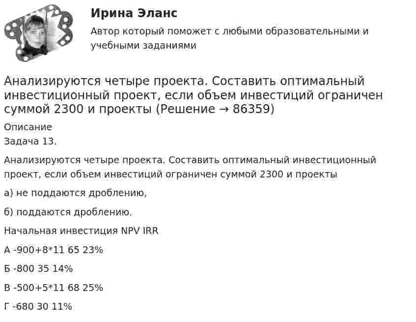      
            Описание
            Задача 13.Анализируются четыре проекта. Составить оптимальный инвестиционный проект, если объем инвестиций ограничен суммой 2300 и проектыа) не поддаются дроблению,б) поддаются дроблению.		Начальная инвестиция	NPV	IRRА	-900+8*11	65	23%Б	-800	35	14%В	-500+5*11	68	25%Г	-680	30	11%   
            
            
            Анализ и разработка стратегии развития организации. Синергия. Ответы на ИТОГОВЫЙ ТЕСТ. На отлично!Анализируются четыре проекта. Составить оптимальный инвестиционный проект, если объем инвестиций ограничен суммой 2300 и проектыАнализируются шесть проектов. Объем инвестиций ограничен суммой 90000 - вариант №11Анализ исключений из закона спроса (по работе Х. Лейбенстайна «Эффект присоединения к большинству, эффект сноба и эффект Веблена в теории покупательского спроса». Конкретные примеры из экономики  анализ использования основных производственных фондовАнализ использования чистой прибылиАнализ и формирование системы внешних и внутренних коммуникаций организацииАнализ и прогнозирование банкротства СИБУПК 3 курс Тест 4-5 100% Анализ и прогнозирование банкротства.Тема 3. Нормативные методики диагностики признаков... Анализ и прогнозирование банкротства  тк 3Анализ и прогнозирование социально-экономического развития Кировской области»Анализ и прогноз на рынке ценных бумагАнализ и проектирование производственных процессов Анализ и разработка защиты информации в компьютерной сети предприятии