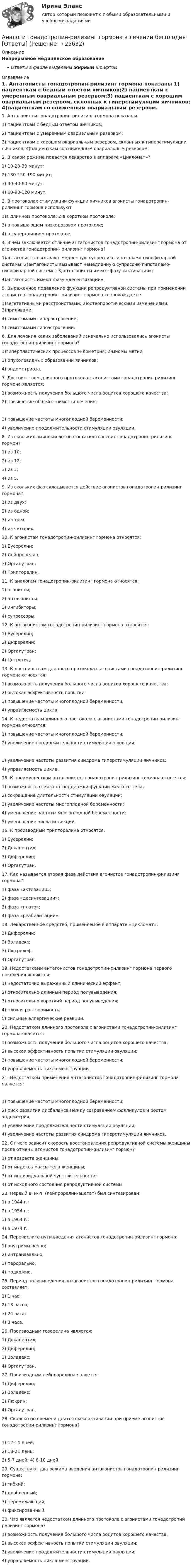      
          Описание
          Непрерывное медицинское образованиеОтветы в файле выделены жирным шрифтом 
          Оглавление
          1. Антагонисты гонадотропин-рилизинг гормона показаны 1) пациенткам с бедным ответом яичников;2) пациенткам с умеренным овариальным резервом;3) пациенткам с хорошим овариальным резервом, склонных к гиперстимуляции яичников; 4)пациенткам со сниженным овариальным резервом. 2. В каком режиме подается лекарство в аппарате «Цикломат»? 1) 10-20-30 минут;2) 130-150-190 минут;3) 30-40-60 минут;4) 60-90-120 минут. 3. В протоколах стимуляции функции яичников агонисты гонадотропин-рилизинг гормона используют 1)в длинном протоколе; 2)в коротком протоколе;3) в повышающем низкодозовом протоколе;4) в супердлинном протоколе. 4. В чем заключается отличие антагонистов гонадотропин-рилизинг гормона от агонистов гонадотропин- рилизинг гормона? 1)антагонисты вызывают медленную супрессию гипоталамо-гипофизарной системы; 2)антагонисты вызывают немедленную супрессию гипоталамо-гипофизарной системы; 3)антагонисты имеют фазу «активации»;4)антагонисты имеют фазу «десентизации». 5. Выраженное подавление функции репродуктивной системы при применении агонистов гонадотропин- рилизинг гормона сопровождается 1)вегетативными расстройствами; 2)остеопоротическими изменениями; 3)приливами;4) симптомами гиперэстрогении;5) симптомами гипоэстрогении. 6. Для лечения каких заболеваний изначально использовались агонисты гонадотропин-рилизинг гормона? 1)гиперпластических процессов эндометрия; 2)миомы матки;3) опухолевидных образований яичников;4) эндометриоза. 7. Достоинством длинного протокола с агонистами гонадотропин рилизинг гормона является: 1) возможность получения большого числа ооцитов хорошего качества;2) повышение общей стоимости лечения; 3) повышение частоты многоплодной беременности;4) увеличение продолжительности стимуляции овуляции. 8. Из скольких аминокислотных остатков состоит гонадотропин-рилизинг гормон? 1) из 10;2) из 12;3) из 3;4) из 5. 9. Из скольких фаз складывается действие агонистов гонадотропин-рилизинг гормона? 1) из двух;2) из одной;3) из трех;4) из четырех. 10. К агонистам гонадотропин-рилизинг гормона относятся: 1) Бусерелин;2) Лейпрорелин;3) Оргалутран;4) Трипторелин. 11. К аналогам гонадотропин-рилизинг гормона относятся: 1) агонисты;2) антагонисты;3) ингибиторы;4) супрессоры. 12. К антагонистам гонадотропин-рилизинг гормона относятся: 1) Бусерелин;2) Диферелин;3) Оргалутран;4) Цетротид. 13. К достоинствам длинного протокола с агонистами гонадотропин-рилизинг гормона относятся: 1) возможность получения большого числа ооцитов хорошего качества;2) высокая эффективность попытки;3) повышение частоты многоплодной беременности;4) управляемость цикла. 14. К недостаткам длинного протокола с агонистами гонадотропин-рилизинг гормона относятся: 1) повышение частоты многоплодной беременности;2) увеличение продолжительности стимуляции овуляции; 3) увеличение частоты развития синдрома гиперстимуляции яичников;4) управляемость цикла. 15. К преимуществам антагонистов гонадотропин-рилизинг гормона относятся: 1) возможность отказа от поддержки функции желтого тела;2) сокращение длительности стимуляции овуляции;3) увеличение частоты многоплодной беременности;4) уменьшение частоты многоплодной беременности;5) уменьшение числа инъекций. 16. К производным трипторелина относятся: 1) Бусерелин;2) Декапептил;3) Диферелин;4) Оргалутран. 17. Как называется вторая фаза действия агонистов гонадотропин-рилизинг гормона? 1) фаза «активации»;2) фаза «десинтезации»;3) фаза «плато»;4) фаза «реабилитации». 18. Лекарственное средство, применяемое в аппарате «Цикломат»: 1) Диферелин;2) Золадекс;3) Лютрелеф;4) Оргалутран. 19. Недостатками антагонистов гонадотропин-рилизинг гормона первого поколения являются: 1) недостаточно выраженный клинический эффект;2) относительно длинный период полувыведения;3) относительно короткий период полувыведения;4) плохая растворимость;5) сильные аллергические реакции. 20. Недостатком длинного протокола с агонистами гонадотропин-рилизинг гормона является: 1) возможность получения большого числа ооцитов хорошего качества;2) высокая эффективность попытки стимуляции овуляции;3) повышение частоты многоплодной беременности;4) управляемость цикла менструации. 21. Недостатком применения антагонистов гонадотропин-рилизинг гормона является: 1) повышение частоты многоплодной беременности;2) риск развития дисбаланса между созреванием фолликулов и ростом эндометрия;3) увеличение продолжительности стимуляции овуляции;4) увеличение частоты развития синдрома гиперстимуляции яичников. 22. От чего зависит скорость восстановления репродуктивной системы женщины после отмены агонистов гонадотропин-рилизинг гормон? 1) от возраста женщины;2) от индекса массы тела женщины;3) от индивидуальной чувствительности;4) от исходного состояния репродуктивной системы. 23. Первый аГн-РГ (лейпрорелин-ацетат) был синтезирован: 1) в 1944 г.;2) в 1954 г.;3) в 1964 г.;4) в 1974 г.. 24. Перечислите пути введения агонистов гонадотропин-рилизинг гормона: 1) внутримышечно;2) интраназально;3) перорально;4) подкожно. 25. Период полувыведения антагонистов гонадотропин-рилизинг гормона составляет: 1) 1 час;2) 13 часов;3) 24 часа;4) 3 часа. 26. Производным гозерелина является: 1) Декапептил;2) Диферелин;3) Золадекс;4) Оргалутран. 27. Производным лейпрорелина является: 1) Диферелин;2) Золадекс;3) Люкрин;4) Оргалутран. 28. Сколько по времени длится фаза активации при приеме агонистов гонадотропин-рилизинг гормона? 1) 12-14 дней;2) 18-21 день;3) 5-7 дней; 4) 8-10 дней. 29. Существуют два режима введения антагонистов гонадотропин-рилизинг гормона: 1) гибкий;2) дробленный;3) перемежающий;4) фиксированный. 30. Что является недостатком длинного протокола с агонистами гонадотропин релизинг гормона? 1) возможность получения большого числа ооцитов хорошего качества;2) высокая эффективность попытки стимуляции овуляции;3) увеличение продолжительности стимуляции овуляции;4) управляемость цикла менструации. 
            
            
            Аналитическое заданиеАналоги гонадотропин-рилизинг гормона в лечении бесплодия [Ответы]Аналогию права и закона можно считать самостоятельным источником международного частного права, поскольку это …✅ Анатомия и возрастная физиология 100 вопросов СИНЕРГИЯ МТИ 2022⭐ Анатомия и возрастная физиология (ответы на тест Синергия / МТИ / МосАП, июль 2022)⭐ Анатомия и возрастная физиология (ответы на тест Синергия / МТИ / МосАП, июнь 2022)Анатомия и возрастная физиология - тест с ответами Синергия - 2023«Аналитическая химия и физико-химические методы анализа»Аналитическая химия (спецкурс)⭐ Аналитические методы маркетинга (ответы на тест Синергия / МТИ / МосАП, апрель 2023)Аналитические регистры налогового учета раскрывают … Аналитический баланс предприятияАналитический обзор финансового рынка России за 2018г, 2019г., 2020г., 2021г. Используя официальную статистику Банка России, Министерства финансов РФ и другую информациюАналитический отзыв по применению судами ст. 20.2. КоАП РФ. Нарушение установленного порядка организации либо проведения собрания, митинга, демонстрации, шествия или пикетирования.