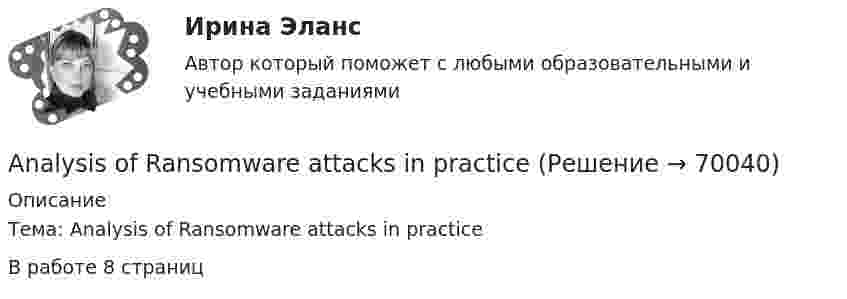     
            Описание
            Тема: Analysis of Ransomware attacks in practiceВ работе 8 страниц   
            
            
            All means of travel have their … . Выберите один или несколько ответов: 1.luggage and customs 2.harbor and departure 3.advantages and disadvantages 4.business and pleasureAnalysis of Ransomware attacks in practiceAn atheist … in God. Выберите один или несколько ответов: 1.not believes 2.doesn't believe 3.don't believe 4.believesAn atheist … in God. Выберите один или несколько ответов: 1.not believes 2.doesn't believe 3.don't believe 4.believesAn English-speaking friend is coming to visit your town one day next month. Now you are writing a letter to tell your friend your plans for the visit. Describe where you plan to go, what you will do there and say why you think your friend will enjoy it. Write about 60-80 words.An important discovery was made in Germany in1859. A group of _________ found the body of a Neanderthal man. Выберите один или несколько ответов: 1.scientists 2.scientific 3.scientology 4.scienceAn inventory is also one of the methods for preventing … from the restaurant’s supplies.An issue form is usually signed both by the steward and the individual who … them.A/B-тестирование (тест с ответами магистратура Синергия)According to the text, the aims of a central bank and commercial banks are …Adobe PhotoShop –  редактор  ориентированный на обработку готовых изображенийAfter he'd graduated from the university he became a (an) … . Выберите один или несколько ответов: 1.aspirant 2.postgraduate 3.senior 4.undergraduateAfter they ... they cleared the table.A huge section of London’s famous Camden Market ….. by fire lately. Выберите один ответ: a.destroyed b.had been destroyed c.has been destroyed d.was destroyedAirport Arrivals