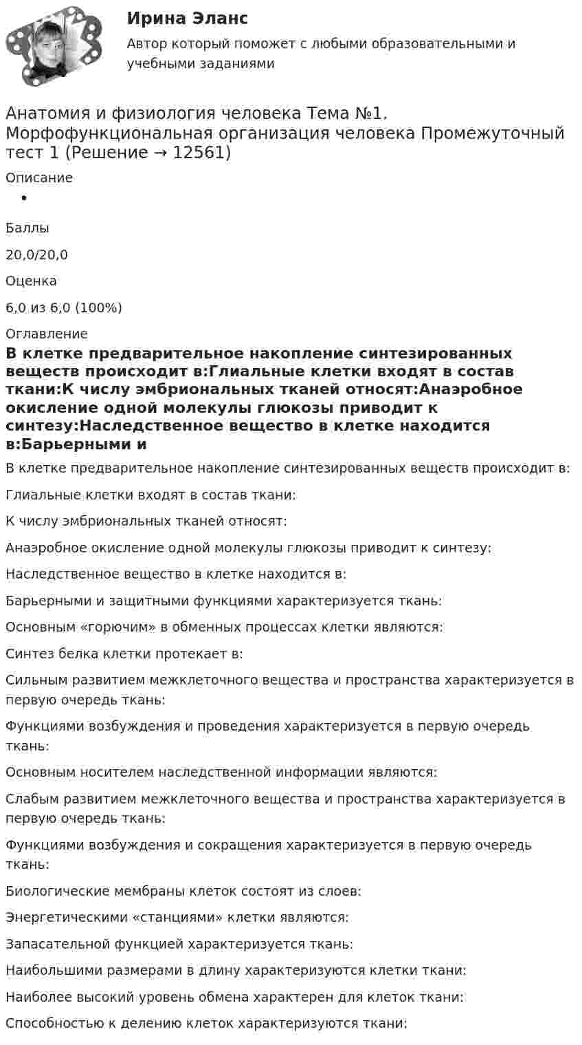      
          Описание
           Баллы20,0/20,0Оценка6,0 из 6,0 (100%) 
          Оглавление
          В клетке предварительное накопление синтезированных веществ происходит в:Глиальные клетки входят в состав ткани:К числу эмбриональных тканей относят:Анаэробное окисление одной молекулы глюкозы приводит к синтезу:Наследственное вещество в клетке находится в:Барьерными и защитными функциями характеризуется ткань:Основным «горючим» в обменных процессах клетки являются:Синтез белка   клетки протекает в:Сильным развитием межклеточного вещества и пространства характеризуется в первую очередь ткань:Функциями возбуждения и проведения характеризуется в первую очередь ткань:Основным носителем наследственной информации являются:Слабым развитием межклеточного вещества и пространства характеризуется в первую очередь ткань:Функциями возбуждения и сокращения характеризуется в первую очередь ткань:Биологические мембраны клеток состоят из слоев:Энергетическими «станциями» клетки являются:Запасательной функцией характеризуется ткань:Наибольшими размерами в длину характеризуются клетки ткани:Наиболее высокий уровень обмена характерен для клеток ткани:Способностью к делению клеток характеризуются ткани: 
            
            
            Анатомия и физиология человека. ТГУ Росдистант. Анатомия и физиология человека Тема №1. Морфофункциональная организация человека Промежуточный тест 1Анатомия и физиология человека Тема №6. Общая и частная физиология нервной системы Промежуточный тест 6анатомия нервной системы человека 144 вопроса СИНЕРГИЯ 2022 ОТВЕТЫ СБОРНИК ВСЕХ ВОПРОСОВАнатомия нервной системы человека СинергияАнатомия поражения коронарных артерий по данным коронароангиографии [Ответы]Анатомия птицАнатомия и физиология человекаАнатомия и физиология человекаАнатомия и физиология человекаАнатомия и физиология человекаАнатомия и физиология человекаАнатомия и физиология человекаАнатомия и физиология человека/Итоговый тест с ответами 81%
