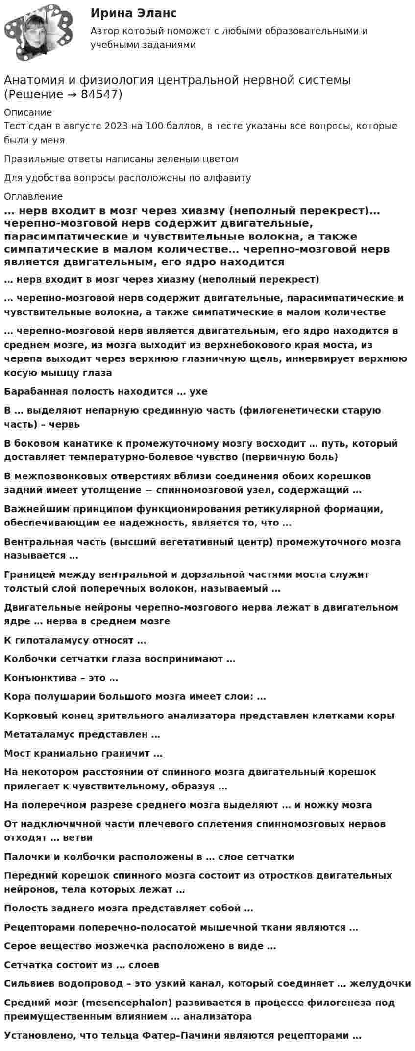     
            Описание
            Тест сдан в августе 2023 на 100 баллов, в тесте указаны все вопросы, которые были у меняПравильные ответы написаны зеленым цветомДля удобства вопросы расположены по алфавиту   
            Оглавление
            … нерв входит в мозг через хиазму (неполный перекрест)… черепно-мозговой нерв содержит двигательные, парасимпатические и чувствительные волокна, а также симпатические в малом количестве… черепно-мозговой нерв является двигательным, его ядро находится в среднем мозге, из мозга выходит из верхнебокового края моста, из черепа выходит через верхнюю глазничную щель, иннервирует верхнюю косую мышцу глазаБарабанная полость находится … ухеВ … выделяют непарную срединную часть (филогенетически старую часть) – червьВ боковом канатике к промежуточному мозгу восходит … путь, который доставляет температурно-болевое чувство (первичную боль)В межпозвонковых отверстиях вблизи соединения обоих корешков задний имеет утолщение − спинномозговой узел, содержащий …Важнейшим принципом функционирования ретикулярной формации, обеспечивающим ее надежность, является то, что …Вентральная часть (высший вегетативный центр) промежуточного мозга называется …Границей между вентральной и дорзальной частями моста служит толстый слой поперечных волокон, называемый …Двигательные нейроны черепно-мозгового нерва лежат в двигательном ядре … нерва в среднем мозгеК гипоталамусу относят …Колбочки сетчатки глаза воспринимают …Конъюнктива – это …Кора полушарий большого мозга имеет слои: …Корковый конец зрительного анализатора представлен клетками коры Метаталамус представлен …Мост краниально граничит …На некотором расстоянии от спинного мозга двигательный корешок прилегает к чувствительному, образуя …На поперечном разрезе среднего мозга выделяют … и ножку мозгаОт надключичной части плечевого сплетения спинномозговых нервов отходят … ветвиПалочки и колбочки расположены в … слое сетчаткиПередний корешок спинного мозга состоит из отростков двигательных нейронов, тела которых лежат …Полость заднего мозга представляет собой …Рецепторами поперечно-полосатой мышечной ткани являются …Серое вещество мозжечка расположено в виде …Сетчатка состоит из … слоевСильвиев водопровод – это узкий канал, который соединяет … желудочкиСредний мозг (mesencephalon) развивается в процессе филогенеза под преимущественным влиянием … анализатораУстановлено, что тельца Фатер–Пачини являются рецепторами …  
            
            
            Анатомия и физиология центральной нервной системыАнатомия и физиология центральной нервной системы Анатомия и физиология центральной нервной системы Индивидуальное задание. Вариант ВАнатомия и физиология центральной нервной системы (ответы на тесты)Анатомия и физиология центральной нервной системы - ответы СинергияАнатомия и физиология центральной нервной системы Практическое задание после темы 2 вариант ААнатомия и физиология человека✅ Анатомия и возрастная физиология 100 вопросов СИНЕРГИЯ МТИ 2022⭐ Анатомия и возрастная физиология (ответы на тест Синергия / МТИ / МосАП, июль 2022)⭐ Анатомия и возрастная физиология (ответы на тест Синергия / МТИ / МосАП, июнь 2022)Анатомия и возрастная физиология - тест с ответами Синергия - 2023Анатомия и возрастная физиология (тест с ответами «Синергия»/МТИ).Анатомия и физиология ВНДАнатомия и физиология сельскохозяйственных животных (УрИПКиП)