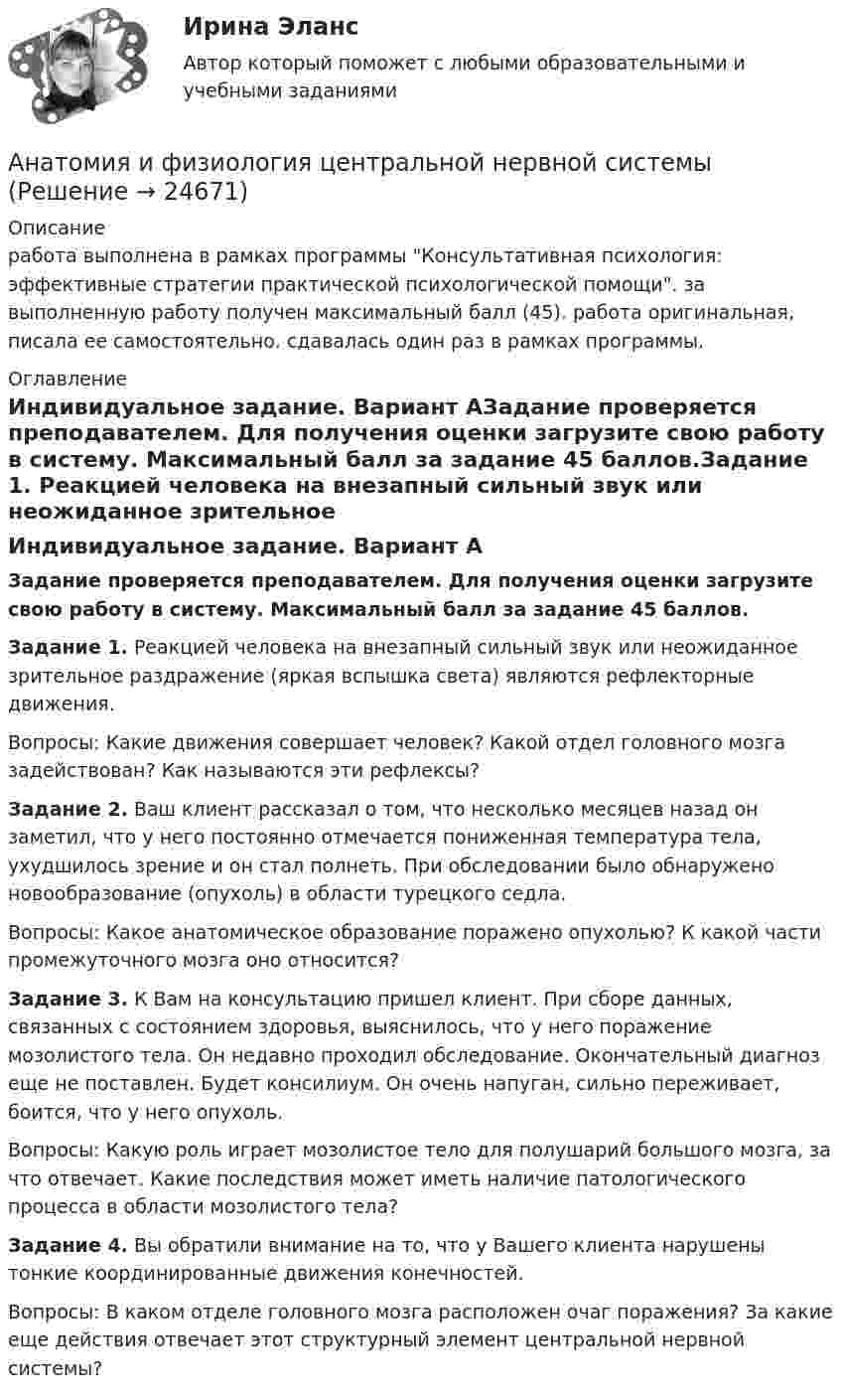      
          Описание
          работа выполнена в рамках программы Консультативная психология: эффективные стратегии практической психологической помощи. за выполненную работу получен максимальный балл (45). работа оригинальная, писала ее самостоятельно. сдавалась один раз в рамках программы. 
          Оглавление
          Индивидуальное задание. Вариант АЗадание проверяется преподавателем. Для получения оценки загрузите свою работу в систему. Максимальный балл за задание 45 баллов.Задание 1.  Реакцией человека на внезапный сильный звук или неожиданное зрительное раздражение (яркая вспышка света) являются рефлекторные движения.Вопросы: Какие движения совершает человек? Какой отдел головного мозга задействован? Как называются эти рефлексы?Задание 2. Ваш клиент рассказал о том, что несколько месяцев назад он заметил, что у него постоянно отмечается пониженная температура тела, ухудшилось зрение и он стал полнеть. При обследовании было обнаружено новообразование (опухоль) в области турецкого седла.Вопросы: Какое анатомическое образование поражено опухолью? К какой части промежуточного мозга оно относится?Задание 3. К Вам на консультацию пришел клиент. При сборе данных, связанных с состоянием здоровья, выяснилось, что у него поражение мозолистого тела. Он недавно проходил обследование. Окончательный диагноз еще не поставлен. Будет консилиум. Он очень напуган, сильно переживает, боится, что у него опухоль.Вопросы: Какую роль играет мозолистое тело для полушарий большого мозга, за что отвечает. Какие последствия может иметь наличие патологического процесса в области мозолистого тела?Задание 4. Вы обратили внимание на то, что у Вашего клиента нарушены тонкие координированные движения конечностей.Вопросы: В каком отделе головного мозга расположен очаг поражения? За какие еще действия отвечает этот структурный элемент центральной нервной системы? 
            
            
            анатомия и физиология СИНЕРГИЯ 2022 ОТВЕТЫ СБОРНИК ВСЕХ ВОПРОСОВАнатомия и физиология центральной нервной системыАнатомия и физиология центральной нервной системы Анатомия и физиология центральной нервной системы Индивидуальное задание. Вариант ВАнатомия и физиология центральной нервной системы (ответы на тесты)Анатомия и физиология центральной нервной системы - ответы СинергияАнатомия и физиология центральной нервной системы Практическое задание после темы 2 вариант ААналогию права и закона можно считать самостоятельным источником международного частного права, поскольку это …✅ Анатомия и возрастная физиология 100 вопросов СИНЕРГИЯ МТИ 2022⭐ Анатомия и возрастная физиология (ответы на тест Синергия / МТИ / МосАП, июль 2022)⭐ Анатомия и возрастная физиология (ответы на тест Синергия / МТИ / МосАП, июнь 2022)Анатомия и возрастная физиология - тест с ответами Синергия - 2023Анатомия и возрастная физиология (тест с ответами «Синергия»/МТИ).Анатомия и физиология ВНД