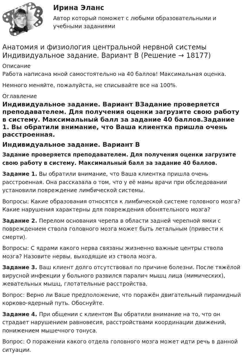      
          Описание
          Работа написана мной самостоятельно на 40 баллов! Максимальная оценка.Немного меняйте, пожалуйста, не списывайте все на 100%. 
          Оглавление
          Индивидуальное задание. Вариант ВЗадание проверяется преподавателем. Для получения оценки загрузите свою работу в систему. Максимальный балл за задание 40 баллов.Задание 1. Вы обратили внимание, что Ваша клиентка пришла очень расстроенная. Она рассказала о том, что у её мамы врачи при обследовании установили повреждение лимбической системы.Вопросы: Какие образования относятся к лимбической системе головного мозга? Какие нарушения характерны для повреждения обонятельного мозга?Задание 2. Перелом основания черепа в области задней черепной ямки с повреждением ствола головного мозга может быть летальным (привести к смерти).Вопросы: С ядрами какого нерва связаны жизненно важные центры ствола мозга? Назовите нервы, выходящие из ствола мозга.Задание 3. Ваш клиент долго отсутствовал по причине болезни. После тяжёлой вирусной инфекции у больного развился паралич мышц лица (мимических), жевательных мышц, глотательные расстройства.Вопрос: Верно ли Ваше предположение, что поражён двигательный пирамидный корково-ядерный путь. Обоснуйте.Задание 4. При общении с клиентом Вы обратили внимание на то, что он страдает нарушением равновесия, расстройствами координации движений, понижением мышечного тонуса.Вопрос: О поражении какого отдела головного мозга может идти речь в данной ситуации. 
            
            
            Анатомия и физиология центральной нервной системы Анатомия и физиология центральной нервной системы Индивидуальное задание. Вариант ВАнатомия и физиология центральной нервной системы (ответы на тесты)Анатомия и физиология центральной нервной системы - ответы СинергияАнатомия и физиология центральной нервной системы Практическое задание после темы 2 вариант ААнатомия и физиология человекаАнатомия и физиология человека⭐ Анатомия и возрастная физиология (ответы на тест Синергия / МТИ / МосАП, июль 2022)⭐ Анатомия и возрастная физиология (ответы на тест Синергия / МТИ / МосАП, июнь 2022)Анатомия и возрастная физиология - тест с ответами Синергия - 2023Анатомия и возрастная физиология (тест с ответами «Синергия»/МТИ).Анатомия и физиология ВНДАнатомия и физиология сельскохозяйственных животных (УрИПКиП)анатомия и физиология СИНЕРГИЯ 2022 ОТВЕТЫ СБОРНИК ВСЕХ ВОПРОСОВ