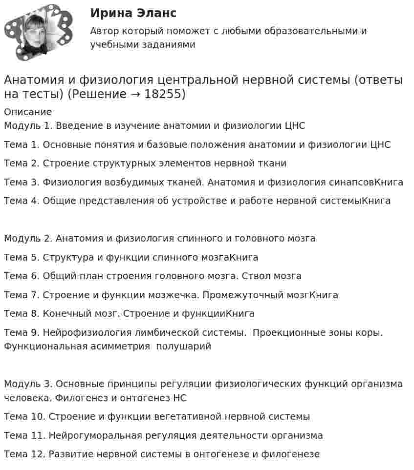      
          Описание
          Модуль 1. Введение в изучение анатомии и физиологии ЦНСТема 1. Основные понятия и базовые положения анатомии и физиологии ЦНСТема 2. Строение структурных элементов нервной тканиТема 3. Физиология возбудимых тканей. Анатомия и физиология синапсовКнигаТема 4. Общие представления об устройстве и работе нервной системыКнигаМодуль 2. Анатомия и физиология спинного и головного мозгаТема 5. Структура и функции спинного мозгаКнигаТема 6. Общий план строения головного мозга. Ствол мозгаТема 7. Строение и функции мозжечка. Промежуточный мозгКнигаТема 8. Конечный мозг. Строение и функцииКнигаТема‌ ‌9.‌ ‌Нейрофизиология‌ ‌лимбической‌ ‌системы.‌ ‌ Проекционные‌ ‌зоны‌ ‌коры.‌ ‌Функциональная‌ ‌асимметрия‌ ‌ полушарий‌Модуль 3. Основные принципы регуляции физиологических функций организма человека. Филогенез и онтогенез НСТема 10. Строение и функции вегетативной нервной системыТема 11. Нейрогуморальная регуляция деятельности организмаТема 12. Развитие нервной системы в онтогенезе и филогенезе  
            
            
            Анатомия и физиология центральной нервной системы Индивидуальное задание. Вариант ВАнатомия и физиология центральной нервной системы (ответы на тесты)Анатомия и физиология центральной нервной системы - ответы СинергияАнатомия и физиология центральной нервной системы Практическое задание после темы 2 вариант ААнатомия и физиология человекаАнатомия и физиология человекаАнатомия и физиология человека⭐ Анатомия и возрастная физиология (ответы на тест Синергия / МТИ / МосАП, июнь 2022)Анатомия и возрастная физиология - тест с ответами Синергия - 2023Анатомия и возрастная физиология (тест с ответами «Синергия»/МТИ).Анатомия и физиология ВНДАнатомия и физиология сельскохозяйственных животных (УрИПКиП)анатомия и физиология СИНЕРГИЯ 2022 ОТВЕТЫ СБОРНИК ВСЕХ ВОПРОСОВАнатомия и физиология центральной нервной системы