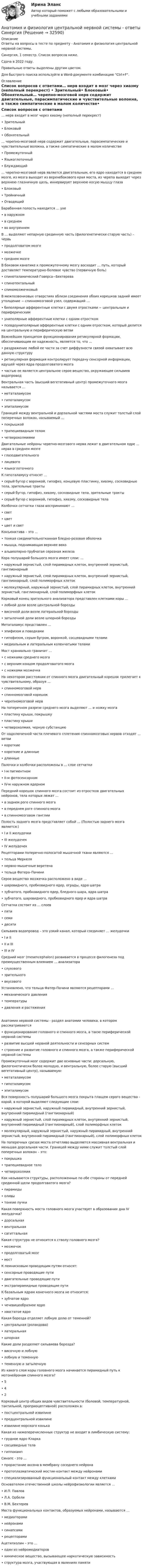     
          Описание
          Ответы на вопросы в тесте по предмету - Анатомия и физиология центральной нервной системы.Синергия, 1 семестр. Список вопросов ниже. Сдача в 2022 году.Правильные ответы выделены другим цветом. Для быстрого поиска используйте в Word-документе комбинацию Ctrl+F. 
          Оглавление
          Список вопросов с ответами… нерв входит в мозг через хиазму (неполный перекрест) •	Зрительный•	Блоковый•	Обонятельный… черепно-мозговой нерв содержит двигательные, парасимпатические и чувствительные волокна, а также симпатические в малом количестве•	Промежуточный•	Языкоглоточный•	Блуждающий… черепно-мозговой нерв является двигательным, его ядро находится в среднем мозге, из мозга выходит из верхнебокового края моста, из черепа выходит через верхнюю глазничную щель, иннервирует верхнюю косую мышцу глаза•	Блоковый•	Тройничный•	ОтводящийБарабанная полость находится … ухе•	в наружном•	в среднем•	во внутреннемВ … выделяют непарную срединную часть (филогенетически старую часть) – червь•	продолговатом мозге•	мозжечке•	среднем мозгеВ боковом канатике к промежуточному мозгу восходит … путь, который доставляет температурно-болевое чувство (первичную боль)•	спиноталамический Говерса−Бехтерева•	спинотектальный•	спиномозжечковыйВ межпозвонковых отверстиях вблизи соединения обоих корешков задний имеет утолщение − спинномозговой узел, содержащий …•	биполярные афферентные клетки с двумя отростками − центральным и периферическим•	униполярные афферентные клетки с одним отростком•	псевдоуниполярные афферентные клетки с одним отростком, который делится на центральную и периферическую ветвиВажнейшим принципом функционирования ретикулярной формации, обеспечивающим ее надежность, является то, что …•	раздражение любой ее части за счет диффузности связей охватывает всю данную структуру•	ретикулярная формация контролирует передачу сенсорной информации, идущей через ядра продолговатого мозга•	частью ее является центральное серое вещество, окружающее сильвиев водопроводВентральная часть (высший вегетативный центр) промежуточного мозга называется …•	метаталамусом•	гипоталамусом•	эпиталамусомГраницей между вентральной и дорзальной частями моста служит толстый слой поперечных волокон, называемый …•	покрышкой•	трапециевидным телом•	четверохолмиямиДвигательные нейроны черепно-мозгового нерва лежат в двигательном ядре … нерва в среднем мозге•	глазодвигательного•	лицевого•	языкоглоточногоК гипоталамусу относят …•	серый бугор с воронкой, гипофиз, концевую пластинку, хиазму, сосковидные тела, зрительные тракты•	серый бугор, гипофиз, хиазму, сосковидные тела, зрительные тракты•	серый бугор с воронкой, гипофиз, хиазму, сосковидные телаКолбочки сетчатки глаза воспринимают …•	свет•	цвет•	цвет и светКонъюнктива – это …•	тонкая соединительнотканная бледно-розовая оболочка•	мышца, поднимающая верхнее веко•	альвеолярно-трубчатая серозная железаКора полушарий большого мозга имеет слои: …•	наружный зернистый, слой пирамидных клеток, внутренний зернистый, ганглионарный•	наружный зернистый, слой пирамидных клеток, внутренний зернистый, ганглионарный, слой полиморфных клеток•	молекулярный, наружный зернистый, слой пирамидных клеток, внутренний зернистый, ганглионарный, слой полиморфных клетокКорковый конец зрительного анализатора представлен клетками коры …•	лобной доли возле центральной борозды•	височной доли возле латеральной борозды•	затылочной доли возле шпорной бороздыМетаталамус представлен …•	эпифизом и поводками•	гипофизом, серым бугром, воронкой, сосцевидными телами•	медиальным и латеральным коленчатыми теламиМост краниально граничит …•	с ножками среднего мозга•	с верхним концом продолговатого мозга•	с ножками мозжечкаНа некотором расстоянии от спинного мозга двигательный корешок прилегает к чувствительному, образуя …•	спинномозговой нерв•	спинномозговой корешок•	черепномозговой нервНа поперечном разрезе среднего мозга выделяют … и ножку мозга•	пластину крыши, покрышку•	пластину крыши•	четверохолмия, черную субстанциюОт надключичной части плечевого сплетения спинномозговых нервов отходят … ветви•	короткие•	короткие и длинные•	длинныеПалочки и колбочки расположены в … слое сетчатки•	I-м пигментном•	II-м фотосенсорном•	IV-м наружном ядерномПередний корешок спинного мозга состоит из отростков двигательных нейронов, тела которых лежат …•	в заднем роге спинного мозга•	в переднем роге спинного мозга•	в спинномозговом ганглииПолость заднего мозга представляет собой … (Полостью заднего мозга является:)•	I и II желудочки•	III желудочек•	IV желудочекРецепторами поперечно-полосатой мышечной ткани являются …•	тельца Меркеля•	нервно-мышечные веретена•	тельца Фатера–ПачиниСерое вещество мозжечка расположено в виде …•	шаровидного, пробковидного ядер, ограды, ядра шатра•	зубчатого, пробковидного ядер, бледного шара, ядра шатра•	зубчатого, шаровидного, пробковидного ядер и ядра шатраСетчатка состоит из … слоев•	пяти•	семи•	десятиСильвиев водопровод – это узкий канал, который соединяет … желудочки•	I и II•	II и III•	III и IVСредний мозг (mesencephalon) развивается в процессе филогенеза под преимущественным влиянием … анализатора•	слухового•	зрительного•	вкусовогоУстановлено, что тельца Фатер-Пачини являются рецепторами …•	механического давления•	температуры•	давления и растяженияАнатомия нервной системы - раздел анатомии человека, в котором рассматриваются•	функционирование головного и спинного мозга, а такэе периферической нервной системы•	развитие высшей нервной деятельности и сенсорных систем•	строение и развитие головного и спинного мозга, а также периферической нервной системыПромежуточный мозг содержит две основные части: дорсальную, филогенетически более молодую, и вентральную, более старую (высший вегетативный центр), называемую:•	метаталамусом•	гипоталамусом•	эпиталамусомВся поверхность полушарий большого мозга покрыта плащем серого вещества - корой, в которой выделяют следующие слои:•	наружный зернистый, наружный пирамидный, внутренний зернистый, внутренний пирамидный (ганглионарный)•	наружный зернистый, слой пирамидных клеток, внутренний зернистый, внутренний пирамидный (ганглионарный), слой полиморфных клеток•	молекулярный, наружный зернистый, наружный пирамидный, внутренний зернистый, внутренний пирамидный (ганглионарный), слой полиморфных клетокНа поперечных срезах моста отчетливо выделяется массивная вентральная и меньшая дорсальная части. Границей между ними служит толстый слой поперечных волокон – это:•	покрышка•	трапециевидное тело•	четверохолмияКак называются структуры, расположенные по обе стороны от передней срединной щели продолговатого мозга?•	пирамиды•	оливы•	тонкие пучкиКакая поверхность моста головного мозга участвует в образовании дна IV желудочка?•	дорсальная•	вентральная•	сагиттальнаяКакая структура не относится к стволу головного мозга?•	мозжечок•	продолговатый мозг•	мостК лемнисковым проводящим путям относят:•	сенсорные проводящие пути•	двигательные проводящие пути•	экстрапирамидные проводящие путиК базальным ядрам конечного мозга не относится:•	зубчатое ядро•	чечевицеобразное ядро•	хвостатое ядроКакая борозда отделяет лобную долю от теменной?•	центральная (роландова)•	латеральная•	шпорнаяКакие доли разделяет сильвиева борозда?•	височную и лобную•	лобную и теменную•	теменную и затылочнуюИз какого слоя коры головного мозга начинается пирамидный путь к мотонейронам спинного мозга?•	5•	4•	2Корковый центр общих видов чувствительности (болевой, температурной, тактильной, проприоцептивной) расположен в:•	постцентральной извилине•	предцентральной извилине•	извилине морского конькаКакая из нижеперечисленных структур не входит в лимбическую систему:•	грудное ядро Кларка•	сосцевидные тела•	гиппокампСинапс - это …•	прорастание аксона в мембрану соседнего нейрона•	протоплазматический мостик-контакт между нейронами•	специализированный функциональный контакт между клеткамиОснователем отечественной школы нейрофизиологии является …•	И.П. Павлов•	Л.А. Орбели•	В.М. БехтеревМеста функциональных контактов, образуемых нейронами, называются …•	медиаторами•	нейронами•	синапсами•	рецепторамиАцетилхолин – это …•	один из нейромедиаторов•	химическое вещество, вызывающее наркотическую зависимость•	структура мозга, участвующая в явлениях памяти 
            
            
            Анатомия и физиология центральной нервной системы (ответы на тесты)Анатомия и физиология центральной нервной системы - ответы СинергияАнатомия и физиология центральной нервной системы Практическое задание после темы 2 вариант ААнатомия и физиология человекаАнатомия и физиология человекаАнатомия и физиология человекаАнатомия и физиология человекаАнатомия и возрастная физиология - тест с ответами Синергия - 2023Анатомия и возрастная физиология (тест с ответами «Синергия»/МТИ).Анатомия и физиология ВНДАнатомия и физиология сельскохозяйственных животных (УрИПКиП)анатомия и физиология СИНЕРГИЯ 2022 ОТВЕТЫ СБОРНИК ВСЕХ ВОПРОСОВАнатомия и физиология центральной нервной системыАнатомия и физиология центральной нервной системы 