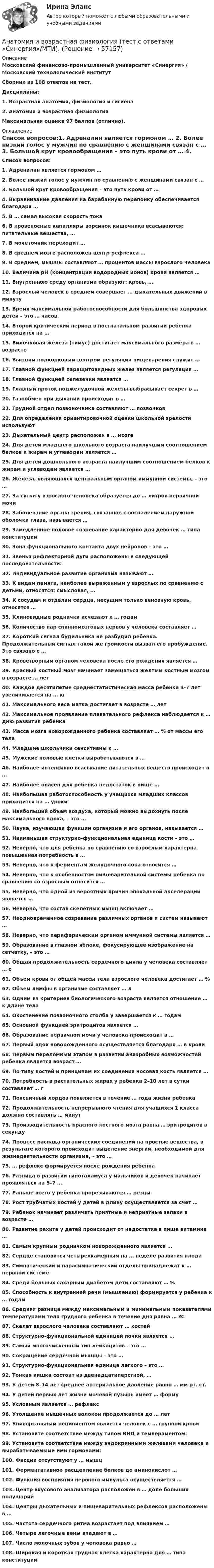      
            Описание
            Московский финансово-промышленный университет «Синергия» / Московский технологический институтСборник из 108 ответов на тест.Дисциплины:1.   Возрастная анатомия, физиология и гигиена 2.   Анатомия и возрастная физиологияМаксимальная оценка 97 баллов (отлично). 
            Оглавление
            Список вопросов:1.  Адреналин является гормоном … 2.  Более низкий голос у мужчин по сравнению с женщинами связан с … 3.  Большой круг кровообращения – это путь крови от … 4.  Выравнивание давления на барабанную перепонку обеспечивается благодаря … 5.  В … самая высокая скорость тока 6.  В кровеносные капилляры ворсинок кишечника всасываются: питательные вещества, … 7.  В мочеточник переходит … 8.  В среднем мозге расположен центр рефлекса … 9.  В среднем, мышцы составляют … процентов массы взрослого человека 10.                Величина pH (концентрации водородных ионов) крови является … 11.                Внутреннюю среду организма образуют: кровь, … 12.                Взрослый человек в среднем совершает … дыхательных движений в минуту 13.                Время максимальной работоспособности для большинства здоровых детей – это … часов 14.                Второй критический период в постнатальном развитии ребенка приходится на … 15.                Вилочковая железа (тимус) достигает максимального размера в … возрасте16.                Высшим подкорковым центром регуляции пищеварения служит … 17.                Главной функцией паращитовидных желез является регуляция … 18.                Главной функцией селезенки является … 19.                Главный проток поджелудочной железы выбрасывает секрет в … 20.                Газообмен при дыхании происходит в …21.                Грудной отдел позвоночника составляют … позвонков22.                Для определения ориентировочной оценки школьной зрелости используют 23.                Дыхательный центр расположен в … мозге 24.                Для детей младшего школьного возраста наилучшим соотношением белков к жирам и углеводам является …25.                Для детей дошкольного возраста наилучшим соотношением белков к жирам и углеводам является … 26.                Железа, являющаяся центральным органом иммунной системы, – это …27.                За сутки у взрослого человека образуется до … литров первичной мочи28.                Заболевание органа зрения, связанное с воспалением наружной оболочки глаза, называется … 29.                Замедленное половое созревание характерно для девочек … типа конституции 30.                Зона функционального контакта двух нейронов – это … 31.                Звенья рефлекторной дуги расположены в следующей последовательности:32.                Индивидуальное развитие организма называют … 33.                К видам памяти, наиболее выраженным у взрослых по сравнению с детьми, относятся: смысловая, … 34.                К сосудам и отделам сердца, несущим только венозную кровь, относятся … 35.                Клиновидные роднички исчезают к … годам 36.                Количество пар спинномозговых нервов у человека составляет … 37.                Короткий сигнал будильника не разбудил ребенка. Продолжительный сигнал такой же громкости вызвал его пробуждение. Это связано с … 38.                Кроветворным органом человека после его рождения является … 39.                Красный костный мозг начинает замещаться желтым костным мозгом в возрасте … лет40.                Каждое десятилетие среднестатистическая масса ребенка 4-7 лет увеличивается на … кг41.                Максимального веса матка достигает в возрасте … лет 42.                Максимальное проявление плавательного рефлекса наблюдается к … дню развития ребенка 43.                Масса мозга новорожденного ребенка составляет … % от массы его тела 44.                Младшие школьники сенситивны к … 45.                Мужские половые клетки вырабатываются в … 46.                Наиболее интенсивно всасывание питательных веществ происходит в … 47.                Наиболее опасен для ребенка недостаток в пище … 48.                Наибольшая работоспособность у учащихся младших классов приходится на … уроки 49.                Наибольший объем воздуха, который можно выдохнуть после максимального вдоха, – это … 50.                Наука, изучающая функции организма и его органов, называется … 51.                Наименьшая структурно-функциональная единица кости – это … 52.                Неверно, что для ребенка по сравнению со взрослым характерна повышенная потребность в … 53.                Неверно, что к ферментам желудочного сока относится … 54.                Неверно, что к особенностям пищеварительной системы ребенка по сравнению со взрослым относится …55.                Неверно, что одной из вероятных причин эпохальной акселерации является … 56.                Неверно, что состав скелетных мышц включает … 57.                Неодновременное созревание различных органов и систем называют …58.                Неверно, что периферическим органом иммунной системы является … 59.                Образование в глазном яблоке, фокусирующее изображение на сетчатку, – это … 60.                Общая продолжительность сердечного цикла у человека составляет … с61.                Объем крови от общей массы тела взрослого человека достигает … % 62.                Объем лимфы в организме составляет … л 63.                Одним из критериев биологического возраста является отношение … к длине тела 64.                Окостенение позвоночного столба у завершается к … годам 65.                Основной функцией эритроцитов является …66.                Образование первичной мочи у человека происходит в …67.                Первый вдох новорожденного осуществляется благодаря … в крови68.                Первым переломным этапом в развитии анаэробных возможностей ребенка является возраст … 69.                По типу костей и принципам их соединения носовая кость является … 70.                Потребность в растительных жирах у ребенка 2–10 лет в сутки составляет … г 71.                Поясничный лордоз появляется в течение … года жизни ребенка72.                Продолжительность непрерывного чтения для учащихся 1 класса должна составлять … минут 73.                Производительность красного костного мозга равна … эритроцитов в секунду 74.                Процесс распада органических соединений на простые вещества, в результате которого происходит выделение энергии, необходимой для жизнедеятельности организма, – это … 75.                … рефлекс формируется после рождения ребенка 76.                Разница в развитии гипоталамуса у мальчиков и девочек начинает проявляться на 5–7 … 77.                Раньше всего у ребенка прорезываются … резцы 78.                Рост трубчатых костей у детей в длину осуществляется за счет … 79.                Ребенок начинает различать приятные и неприятные запахи в возрасте …80.                Развитие рахита у детей происходит от недостатка в пище витамина …81.                Самым крупным родничком новорожденного является … 82.                Сердце становится четырехкамерным на … неделе развития плода 83.                Симпатический и парасимпатический отделы принадлежат к … нервной системе 84.                Среди больных сахарным диабетом дети составляют … % 85.                Способность к внутренней речи (мышлению) формируется у ребенка к … годам 86.                Средняя разница между максимальным и минимальным показателями температурами тела грудного ребенка в течение дня равна … ºС 87.                Скелет взрослого человека составляют … костей88.                Структурно-функциональной единицей почки является …89.                Самый многочисленный тип лейкоцитов – это …90.                Сокращение сердечной мышцы – это … 91.                Структурно-функциональная единица легкого – это … 92.                Тонкая кишка состоит из двенадцатиперстной, …93.                У детей 8–14 лет среднее артериальное давление равно … мм рт. ст. 94.                У детей первых лет жизни мочевой пузырь имеет … форму 95.                Условным является … рефлекс 96.                Утолщение мышечных волокон продолжается до … лет 97.                Универсальным реципиентом является человек с … группой крови 98.                Установите соответствие между типом ВНД и темпераментом: 99.                Установите соответствие между эндокринными железами человека и вырабатываемыми ими гормонами: 100.           Фасции отсутствуют у … мышц 101.           Ферментативное расщепление белков до аминокислот … 102.           Функция восприятия нервного импульса осуществляется … 103.           Центр вкусового анализатора расположен в … доле больших полушарий104.           Центры дыхательных и пищеварительных рефлексов расположены в …105.           Частота сердечного ритма возрастает под влиянием … 106.           Четыре легочные вены впадают в … 107.           Число молочных зубов у человека равно … 108.           Широкая и короткая грудная клетка характерна для … типа конституции   
            
            
            Анатомия и возрастная физиология - тест с ответами Синергия - 2023Анатомия и возрастная физиология (тест с ответами «Синергия»/МТИ).Анатомия и физиология ВНДАнатомия и физиология сельскохозяйственных животных (УрИПКиП)анатомия и физиология СИНЕРГИЯ 2022 ОТВЕТЫ СБОРНИК ВСЕХ ВОПРОСОВАнатомия и физиология центральной нервной системыАнатомия и физиология центральной нервной системы Аналитический отзыв по применению судами ст. 20.2. КоАП РФ. Нарушение установленного порядка организации либо проведения собрания, митинга, демонстрации, шествия или пикетирования.Аналитическое выражение связи определяется с помощью метода анализа группировокАналитическое заданиеАналоги гонадотропин-рилизинг гормона в лечении бесплодия [Ответы]Аналогию права и закона можно считать самостоятельным источником международного частного права, поскольку это …✅ Анатомия и возрастная физиология 100 вопросов СИНЕРГИЯ МТИ 2022⭐ Анатомия и возрастная физиология (ответы на тест Синергия / МТИ / МосАП, июль 2022)