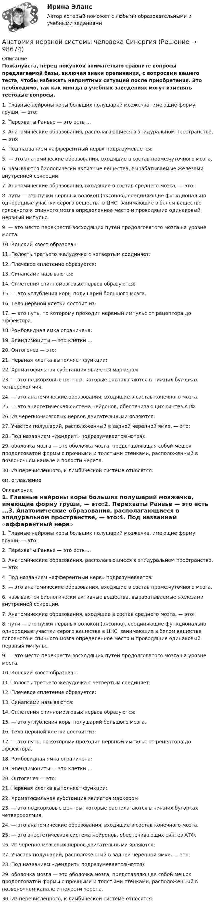     
            Описание
            Пожалуйста, перед покупкой внимательно сравните вопросы предлагаемой базы, включая знаки препинания, с вопросами вашего теста, чтобы избежать неприятных ситуаций после приобретения. Это необходимо, так как иногда в учебных заведениях могут изменять тестовые вопросы. 1.     Главные нейроны коры больших полушарий мозжечка, имеющие форму груши, — это:2.     Перехваты Ранвье — это есть ...3.     Анатомические образования, располагающиеся в эпидуральном пространстве, — это:4.     Под названием «афферентный нерв» подразумевается:5.             — это анатомические образования, входящие в состав промежуточного мозга.6.             называются биологически активные вещества, вырабатываемые железами внутренней секреции.7.     Анатомические образования, входящие в состав среднего мозга, — это:8.             пути — это пучки нервных волокон (аксонов), соединяющие функционально однородные участки серого вещества в ЦНС, занимающие в белом веществе головного и спинного мозга определенное место и проводящие одинаковый нервный импульс.9.             — это место перекреста восходящих путей продолговатого мозга на уровне моста.10.   Конский хвост образован11.   Полость третьего желудочка с четвертым соединяет:12.   Плечевое сплетение образуется:13.   Синапсами называются:14.   Сплетения спинномозговых нервов образуются:15.           — это углубления коры полушарий большого мозга.16.   Тело нервной клетки состоит из:17.           — это путь, по которому проходит нервный импульс от рецептора до эффектора.18.   Ромбовидная ямка ограничена:19.   Эпендимоциты — это клетки ...20.   Онтогенез — это:21.   Нервная клетка выполняет функции:22.   Хроматофильная субстанция является маркером23.           — это подкорковые центры, которые располагаются в нижних бугорках четверохолмия.24.           — это анатомические образования, входящие в состав конечного мозга.25.           — это энергетическая система нейронов, обеспечивающих синтез АТФ.26.   Из черепно-мозговых нервов двигательными являются:27.   Участок полушарий, расположенный в задней черепной ямке, — это:28.   Под названием «дендрит» подразумевается(-ются):29.           оболочка мозга — это оболочка мозга, представляющая собой мешок продолговатой формы с прочными и толстыми стенками, расположенный в позвоночном канале и полости черепа.30.   Из перечисленного, к лимбической системе относятся:см. оглавление 
            Оглавление
            1.     Главные нейроны коры больших полушарий мозжечка, имеющие форму груши, — это:2.     Перехваты Ранвье — это есть ...3.     Анатомические образования, располагающиеся в эпидуральном пространстве, — это:4.     Под названием «афферентный нерв» подразумевается:5.             — это анатомические образования, входящие в состав промежуточного мозга.6.             называются биологически активные вещества, вырабатываемые железами внутренней секреции.7.     Анатомические образования, входящие в состав среднего мозга, — это:8.             пути — это пучки нервных волокон (аксонов), соединяющие функционально однородные участки серого вещества в ЦНС, занимающие в белом веществе головного и спинного мозга определенное место и проводящие одинаковый нервный импульс.9.             — это место перекреста восходящих путей продолговатого мозга на уровне моста.10.   Конский хвост образован11.   Полость третьего желудочка с четвертым соединяет:12.   Плечевое сплетение образуется:13.   Синапсами называются:14.   Сплетения спинномозговых нервов образуются:15.           — это углубления коры полушарий большого мозга.16.   Тело нервной клетки состоит из:17.           — это путь, по которому проходит нервный импульс от рецептора до эффектора.18.   Ромбовидная ямка ограничена:19.   Эпендимоциты — это клетки ...20.   Онтогенез — это:21.   Нервная клетка выполняет функции:22.   Хроматофильная субстанция является маркером23.           — это подкорковые центры, которые располагаются в нижних бугорках четверохолмия.24.           — это анатомические образования, входящие в состав конечного мозга.25.           — это энергетическая система нейронов, обеспечивающих синтез АТФ.26.   Из черепно-мозговых нервов двигательными являются:27.   Участок полушарий, расположенный в задней черепной ямке, — это:28.   Под названием «дендрит» подразумевается(-ются):29.           оболочка мозга — это оболочка мозга, представляющая собой мешок продолговатой формы с прочными и толстыми стенками, расположенный в позвоночном канале и полости черепа.30.   Из перечисленного, к лимбической системе относятся:  
            
            
            анатомия нервной системы человека 144 вопроса СИНЕРГИЯ 2022 ОТВЕТЫ СБОРНИК ВСЕХ ВОПРОСОВАнатомия нервной системы человека СинергияАнатомия поражения коронарных артерий по данным коронароангиографии [Ответы]Анатомия птицанатомия птиц 122 вопроса ответы 2022 синергияАнатомия (таблица возрастных изменений)Анатомия, физиология и патология органов слуха, речи, зрения у детей (АДПО)Анатомия и физиология человекаАнатомия и физиология человекаАнатомия и физиология человекаАнатомия и физиология человека/Итоговый тест с ответами 81%Анатомия и физиология человека (Синергия)  645 вопросовАнатомия и физиология человека. ТГУ Росдистант. Анатомия и физиология человека Тема №1. Морфофункциональная организация человека Промежуточный тест 1