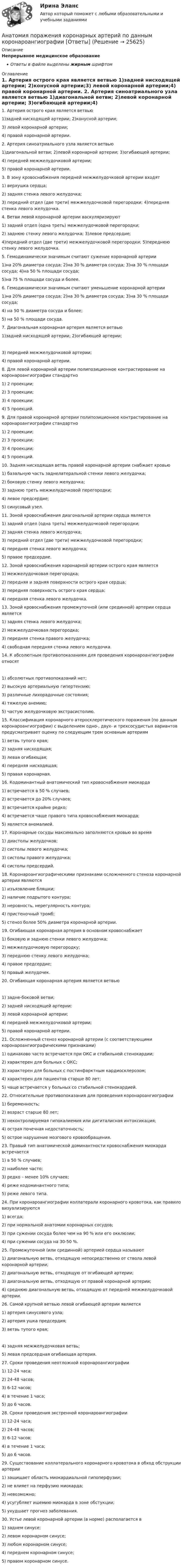      
          Описание
          Непрерывное медицинское образованиеОтветы в файле выделены жирным шрифтом 
          Оглавление
          1. Артерия острого края является ветвью 1)задней нисходящей артерии; 2)конусной артерии;3) левой коронарной артерии;4) правой коронарной артерии. 2. Артерия синоатриального узла является ветвью 1)диагональной ветви; 2)левой коронарной артерии; 3)огибающей артерии;4) передней межжелудочковой артерии;5) правой коронарной артерии. 3. В зону кровоснабжения передней межжелудочковой артерии входят 1) верхушка сердца;2) задняя стенка левого желудочка;3) передний отдел (две трети) межжелудочковой перегородки; 4)передняя стенка левого желудочка. 4. Ветви левой коронарной артерии васкуляризируют 1) задний отдел (одна треть) межжелудочковой перегородки;2) заднюю стенку левого желудочка; 3)левое предсердие;4)передний отдел (две трети) межжелудочковой перегородки; 5)переднюю стенку левого желудочка. 5. Гемодинамически значимым считают сужение коронарной артерии 1)на 20% диаметра сосуда; 2)на 30 % диаметра сосуда; 3)на 30 % площади сосуда; 4)на 50 % площади сосуда;5)на 75 % площади сосуда и более. 6. Гемодинамически значимым считают уменьшение коронарной артерии 1)на 20% диаметра сосуда; 2)на 30 % диаметра сосуда; 3)на 30 % площади сосуда;4) на 50 % диаметра сосуда и более;5) на 50 % площади сосуда. 7. Диагональная коронарная артерия является ветвью 1)задней нисходящей артерии; 2)огибающей артерии; 3) передней межжелудочковой артерии;4) правой коронарной артерии. 8. Для левой коронарной артерии полипозиционное контрастирование на коронароангиографии стандартно 1) 2 проекции;2) 3 проекции;3) 4 проекции;4) 5 проекций. 9. Для правой коронарной артерии полипозиционное контрастирование на коронароангиографии стандартно 1) 2 проекции;2) 3 проекции;3) 4 проекции;4) 5 проекций. 10. Задняя нисходящая ветвь правой коронарной артерии снабжает кровью 1) базальную часть заднелатеральной стенки левого желудочка;2) боковую стенку левого желудочка;3) заднюю треть межжелудочковой перегородки;4) левое предсердие;5) синусовый узел. 11. Зоной кровоснабжения диагональной артерии сердца является 1) задний отдел (одна треть) межжелудочковой перегородки;2) задняя стенка левого желудочка;3) передний отдел (две трети) межжелудочковой перегородки;4) передняя стенка левого желудочка;5) правое предсердие. 12. Зоной кровоснабжения коронарной артерии острого края является 1) межжелудочковая перегородка;2) передняя и задняя поверхности острого края сердца;3) передняя поверхность острого края сердца;4) передняя стенка левого желудочка. 13. Зоной кровоснабжения промежуточной (или срединной) артерии сердца является 1) задняя стенка левого желудочка;2) межжелудочковая перегородка;3) передняя стенка правого желудочка;4) свободная передняя стенка левого желудочка. 14. К абсолютным противопоказаниям для проведения коронароангиографии относят 1) абсолютных противопоказаний нет;2) высокую артериальную гипертензию;3) различные лихорадочные состояния;4) тяжелую анемию;5) частую желудочковую экстрасистолию. 15. Классификация коронарного атеросклеротического поражения (по данным коронароангиографии) с выделением одно-, двух- и трехсосудистых вариантов предусматривает оценку по следующим трем основным артериям 1) ветвь тупого края;2) задняя нисходящая;3) левая огибающая;4) передняя нисходящая;5) правая коронарная. 16. Кодоминантный анатомический тип кровоснабжения миокарда 1) встречается в 50 % случаев;2) встречается до 20% случаев;3) встречается крайне редко;4) встречается чаще правого типа кровоснабжения миокарда;5) является аномалией. 17. Коронарные сосуды максимально заполняются кровью во время 1) диастолы желудочков;2) систолы левого желудочка;3) систолы правого желудочка;4) систолы предсердий. 18. Коронароангиографическими признаками осложненного стеноза коронарной артерии являются 1) изъязвление бляшки;2) наличие подрытого контура;3) неровность, нерегулярность контура;4) пристеночный тромб;5) стеноз более 50% диаметра коронарной артерии. 19. Огибающая коронарная артерия в основном кровоснабжает 1) боковую и заднюю стенки левого желудочка;2) межжелудочковую перегородку;3) переднюю стенку левого желудочка;4) правое предсердие;5) правый желудочек. 20. Огибающая коронарная артерия является ветвью 1) задне-боковой ветви;2) задней нисходящей артерии;3) левой коронарной артерии;4) передней межжелудочковой артерии;5) правой коронарной артерии. 21. Осложненный стеноз коронарной артерии (с соответствующими коронароангиографическими признаками) 1) одинаково часто встречается при ОКС и стабильной стенокардии;2) характерен для больных с ОКС;3) характерен для больных с постинфарктным кардиосклерозом;4) характерен для пациентов старше 80 лет;5) чаще встречается у больных со стабильной стенокардией. 22. Относительные противопоказания для проведения коронароангиографии 1) беременность;2) возраст старше 80 лет;3) неконтролируемая гипокалиемия или дигиталисная интоксикация;4) острая почечная недостаточность;5) острое нарушение мозгового кровообращения. 23. Правый тип анатомической доминантности кровоснабжения миокарда встречается 1) в 50 % случаев;2) наиболее часто;3) редко – менее 10% случаев;4) реже кодоминантного типа;5) реже левого типа. 24. При коронароангиографии коллатерали коронарного кровотока, как правило визуализируются 1) всегда;2) при нормальной анатомии коронарных сосудов;3) при сужении сосуда более чем на 90 % или его окклюзии;4) при сужении сосуда на 30-50 %. 25. Промежуточной (или срединной) артерией сердца называют 1) диагональную ветвь, отходящую непосредственно от ствола левой коронарной артерии;2) диагональную ветвь, отходящую от огибающей артерии;3) диагональную ветвь, отходящую от правой коронарной артерии;4) среднюю диагональную ветвь, отходящую от передней межжелудочковой артерии. 26. Самой крупной ветвью левой огибающей артерии является 1) артерия синусового узла;2) артерия ушка предсердия;3) ветвь тупого края; 4) задняя межжелудочковая ветвь;5) левая предсердная огибающая артерия. 27. Сроки проведения неотложной коронароангиографии 1) 12-24 часа;2) 24-48 часов;3) 6-12 часов;4) в течение 1 часа;5) до 6 часов. 28. Сроки проведения экстренной коронароангиографии 1) 12-24 часа;2) 24-48 часов;3) 6-12 часов;4) в течение 1 часа;5) до 6 часов. 29. Существование коллатерального коронарного кровотока в обход обструкции артерии 1) защищает область миокардиальной гипоперфузии;2) не влияет на перфузию миокарда;3) невозможно;4) усугубляет ишемию миокарда в зоне обстукции;5) ухудшает прогноз заболевания. 30. Устье левой коронарной артерии (в норме) располагается в 1) заднем синусе;2) левом коронарном синусе;3) любом коронарном синусе;4) переднем коронарном синусе;5) правом коронарном синусе. 
            
            
            Анатомия нервной системы человека СинергияАнатомия поражения коронарных артерий по данным коронароангиографии [Ответы]Анатомия птицанатомия птиц 122 вопроса ответы 2022 синергияАнатомия (таблица возрастных изменений)Анатомия, физиология и патология органов слуха, речи, зрения у детей (АДПО)Анатомия центральной нервной системы / 49 вопросовАнатомия и физиология человекаАнатомия и физиология человекаАнатомия и физиология человека/Итоговый тест с ответами 81%Анатомия и физиология человека (Синергия)  645 вопросовАнатомия и физиология человека. ТГУ Росдистант. Анатомия и физиология человека Тема №1. Морфофункциональная организация человека Промежуточный тест 1Анатомия и физиология человека Тема №6. Общая и частная физиология нервной системы Промежуточный тест 6