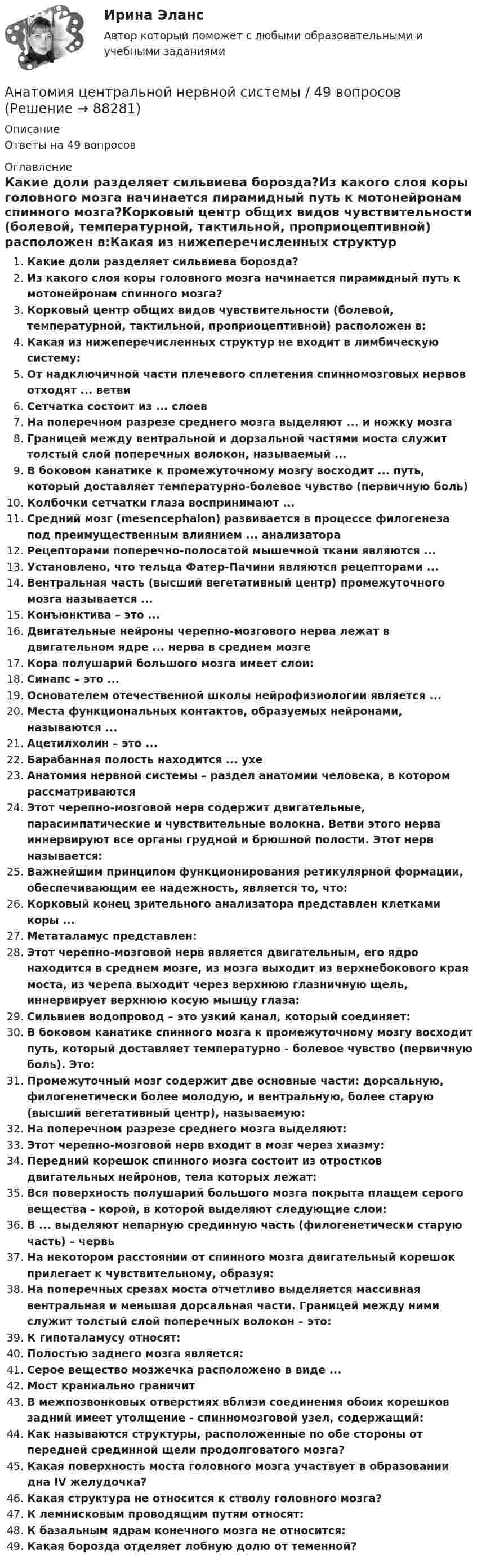      
            Описание
            Ответы на 49 вопросов 
            Оглавление
            Какие доли разделяет сильвиева борозда?Из какого слоя коры головного мозга начинается пирамидный путь к мотонейронам спинного мозга?Корковый центр общих видов чувствительности (болевой, температурной, тактильной, проприоцептивной) расположен в:Какая из нижеперечисленных структур не входит в лимбическую систему:От надключичной части плечевого сплетения спинномозговых нервов отходят ... ветвиСетчатка состоит из ... слоевНа поперечном разрезе среднего мозга выделяют ... и ножку мозгаГраницей между вентральной и дорзальной частями моста служит толстый слой поперечных волокон, называемый ...В боковом канатике к промежуточному мозгу восходит ... путь, который доставляет температурно-болевое чувство (первичную боль)Колбочки сетчатки глаза воспринимают ...Средний мозг (mesencephalon) развивается в процессе филогенеза под преимущественным влиянием ... анализатораРецепторами поперечно-полосатой мышечной ткани являются ...Установлено, что тельца Фатер-Пачини являются рецепторами ...Вентральная часть (высший вегетативный центр) промежуточного мозга называется ...Конъюнктива – это ...Двигательные нейроны черепно-мозгового нерва лежат в двигательном ядре ... нерва в среднем мозгеКора полушарий большого мозга имеет слои:Синапс – это ...Основателем отечественной школы нейрофизиологии является ...Места функциональных контактов, образуемых нейронами, называются ...Ацетилхолин – это ...Барабанная полость находится ... ухеАнатомия нервной системы – раздел анатомии человека, в котором рассматриваютсяЭтот черепно-мозговой нерв содержит двигательные, парасимпатические и чувствительные волокна. Ветви этого нерва иннервируют все органы грудной и брюшной полости. Этот нерв называется:Важнейшим принципом функционирования ретикулярной формации, обеспечивающим ее надежность, является то, что:Корковый конец зрительного анализатора представлен клетками коры ...Метаталамус представлен:Этот черепно-мозговой нерв является двигательным, его ядро находится в среднем мозге, из мозга выходит из верхнебокового края моста, из черепа выходит через верхнюю глазничную щель, иннервирует верхнюю косую мышцу глаза:Сильвиев водопровод – это узкий канал, который соединяет:В боковом канатике спинного мозга к промежуточному мозгу восходит путь, который доставляет температурно - болевое чувство (первичную боль). Это:Промежуточный мозг содержит две основные части: дорсальную, филогенетически более молодую, и вентральную, более старую (высший вегетативный центр), называемую:На поперечном разрезе среднего мозга выделяют:Этот черепно-мозговой нерв входит в мозг через хиазму:Передний корешок спинного мозга состоит из отростков двигательных нейронов, тела которых лежат:Вся поверхность полушарий большого мозга покрыта плащем серого вещества - корой, в которой выделяют следующие слои:В ... выделяют непарную срединную часть (филогенетически старую часть) – червьНа некотором расстоянии от спинного мозга двигательный корешок прилегает к чувствительному, образуя:На поперечных срезах моста отчетливо выделяется массивная вентральная и меньшая дорсальная части. Границей между ними служит толстый слой поперечных волокон – это:К гипоталамусу относят:Полостью заднего мозга является:Серое вещество мозжечка расположено в виде ...Мост краниально граничитВ межпозвонковых отверстиях вблизи соединения обоих корешков задний имеет утолщение - спинномозговой узел, содержащий:Как называются структуры, расположенные по обе стороны от передней срединной щели продолговатого мозга?Какая поверхность моста головного мозга участвует в образовании дна IV желудочка?Какая структура не относится к стволу головного мозга?К лемнисковым проводящим путям относят:К базальным ядрам конечного мозга не относится:Какая борозда отделяет лобную долю от теменной?  
            
            
            Анатомия, физиология и патология органов слуха, речи, зрения у детей (АДПО)Анатомия центральной нервной системы / 49 вопросов💯 Анатомия центральной нервной системы (все ответы на тест Синергия / МТИ / МосАП, май 2023)💯 Анатомия центральной нервной системы (все ответы на тест Синергия / МТИ / МосАП, февраль 2023)Анатомия центральной нервной системы. Практическое задание. ММУ.Анатомия центральной нервной системы (Синергия) 25 вопросовАНАТОМИЯ ЦЕНТРАЛЬНОЙ НЕРВНОЙ СИСТЕМЫ//СИНЕРГИЯ//МОСАП//МОИ//МТИАнатомия и физиология человека Тема №1. Морфофункциональная организация человека Промежуточный тест 1Анатомия и физиология человека Тема №6. Общая и частная физиология нервной системы Промежуточный тест 6анатомия нервной системы человека 144 вопроса СИНЕРГИЯ 2022 ОТВЕТЫ СБОРНИК ВСЕХ ВОПРОСОВАнатомия нервной системы человека СинергияАнатомия поражения коронарных артерий по данным коронароангиографии [Ответы]Анатомия птицанатомия птиц 122 вопроса ответы 2022 синергия