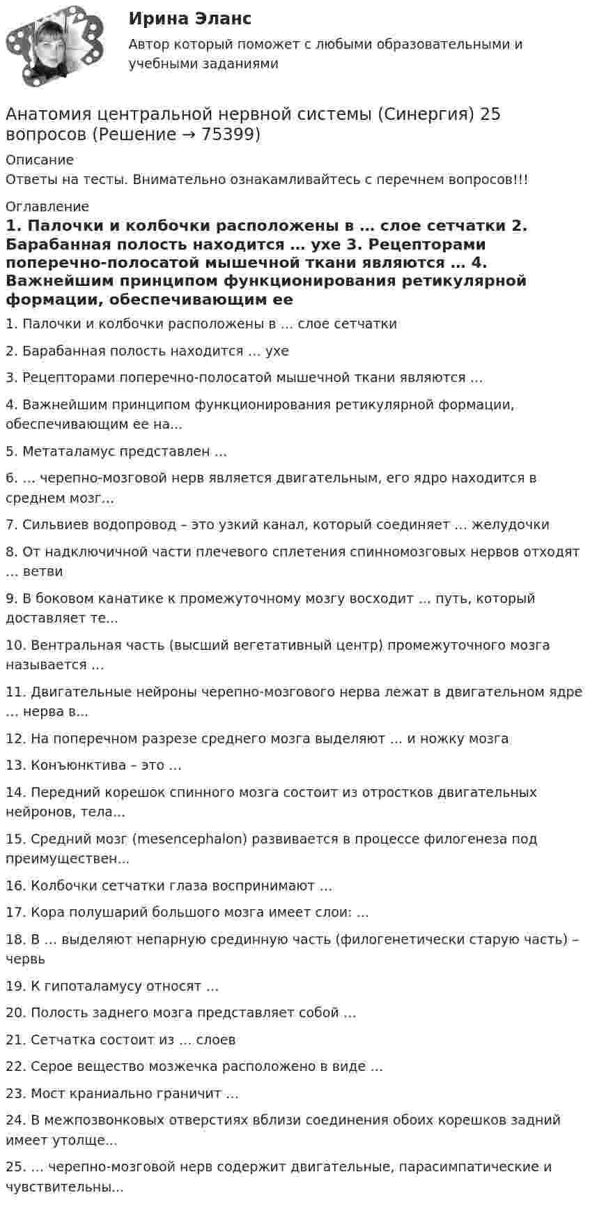    
            Описание
            Ответы на тесты. Внимательно ознакамливайтесь с перечнем вопросов!!! 
            Оглавление
            	1.     Палочки и колбочки расположены в … слое сетчатки	2.     Барабанная полость находится … ухе	3.     Рецепторами поперечно-полосатой мышечной ткани являются …	4.     Важнейшим принципом функционирования ретикулярной формации, обеспечивающим ее на...	5.     Метаталамус представлен …	6.     … черепно-мозговой нерв является двигательным, его ядро находится в среднем мозг...	7.     Сильвиев водопровод – это узкий канал, который соединяет … желудочки	8.     От надключичной части плечевого сплетения спинномозговых нервов отходят … ветви	9.     В боковом канатике к промежуточному мозгу восходит … путь, который доставляет те...	10.   Вентральная часть (высший вегетативный центр) промежуточного мозга называется …	11.   Двигательные нейроны черепно-мозгового нерва лежат в двигательном ядре … нерва в...	12.   На поперечном разрезе среднего мозга выделяют … и ножку мозга	13.   Конъюнктива – это …	14.   Передний корешок спинного мозга состоит из отростков двигательных нейронов, тела...	15.   Средний мозг (mesencephalon) развивается в процессе филогенеза под преимуществен...	16.   Колбочки сетчатки глаза воспринимают …	17.   Кора полушарий большого мозга имеет слои: …	18.   В … выделяют непарную срединную часть (филогенетически старую часть) – червь	19.   К гипоталамусу относят …	20.   Полость заднего мозга представляет собой …	21.   Сетчатка состоит из … слоев	22.   Серое вещество мозжечка расположено в виде …	23.   Мост краниально граничит …	24.   В межпозвонковых отверстиях вблизи соединения обоих корешков задний имеет утолще...	25.   … черепно-мозговой нерв содержит двигательные, парасимпатические и чувствительны...  
            
            
            Анатомия центральной нервной системы. Практическое задание. ММУ.Анатомия центральной нервной системы (Синергия) 25 вопросовАНАТОМИЯ ЦЕНТРАЛЬНОЙ НЕРВНОЙ СИСТЕМЫ//СИНЕРГИЯ//МОСАП//МОИ//МТИАнатомия центральной нервной системы (тест с ответами Синергия/МОИ/МТИ/МосАП)Анатомия человекаАнафилаксия: диагностика и лечение [Ответы]Анафилактический шок в работе медицинской сестры профилактика и неотложная помощь [Ответы]Анатомия поражения коронарных артерий по данным коронароангиографии [Ответы]Анатомия птицанатомия птиц 122 вопроса ответы 2022 синергияАнатомия (таблица возрастных изменений)Анатомия, физиология и патология органов слуха, речи, зрения у детей (АДПО)Анатомия центральной нервной системы / 49 вопросов💯 Анатомия центральной нервной системы (все ответы на тест Синергия / МТИ / МосАП, май 2023)