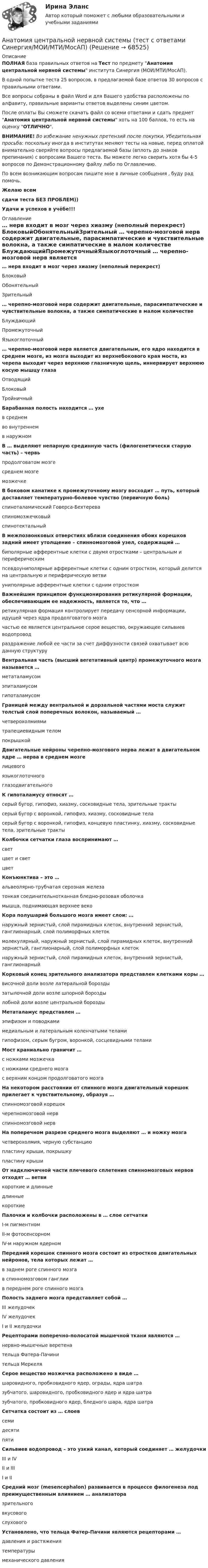     
            Описание
            ПОЛНАЯ база правильных ответов на Тест по предмету Анатомия центральной нервной системы института Синергия (МОИ/МТИ/МосАП).В одной попытке теста 25 вопросов, в предлагаемой базе ответов 30 вопросов с правильными ответами.Все вопросы собраны в файл Word и для Вашего удобства расположены по алфавиту, правильные варианты ответов выделены синим цветом.После оплаты Вы сможете скачать файл со всеми ответами и сдать предмет Анатомия центральной нервной системы хоть на 100 баллов, то есть на оценку ОТЛИЧНО.ВНИМАНИЕ! Во избежание ненужных претензий после покупки, Убедительная просьба: поскольку иногда в институтах меняют тесты на новые, перед оплатой внимательно сверяйте вопросы предлагаемой базы (вплоть до знаков препинания) с вопросами Вашего теста. Вы можете легко сверить хотя бы 4-5 вопросов по Демонстрационному файлу либо по Оглавлению.По всем возникающим вопросам пишите мне в личные сообщения , буду рад помочь.Желаю всемсдачи теста БЕЗ ПРОБЛЕМ))Удачи и успехов в учёбе!!! 
            Оглавление
             … нерв входит в мозг через хиазму (неполный перекрест) БлоковыйОбонятельныйЗрительный … черепно-мозговой нерв содержит двигательные, парасимпатические и чувствительные волокна, а также симпатические в малом количестве БлуждающийПромежуточныйЯзыкоглоточный … черепно-мозговой нерв является двигательным, его ядро находится в среднем мозге, из мозга выходит из верхнебокового края моста, из черепа выходит через верхнюю глазничную щель, иннервирует верхнюю косую мышцу глаза ОтводящийБлоковыйТройничный Барабанная полость находится … ухе в среднемво внутреннемв наружном В … выделяют непарную срединную часть (филогенетически старую часть) – червь продолговатом мозгесреднем мозгемозжечке В боковом канатике к промежуточному мозгу восходит … путь, который доставляет температурно-болевое чувство (первичную боль) спиноталамический Говерса-Бехтереваспиномозжечковыйспинотектальный В межпозвонковых отверстиях вблизи соединения обоих корешков задний имеет утолщение – спинномозговой узел, содержащий … биполярные афферентные клетки с двумя отростками – центральным и периферическимпсевдоуниполярные афферентные клетки с одним отростком, который делится на центральную и периферическую ветвиуниполярные афферентные клетки с одним отростком Важнейшим принципом функционирования ретикулярной формации, обеспечивающим ее надежность, является то, что … ретикулярная формация контролирует передачу сенсорной информации, идущей через ядра продолговатого мозгачастью ее является центральное серое вещество, окружающее сильвиев водопроводраздражение любой ее части за счет диффузности связей охватывает всю данную структуру Вентральная часть (высший вегетативный центр) промежуточного мозга называется … метаталамусомэпиталамусомгипоталамусом Границей между вентральной и дорзальной частями моста служит толстый слой поперечных волокон, называемый … четверохолмиямитрапециевидным теломпокрышкой Двигательные нейроны черепно-мозгового нерва лежат в двигательном ядре … нерва в среднем мозге лицевогоязыкоглоточногоглазодвигательного К гипоталамусу относят … серый бугор, гипофиз, хиазму, сосковидные тела, зрительные трактысерый бугор с воронкой, гипофиз, хиазму, сосковидные теласерый бугор с воронкой, гипофиз, концевую пластинку, хиазму, сосковидные тела, зрительные тракты Колбочки сетчатки глаза воспринимают … светцвет и светцвет Конъюнктива – это … альвеолярно-трубчатая серозная железатонкая соединительнотканная бледно-розовая оболочкамышца, поднимающая верхнее веко Кора полушарий большого мозга имеет слои: … наружный зернистый, слой пирамидных клеток, внутренний зернистый, ганглионарный, слой полиморфных клетокмолекулярный, наружный зернистый, слой пирамидных клеток, внутренний зернистый, ганглионарный, слой полиморфных клетокнаружный зернистый, слой пирамидных клеток, внутренний зернистый, ганглионарный Корковый конец зрительного анализатора представлен клетками коры … височной доли возле латеральной бороздызатылочной доли возле шпорной бороздылобной доли возле центральной борозды Метаталамус представлен … эпифизом и поводкамимедиальным и латеральным коленчатыми теламигипофизом, серым бугром, воронкой, сосцевидными телами Мост краниально граничит … с ножками мозжечкас ножками среднего мозгас верхним концом продолговатого мозга На некотором расстоянии от спинного мозга двигательный корешок прилегает к чувствительному, образуя … спинномозговой корешокчерепномозговой нервспинномозговой нерв На поперечном разрезе среднего мозга выделяют … и ножку мозга четверохолмия, черную субстанциюпластину крыши, покрышкупластину крыши От надключичной части плечевого сплетения спинномозговых нервов отходят … ветви короткие и длинныедлинныекороткие Палочки и колбочки расположены в … слое сетчатки I-м пигментномII-м фотосенсорномIV-м наружном ядерном Передний корешок спинного мозга состоит из отростков двигательных нейронов, тела которых лежат … в заднем роге спинного мозгав спинномозговом ганглиив переднем роге спинного мозга Полость заднего мозга представляет собой … III желудочекIV желудочекI и II желудочки Рецепторами поперечно-полосатой мышечной ткани являются … нервно-мышечные веретенательца Фатера-Пачинительца Меркеля Серое вещество мозжечка расположено в виде … шаровидного, пробковидного ядер, ограды, ядра шатразубчатого, шаровидного, пробковидного ядер и ядра шатразубчатого, пробковидного ядер, бледного шара, ядра шатра Сетчатка состоит из … слоев семидесятипяти Сильвиев водопровод – это узкий канал, который соединяет … желудочки III и IVII и IIII и II Средний мозг (mesencephalon) развивается в процессе филогенеза под преимущественным влиянием … анализатора зрительноговкусовогослухового Установлено, что тельца Фатер-Пачини являются рецепторами … давления и растяжениятемпературымеханического давления  
            
            
            АНАТОМИЯ ЦЕНТРАЛЬНОЙ НЕРВНОЙ СИСТЕМЫ//СИНЕРГИЯ//МОСАП//МОИ//МТИАнатомия центральной нервной системы (тест с ответами Синергия/МОИ/МТИ/МосАП)Анатомия человекаАнафилаксия: диагностика и лечение [Ответы]Анафилактический шок в работе медицинской сестры профилактика и неотложная помощь [Ответы]Анафилактический шок: экстренная помощь [Ответы]Ангарский государственный технический университет  Высшая математика  вар 1анатомия птиц 122 вопроса ответы 2022 синергияАнатомия (таблица возрастных изменений)Анатомия, физиология и патология органов слуха, речи, зрения у детей (АДПО)Анатомия центральной нервной системы / 49 вопросов💯 Анатомия центральной нервной системы (все ответы на тест Синергия / МТИ / МосАП, май 2023)💯 Анатомия центральной нервной системы (все ответы на тест Синергия / МТИ / МосАП, февраль 2023)Анатомия центральной нервной системы. Практическое задание. ММУ.