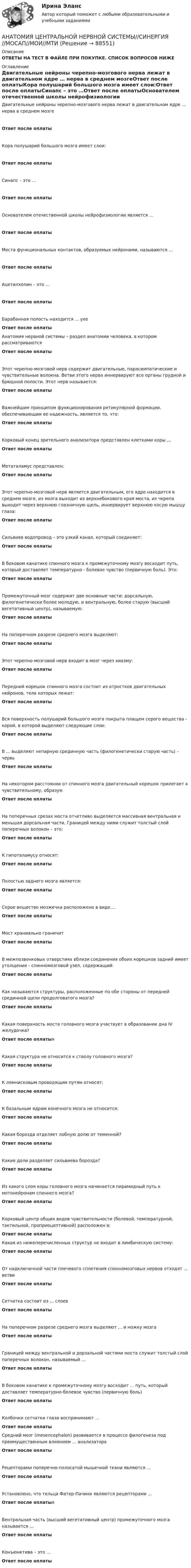      
            Описание
            ОТВЕТЫ НА ТЕСТ В ФАЙЛЕ ПРИ ПОКУПКЕ. СПИСОК ВОПРОСОВ НИЖЕ 
            Оглавление
            Двигательные нейроны черепно-мозгового нерва лежат в двигательном ядре … нерва в среднем мозгеОтвет после оплатыКора полушарий большого мозга имеет слои:Ответ после оплатыСинапс – это …Ответ после оплатыОснователем отечественной школы нейрофизиологии является …Ответ после оплатыМеста функциональных контактов, образуемых нейронами, называются …Ответ после оплатыАцетилхолин – это …Ответ после оплатыБарабанная полость находится ... ухеОтвет после оплатыАнатомия нервной системы – раздел анатомии человека, в котором рассматриваютсяОтвет после оплатыЭтот черепно-мозговой нерв содержит двигательные, парасимпатические и чувствительные волокна. Ветви этого нерва иннервируют все органы грудной и брюшной полости. Этот нерв называется:Ответ после оплатыВажнейшим принципом функционирования ретикулярной формации, обеспечивающим ее надежность, является то, что:Ответ после оплатыКорковый конец зрительного анализатора представлен клетками коры ...Ответ после оплатыМетаталамус представлен:Ответ после оплатыЭтот черепно-мозговой нерв является двигательным, его ядро находится в среднем мозге, из мозга выходит из верхнебокового края моста, из черепа выходит через верхнюю глазничную щель, иннервирует верхнюю косую мышцу глаза:Ответ после оплатыСильвиев водопровод – это узкий канал, который соединяет:Ответ после оплатыВ боковом канатике спинного мозга к промежуточному мозгу восходит путь, который доставляет температурно - болевое чувство (первичную боль). Это:Ответ после оплатыПромежуточный мозг содержит две основные части: дорсальную, филогенетически более молодую, и вентральную, более старую (высший вегетативный центр), называемую:Ответ после оплатыНа поперечном разрезе среднего мозга выделяют:Ответ после оплатыЭтот черепно-мозговой нерв входит в мозг через хиазму:Ответ после оплатыПередний корешок спинного мозга состоит из отростков двигательных нейронов, тела которых лежат:Ответ после оплатыВся поверхность полушарий большого мозга покрыта плащем серого вещества - корой, в которой выделяют следующие слои:Ответ после оплатыВ ... выделяют непарную срединную часть (филогенетически старую часть) – червьОтвет после оплатыНа некотором расстоянии от спинного мозга двигательный корешок прилегает к чувствительному, образуя:Ответ после оплатыНа поперечных срезах моста отчетливо выделяется массивная вентральная и меньшая дорсальная части. Границей между ними служит толстый слой поперечных волокон – это:Ответ после оплатыК гипоталамусу относят:Ответ после оплатыПолостью заднего мозга является:Ответ после оплатыСерое вещество мозжечка расположено в виде….Ответ после оплатыМост краниально граничитОтвет после оплатыВ межпозвонковых отверстиях вблизи соединения обоих корешков задний имеет утолщение - спинномозговой узел, содержащий:Ответ после оплатыКак называются структуры, расположенные по обе стороны от передней срединной щели продолговатого мозга?Ответ после оплатыКакая поверхность моста головного мозга участвует в образовании дна IV желудочка?Ответ после оплатыяКакая структура не относится к стволу головного мозга?Ответ после оплатыК лемнисковым проводящим путям относят:Ответ после оплатыК базальным ядрам конечного мозга не относится:Ответ после оплатыКакая борозда отделяет лобную долю от теменной?Ответ после оплатыКакие доли разделяет сильвиева борозда?Ответ после оплатыИз какого слоя коры головного мозга начинается пирамидный путь к мотонейронам спинного мозга?Ответ после оплатыКорковый центр общих видов чувствительности (болевой, температурной, тактильной, проприоцептивной) расположен в:Ответ после оплатыКакая из нижеперечисленных структур не входит в лимбическую систему:Ответ после оплатыОт надключичной части плечевого сплетения спинномозговых нервов отходят ... ветвиОтвет после оплатыСетчатка состоит из ... слоевОтвет после оплатыНа поперечном разрезе среднего мозга выделяют ... и ножку мозгаОтвет после оплатыГраницей между вентральной и дорзальной частями моста служит толстый слой поперечных волокон, называемый ...Ответ после оплатыВ боковом канатике к промежуточному мозгу восходит ... путь, который доставляет температурно-болевое чувство (первичную боль)Ответ после оплатыКолбочки сетчатки глаза воспринимают ...Ответ после оплатыСредний мозг (mesencephalon) развивается в процессе филогенеза под преимущественным влиянием ... анализатораОтвет после оплатыРецепторами поперечно-полосатой мышечной ткани являются ...Ответ после оплатыУстановлено, что тельца Фатер-Пачини являются рецепторами ...Ответ после оплатыяВентральная часть (высший вегетативный центр) промежуточного мозга называется …Ответ после оплатыКонъюнктива – это …Ответ после оплаты  
            
            
            Анатомия центральной нервной системы (Синергия) 25 вопросовАНАТОМИЯ ЦЕНТРАЛЬНОЙ НЕРВНОЙ СИСТЕМЫ//СИНЕРГИЯ//МОСАП//МОИ//МТИАнатомия центральной нервной системы (тест с ответами Синергия/МОИ/МТИ/МосАП)Анатомия человекаАнафилаксия: диагностика и лечение [Ответы]Анафилактический шок в работе медицинской сестры профилактика и неотложная помощь [Ответы]Анафилактический шок: экстренная помощь [Ответы]Анатомия птицанатомия птиц 122 вопроса ответы 2022 синергияАнатомия (таблица возрастных изменений)Анатомия, физиология и патология органов слуха, речи, зрения у детей (АДПО)Анатомия центральной нервной системы / 49 вопросов💯 Анатомия центральной нервной системы (все ответы на тест Синергия / МТИ / МосАП, май 2023)💯 Анатомия центральной нервной системы (все ответы на тест Синергия / МТИ / МосАП, февраль 2023)