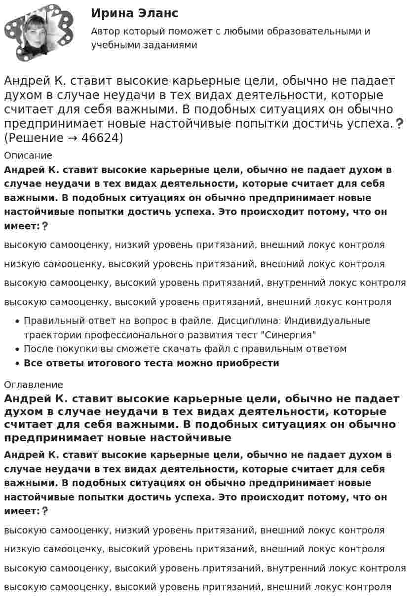      
            Описание
            Андрей К. ставит высокие карьерные цели, обычно не падает духом в случае неудачи в тех видах деятельности, которые считает для себя важными. В подобных ситуациях он обычно предпринимает новые настойчивые попытки достичь успеха. Это происходит потому, что он имеет:❓высокую самооценку, низкий уровень притязаний, внешний локус контролянизкую самооценку, высокий уровень притязаний, внешний локус контролявысокую самооценку, высокий уровень притязаний, внутренний локус контролявысокую самооценку, высокий уровень притязаний, внешний локус контроляПравильный ответ на вопрос в файле. Дисциплина: Индивидуальные траектории профессионального развития тест СинергияПосле покупки вы сможете скачать файл с правильным ответомВсе ответы итогового теста можно приобрести  
            Оглавление
            Андрей К. ставит высокие карьерные цели, обычно не падает духом в случае неудачи в тех видах деятельности, которые считает для себя важными. В подобных ситуациях он обычно предпринимает новые настойчивые попытки достичь успеха. Это происходит потому, что он имеет:❓высокую самооценку, низкий уровень притязаний, внешний локус контролянизкую самооценку, высокий уровень притязаний, внешний локус контролявысокую самооценку, высокий уровень притязаний, внутренний локус контролявысокую самооценку, высокий уровень притязаний, внешний локус контроля 
            
            
            Андреев Леонид Николаевич – один из выдающихся русских писателей эпохи Серебряного века литературыАндрей К. ставит высокие карьерные цели, обычно не падает духом в случае неудачи в тех видах деятельности, которые считает для себя важными. В подобных ситуациях он обычно предпринимает новые настойчивые попытки достичь успеха.❓Анемия Даймонда-Блекфена у детей [Ответы]Анемия хронических болезней у детей (по утвержденным клиническим рекомендациям) [Ответы]Анемометр МС-13 определяет:Анестезиологическое обеспечение в педиатрической практике [Ответы]Анестезия при хирургии катаракты [Ответы]Английский язык (часть 1) - ТК – 3,ТК – 7.ТК- 11,ТК - 15. АНГЛИЙСКИЙ ЯЗЫК ЭКЗАМЕНАнглийский язык экзамен Синергия 2023Английския язык 4 Росдистант Англйский язык  Практическое занятие №8Англоязычные заимствования являются общим явлением в речевом узусе разных социальных группанг яз-3 !!!! 1-2-3 Essay Writing !!! + итоговый тест 40 вопосров!