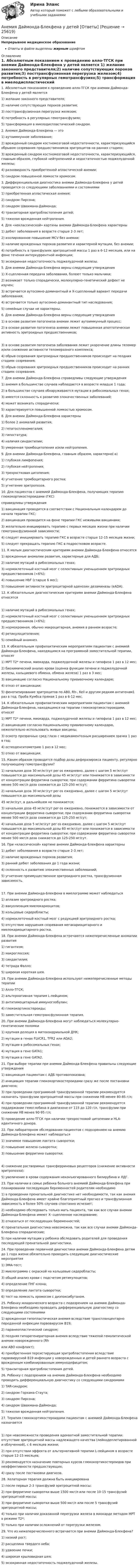      
          Описание
          Непрерывное медицинское образованиеОтветы в файле выделены жирным шрифтом 
          Оглавление
          1. Абсолютным показанием к проведению алло-ТГСК при анемии Даймонда-Блекфена у детей является 1) желание законного представителя;2) наличие сопутствующих пороков развития;3) посттрансфузионная перегрузка железом;4) потребность в регулярных гемотрансфузиях;5) трансформация в миелодиспластический синдром. 2. Анемия Даймонда-Блекфена — это 1) аутоиммунное заболевание;2) врожденный синдром костномозговой недостаточности, характеризующийся обрывом созревания предшественников эритроцитов на ранних стадиях;3) врожденный синдром костномозговой недостаточности, характеризующийся, главным образом, глубокой нейтропенией и недостаточностью поджелудочной железы;4) разновидность приобретенной апластической анемии;5) синдром повышенной ломкости хромосом. 3. Дифференциальная диагностика анемии Даймонда-Блекфена у детей проводится со следующими заболеваниями и состояниями 1) приобретенная апластическая анемия;2) синдром Пирсона;3) синдром Швахмана-Даймонда;4) транзиторная эритробластопения детей;5) тяжелая врожденная нейтропения. 4. Для «неклассической» картины анемии Даймонда-Блекфена характерны 1) дебют заболевания в возрасте старше 2-3 лет;2) изолированное повышение MCV без анемии;3) наличие врожденных пороков развития и характерной мутации, без анемии;4) потребность в трансфузиях эритроцитной массы 1 раз в 6-12 месяцев, или на фоне течения интеркуррентной инфекции;5) экзокринная недостаточность поджелудочной железы. 5. Для анемии Даймонда-Блекфена верны следующие утверждения 1) Х-сцепленная передача заболевания, болеют только мальчики;2) возникает только спорадически, молекулярно-генетический дефект не изучен;3) встречается аутосомно-доминантный и Х-сцепленный вариант передачи заболевания;4) встречается только аутосомно-доминантный тип наследования;5) семейные случаи не характерны. 6. Для анемии Даймонда-Блекфена верны следующие утверждения 1) в основе развития патогенеза анемии лежит аутоиммунный процесс;2) в основе развития патогенеза анемии лежит повышенная апоптотическая активность эритроидных предшественников; 3) в основе развития патогенеза заболевания лежит укорочение длины теломер и/или снижение активности теломеразного комплекса;4) обрыв созревания эритроидных предшественников происходит на поздних стадиях созревания;5) обрыв созревания эритроидных предшественников происходит на ранних стадиях созревания. 7. Для анемии Даймонда-Блекфена справедливы следующие утверждения 1) анемия в большинстве случаев наблюдается в возрасте младше 1 года;2) в большинстве случаев обнаруживаются мутации в рибосомальных генах;3) имеется склонность к развитию злокачественных заболеваний;4) может возникать спорадически;5) характеризуется повышенной ломкостью хромосом. 8. Для анемии Даймонда-Блекфена характерны 1) более 2 аномалий развития;2) гепатоспленомегалия;3) гипостатура;4) наличия синдактилии;5) умеренная тромбоцитопения и/или нейтропения. 9. Для анемии Даймонда-Блекфена, главным образом, характерно(-а) 1) глубокая лимфопения;2) глубокая нейтропения;3) трехростковая цитопения;4) угнетение тромбоцитарного ростка;5) угнетение эритропоэза. 10. Для пациентов с анемией Даймонда-Блекфена, получающих терапию глюкокортикостероидами (ГКС)справедливы утверждения 1) вакцинация проводится в соответствии с Национальным календарем до начала терапии ГКС;2) вакцинация проводится на фоне терапии ГКС неживыми вакцинами;3) желательно инициировать терапию с первых месяцев жизни при наличии гемотрансфузионной зависимости;4) следует инициировать терапию ГКС в возрасте старше 12-15 месяцев жизни;5) следует прекращать терапию ГКС в подростковом возрасте. 11. К малым диагностическим критериям анемии Даймонда-Блекфена относятся 1) врожденные аномалии развития, характерные для АДБ;2) наличие мутаций в рибосомальных генах;3) нормоклеточный костный мозг с селективным уменьшением эритроидных предшественников (<6%);4) повышение HbF (старше 6 мес);5) повышение активности эритроцитарной аденозин дезаминазы (eADA). 12. К обязательным диагностическим критериям анемии Даймонда-Блекфена относятся 1) наличие мутаций в рибосомальных генах;2) нормоклеточный костный мозг с селективным уменьшением эритроидных предшественников (<6%);3) нормохромная, обычно макроцитарная, анемия в раннем возрасте;4) ретикулоцитопения;5) семейный анамнез. 13. К обязательным профилактическим мероприятиям пациентам с анемией Даймонда-Блекфена, находящимся на программной заместительной терапии, относят 1) МРТ Т2* печени, миокарда, поджелудочной железы и гипофиза 1 раз в 12 мес;2) биохимический анализ крови (оценка функции печени и поджелудочной железы, кальциевого обмена, обмена железа) 1 раз в 3 мес;3) вакцинацию согласно Национальному прививочному календарю;4) отказ от вакцинации;5) фенотипирование эритроцитов по AB0, Rh-, Kell и другим редким антигенам1 раз в год. Проба Кумбса прямая 1 раз в 6-12 мес. 14. К обязательным профилактическим мероприятиям пациентам с анемией Даймонда-Блекфена, находящимся на терапии глюкокортикостероидами, относят 1) МРТ Т2* печени, миокарда, поджелудочной железы и гипофиза 1 раз в 12 мес;2) вакцинацию согласно Национальному прививочному календарю, нежелательно использовать живые вакцины;3) осмотр прозрачных сред глаза с медикаментозным расширением зрачка 1 раз в год;4) остеоденситометрию 1 раз в 12 мес;5) отказ от вакцинации. 15. Каким образом проводится подбор дозы деферазирокса пациенту, регулярно получающему гемотрансфузии? 1) начальная доза 30 мг/кг/сут per os ежедневно, далее с шагом 5 мг/кг/сут повышается до максимальной дозы 45 мг/кг/сут или понижается в зависимости от концентрации ферритина сыворотки; при содержании ферритина сыворотки менее 500 мкг/л доза снижается до 125-250 мг/сут;2) начальная доза 30 мг/кг/сут per os ежедневно, далее с шагом 5 мг/кг/сут повышается до максимальной дозы45 мг/кг/сут, в дальнейшем не понижается;3) начальная доза 45 мг/кг/сут per os ежедневно, понижается в зависимости от концентрации ферритина сыворотки; при содержании ферритина сыворотки менее 500 мкг/л доза снижается до 125-250 мг/сут;4) начальная доза 5 мг/кг/сут per os ежедневно, далее с шагом 5 мг/кг/сут повышается до максимальной дозы 60 мг/кг/сут или понижается в зависимости от концентрации ферритина сыворотки; при содержании ферритина сыворотки менее 500 мкг/л доза снижается до 125-250 мг/сут. 16. При «классической» картине анемии Даймонда-Блекфена характерны 1) дебют заболевания в возрасте старше 2-3 лет;2) наличие врожденных пороков развития;3) ранний дебют заболевания до 1 года жизни;4) склонность к развитию злокачественных заболеваний;5) угнетение преимущественное эритроидного ростка, трансфузионная зависимость. 17. При анемии Даймонда-Блекфена в миелограмме может наблюдаться 1) аплазия эритроидного ростка;2) вакуолизация миелокариоцитов;3) кольцевые сидеробласты;4) нормоклеточный костный мозг с редукцией эритроидного ростка;5) отсутствие нарушения созревания мегакариоцитарного и миелокариоцитарного ростка. 18. При анемии Даймонда-Блекфена встречаются нижеперечисленные аномалии развития 1) гигантизм;2) макроглоссия;3) синдактилия;4) тетрада Фалло;5) широкая короткая шея. 19. При анемии Даймонда-Блекфена используют нижеперечисленные методы терапии 1) Алло-ТГСК;2) альтернативная терапия L-лейцином;3) антитимоцитарный иммуноглобулин;4) глюкокортикостероиды;5) заместительная гемотрансфузионная терапия. 20. При анемии Даймонда-Блекфена могут наблюдаться молекулярно-генетические поломки 1) крупная делеция в митохондриальной ДНК;2) мутации в генах FLVCR1, TFR2 или ADA2;3) мутации в рибосомальных генах;4) мутация в гене GATA1;5) мутация в гене GATA2. 21. При выборе терапии при анемии Даймонда-Блекфена правильны следующие утверждения 1) вакцинация пациентам с АДБ противопоказана;2) инициация терапии глюкокортикостероидами сразу же после постановки диагноза;3) при проведении программной трансфузионной терапии рекомендуется назначать трансфузии эритроцитной массы при снижении НВ менее 80-85 г/л;4) при проведении программной трансфузионной терапии рекомендуется поддержание гемоглобина в диапазоне от 115 до 120 г/л, трансфузии при снижении НВ менее 90-95 г/л;5) проведение алло-ТГСК при наличии трехростковой цитопении и HLA-идентичного донора. 22. При лабораторном обследовании пациентов с подозрением на анемию Даймонда-Блекфена может наблюдаться 1) значимое повышение лактата сыворотки;2) повышение железа сыворотки;3) повышение ферритина сыворотки; 4) снижение растворимых трансферриновых рецепторов (снижение активности эритропоэза);5) увеличение в крови содержания неконъюгированного билирубина и ЛДГ. 23. При наличии в семье ребенка больного анемией Даймонда-Блекфена при планировании последующих беременностей родителям необходимо 1) в проведении пренатальной диагностике нет необходимости, так как анемия Даймонда-Блекфена имеет крайне благоприятный прогноз и трансфузионная зависимость в более 50% случаев спонтанно исчезает;2) необходимо обследовать только мать пациента, так как все случаи анемии Даймонда-Блекфена имеют Х- сцепленное наследование;3) отказаться от последующих беременностей;4) пренатальная диагностика невозможна, так как все случаи анемии Даймонда-Блекфена спорадические;5) при наличии мутации у ребенка обследовать родителей для проведения последующей пренатальной диагностики. 24. При проведении первичной диагностики анемии Даймонда-Блекфена детям до 1 года жизни обязательно проводить следующие диагностические мероприятия 1) ЭМА-тест;2) миелограмма с окраской на кольцевые сидеробласты;3) общий анализ крови с подсчетом ретикулоцитов;4) определение ПНГ-клона;5) определение лактата сыворотки;6) тест на ломкость хромосом с диэпоксибутаном. 25. Ребенку младенческого возраста с подозрением на анемию Даймонда-Блекфена необходимо проводить дифференциальную диагностику со следующими состояниями 1) врожденная гипопластическая анемия вследствие транспланцентарно переданной инфекции парвовирусом В19;2) паранеопластический синдром;3) поздняя гипорегенераторная анемия вследствие тяжелой гемолитической анемии новорожденного (Rhили АВО конфликт);4) приобретенная персистирующая эритробластопения вследствие парвовирусной В19 инфекции у новорожденных и детей раннего возраста с врожденным комбинированным иммунодефицитом;5) транзиторная эритробластопения детей. 26. Ребенку с подозрением на анемию Даймонда-Блекфена необходимо проводить дифференциальную диагностику со следующими синдромами 1) TAR-синдром;2) синдром Горхама-Стаута;3) синдром Пирсона;4) синдром Швахмана-Даймонда;5) тяжелая врожденная нейтропения. 27. Терапия глюкокортикостероидами пациентам с анемией Даймонда-Блекфена назначается 1) при невозможности проведения адекватной заместительной терапии: отсутствие эритроцитной массы надлежащего качества (лейкодеплетированной и облученной), с 6 месяцев жизни;2) при отсутствии эффекта от альтернативной терапии L-лейцином в возрасте старше 12-15 месяцев;3) рекомендуется назначение повторных курсов глюкокортикостероидов при неэффективности предшествующих;4) сразу после постановки диагноза. 28. Хелаторная терапия должна быть инициирована 1) после первых 2-3 трансфузий эритроцитной массы;2) при ферритине сыворотки выше 1500 мкг/л или после 10-15 трансфузий эритроцитной массы;3) при ферритине сыворотки выше 500 мкг/л или после 5 трансфузий эритроцитной массы;4) только при наличии доказанной перегрузки железа в миокарде методом МРТ в режиме Т2*;5) только при наличии осложнений от перегрузки железом. 29. Что из нижеперечисленного встречается при анемии Даймонда-Блекфена? 1) низкий рост;2) расщелина твердого неба;3) удвоение почки;4) широкая крыловидная шея;5) экзокринная недостаточность поджелудочной железы. 
            
            
            Андрей К. ставит высокие карьерные цели, обычно не падает духом в случае неудачи в тех видах деятельности, которые считает для себя важными. В подобных ситуациях он обычно предпринимает новые настойчивые попытки достичь успеха.❓Анемия Даймонда-Блекфена у детей [Ответы]Анемия хронических болезней у детей (по утвержденным клиническим рекомендациям) [Ответы]Анемометр МС-13 определяет:Анестезиологическое обеспечение в педиатрической практике [Ответы]Анестезия при хирургии катаракты [Ответы]Анжела (карьерный рост - 1,5 года). В Альфа-Банк пришла работать на должность специалиста. При этом продолжила повышать квалификацию. Ее целеустремленность привела ктому, что через полгода ее пригласили на должность ВИП-менеджера в одно из отде...❓АНГЛИЙСКИЙ ЯЗЫК ЭКЗАМЕНАнглийский язык экзамен Синергия 2023Английския язык 4 Росдистант Англйский язык  Практическое занятие №8Англоязычные заимствования являются общим явлением в речевом узусе разных социальных группанг яз-3 !!!! 1-2-3 Essay Writing !!! + итоговый тест 40 вопосров!Андрагогика СИБУПК ИТОГОВЫЙ 
