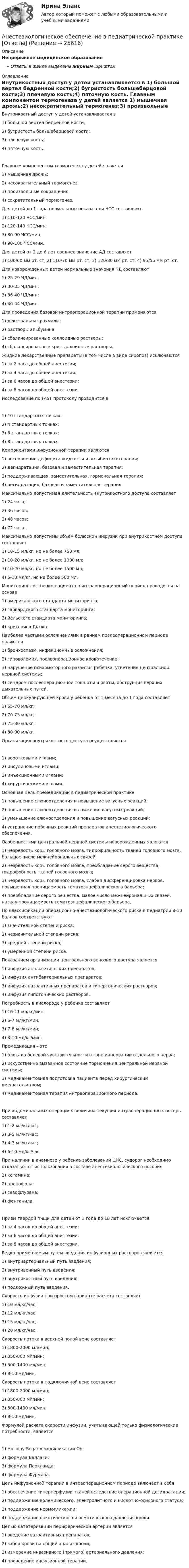      
          Описание
          Непрерывное медицинское образованиеОтветы в файле выделены жирным шрифтом 
          Оглавление
          Внутрикостный доступ у детей устанавливается в 1) большой вертел бедренной кости;2) бугристость большеберцовой кости;3) плечевую кость;4) пяточную кость. Главным компонентом термогенеза у детей является 1) мышечная дрожь;2) несократительный термогенез;3) произвольные сокращения;4) сократительный термогенез. Для детей до 1 года нормальные показатели ЧСС составляют 1) 110-120 ЧСС/мин;2) 120-140 ЧСС/мин;3) 80-90 ЧСС/мин;4) 90-100 ЧСС/мин. Для детей от 2 до 6 лет среднее значение АД составляет 1) 100/60 мм рт. ст; 2) 110/70 мм рт. ст; 3) 120/80 мм рт. ст; 4) 95/55 мм рт. ст. Для новорожденных детей нормальные значения ЧД составляют 1) 25-29 ЧД/мин;2) 30-35 ЧД/мин;3) 36-40 ЧД/мин;4) 40-44 ЧД/мин. Для проведения базовой интраоперационной терапии применяются 1) декстраны и крахмалы;2) растворы альбумина;3) сбалансированные коллоидные растворы;4) сбалансированные кристаллоидные растворы. Жидкие лекарственные препараты (в том числе в виде сиропов) исключаются 1) за 2 часа до общей анестезии;2) за 4 часа до общей анестезии;3) за 6 часов до общей анестезии;4) за 8 часов до общей анестезии. Исследование по FAST протоколу проводится в 1) 10 стандартных точках;2) 4 стандартных точках;3) 6 стандартных точках;4) 8 стандартных точках. Компонентами инфузионной терапии являются 1) восполнение дефицита жидкости и антибиотикотерапия;2) дегидратация, базовая и заместительная терапия;3) поддерживающая, заместительная, гормональная терапия;4) регидратация, базовая и заместительная терапия. Максимально допустимая длительность внутрикостного доступа составляет 1) 24 часа;2) 36 часов;3) 48 часов;4) 72 часа. Максимально допустимы объем болюсной инфузии при внутрикостном доступе составляет 1) 10-15 мл/кг, но не более 750 мл;2) 10-20 мл/кг, но не более 1000 мл;3) 10-20 мл/кг, но не более 1500 мл;4) 5-10 мл/кг, но не более 500 мл. Мониторинг состояния пациента в интраоперационный период проводится на основе 1) американского стандарта мониторинга;2) гарвардского стандарта мониторинга;3) йельского стандарта мониторинга;4) критериев Дьюка. Наиболее частыми осложнениями в раннем послеоперационном периоде являются 1) бронхоспазм, инфекционные осложнения;2) гиповолемия, послеоперационное кровотечение;3) нарушение психомоторного развития ребенка, угнетение центральной нервной системы;4) синдром послеоперационной тошноты и рвоты, обструкция верхних дыхательных путей. Объем циркулирующей крови у ребенка от 1 месяца до 1 года составляет 1) 65-70 мл/кг;2) 70-75 мл/кг;3) 75-80 мл/кг;4) 80-90 мл/кг. Организация внутрикостного доступа осуществляется 1) воротковыми иглами;2) инсулиновыми иглами;3) инъекционными иглами;4) хирургическими иглами. Основная цель премедикации в педиатрической практике 1) повышение слюноотделения и повышение вагусных реакций;2) повышение слюноотделения и снижение вагусных реакций;3) уменьшение слюноотделения и повышение вагусных реакций;4) устранение побочных реакций препаратов анестезиологического обеспечения. Особенностями центральной нервной системы новорожденных являются 1) незрелость коры головного мозга, гидрофильность тканей головного мозга, большое число межнейрональных связей;2) незрелость коры головного мозга, преобладание серого вещества, гидрофобность тканей головного мозга;3) незрелость коры головного мозга, слабая дифференцировка нервов, повышенная проницаемость гематоэнцефалического барьера;4) преобладание серого вещества, малое число межнейрональных связей, низкая проницаемость гематоэнцефалического барьера. По классификации операционно-анестезиологического риска в педиатрии 8-10 баллов соответствуют 1) значительной степени риска;2) незначительной степени риска;3) средней степени риска;4) умеренной степени риска. Показанием организации центрального венозного доступа является 1) инфузия анальгетических препаратов;2) инфузия антибактериальных препаратов;3) инфузия вазоактивных препаратов и гипертонических растворов;4) инфузия гипотонических растворов. Потребность в кислороде у ребенка составляет 1) 10-11 мл/кг/мин;2) 6-7 мл/кг/мин;3) 7-8 мл/кг/мин;4) 8-10 мл/кг/мин. Премедикация – это 1) блокада болевой чувствительности в зоне иннервации отдельного нерва;2) искусственно вызванное состояние торможения центральной нервной системы;3) медикаментозная подготовка пациента перед хирургическим вмешательством;4) медикаментозная терапия интраоперационного периода. При абдоминальных операциях величина текущих интраоперационных потерь составляет 1) 1-2 мл/кг/час;2) 3-5 мл/кг/час;3) 4-7 мл/кг/час;4) 6-10 мл/кг/час. При наличии в анамнезе у ребенка заболеваний ЦНС, судорог необходимо отказаться от использования в составе анестезиологического пособия 1) кетамина;2) пропофола;3) севофлурана;4) фентанила. Прием твердой пищи для детей от 1 года до 18 лет исключается 1) за 4 часов до общей анестезии;2) за 6 часов до общей анестезии;3) за 8 часов до общей анестезии. Редко применяемым путем введения инфузионных растворов является 1) внутриартериальный путь введения;2) внутривенный путь введения;3) внутрикостный путь введения;4) подкожный путь введения. Скорость инфузии при простом варианте расчета составляет 1) 10 мл/кг/час;2) 12 мл/кг/час;3) 15 мл/кг/час;4) 20 мл/кг/час. Скорость потока в верхней полой вене составляет 1) 1800-2000 мл/мин;2) 350-800 мл/мин;3) 500-1400 мл/мин;4) 8-10 мл/мин. Скорость потока в подключичной вене составляет 1) 1800-2000 мл/мин;2) 350-800 мл/мин;3) 500-1400 мл/мин;4) 8-10 мл/мин. Формулой расчета скорости инфузии, учитывающей только физиологические потребности, является 1) Holliday-Segar в модификации Oh;2) формула Валлачи;3) формула Паркланда;4) формула Фурмана. Цель инфузионной терапии в интраоперационном периоде включает в себя 1) обеспечение гиперперфузии тканей вследствие операционной дегидратации;2) поддержание волемического, электролитного и кислотно-основного статуса;3) поддержание нормогликемии;4) поддержание онкотического и осмотического давления крови. Целью катетеризации периферической артерии является 1) введение вазоактивных препаратов;2) забор крови на общий анализ крови;3) измерение инвазивного (прямого) артериального давления;4) проведение инфузионной терапии. 
            
            
            Анемометр МС-13 определяет:Анестезиологическое обеспечение в педиатрической практике [Ответы]Анестезия при хирургии катаракты [Ответы]Анжела (карьерный рост - 1,5 года). В Альфа-Банк пришла работать на должность специалиста. При этом продолжила повышать квалификацию. Ее целеустремленность привела ктому, что через полгода ее пригласили на должность ВИП-менеджера в одно из отде...❓А.Н. Занковский подчеркивает, что при поведенческом подходе и трудовой этике наиболее комплексным подходом к оценке лидера является его ориентация на людей, результат и ...Анимационное представление различных техник бифуркационного стентирования [Ответы]Анионом называется …Англйский язык  Практическое занятие №8Англоязычные заимствования являются общим явлением в речевом узусе разных социальных группанг яз-3 !!!! 1-2-3 Essay Writing !!! + итоговый тест 40 вопосров!Андрагогика СИБУПК ИТОГОВЫЙ Андреев Леонид Николаевич – один из выдающихся русских писателей эпохи Серебряного века литературыАндрей К. ставит высокие карьерные цели, обычно не падает духом в случае неудачи в тех видах деятельности, которые считает для себя важными. В подобных ситуациях он обычно предпринимает новые настойчивые попытки достичь успеха.❓Анемия Даймонда-Блекфена у детей [Ответы]