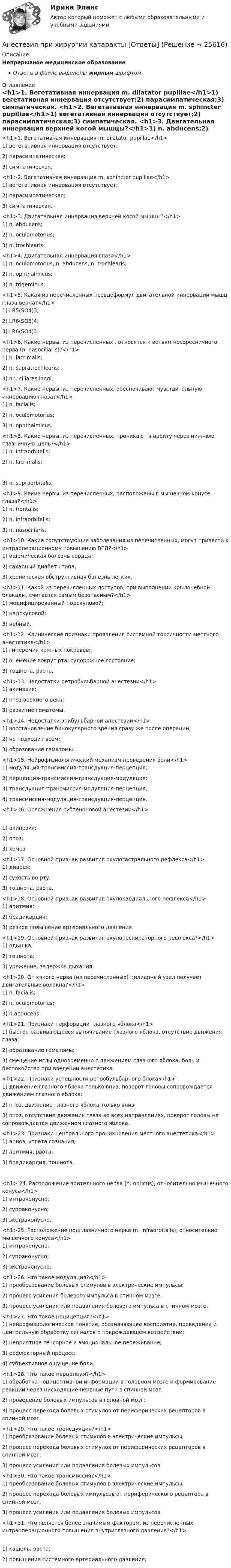      
          Описание
          Непрерывное медицинское образованиеОтветы в файле выделены жирным шрифтом 
          Оглавление
          <h1>1. Вегетативная иннервация m. dilatator pupillae</h1>1) вегетативная иннервация отсутствует;2) парасимпатическая;3) симпатическая. <h1>2. Вегетативная иннервация m. sphincter pupillae</h1>1) вегетативная иннервация отсутствует;2) парасимпатическая;3) симпатическая. <h1>3. Двигательная иннервация верхней косой мышцы?</h1>1) n. abducens;2) n. oculomotorius;3) n. trochlearis. <h1>4. Двигательная иннервация глаза</h1>1) n. oculomotorius, n. abducens, n. trochlearis;2) n. ophthalmicus;3) n. trigeminus. <h1>5. Какая из перечисленных псевдоформул двигательной иннервации мышц глаза верна?</h1>1) LR5(SO4)3;2) LR6(SO3)4;3) LR6(SO4)3. <h1>6. Какие нервы, из перечисленных , относятся к ветвям носоресничного нерва (n. nasociliaris)?</h1>1) n. lacrimalis;2) n. supratrochlearis;3) nn. ciliares longi. <h1>7. Какие нервы, из перечисленных, обеспечивают чувствительную иннервацию глаза?</h1>1) n. facialis;2) n. oculomotorius;3) n. ophthalmicus. <h1>8. Какие нервы, из перечисленных, проникают в орбиту через нижнюю глазничную щель?</h1>1) n. infraorbitalis;2) n. lacrimalis; 3) n. supraorbitalis. <h1>9. Какие нервы, из перечисленных, расположены в мышечном конусе глаза?</h1>1) n. frontalis;2) n. infraorbitalis;3) n. nasociliaris. <h1>10. Какие сопутствующие заболевания из перечисленных, могут привести к интраоперационному повышению ВГД?</h1>1) ишемическая болезнь сердца;2) сахарный диабет I типа;3) хроническая обструктивная болезнь легких. <h1>11. Какой из перечисленных доступов, при выполнении крылонебной блокады, считается самым безопасным?</h1>1) модифицированный подскуловой;2) надскуловой;3) небный. <h1>12. Клинические признаки проявления системной токсичности местного анестетика</h1>1) гиперемия кожных покровов;2) онемение вокруг рта, судорожное состояние;3) тошнота, рвота. <h1>13. Недостатки ретробульбарной анестезии</h1>1) акинезия;2) птоз верхнего века;3) развитие гематомы. <h1>14. Недостатки эпибульбарной анестезии</h1>1) восстановление бинокулярного зрения сразу же после операции;2) не подходит всем;3) образование гематомы. <h1>15. Нейрофизиологический механизм проведения боли</h1>1) модуляция-трансмиссия-трансдукция-перцепция;2) перцепция-трансмиссия-трансдукция-модуляция;3) трансдукция-трансмиссия-модуляция-перцепция;4) трансмиссия-модуляция-трансдукция-перцепция. <h1>16. Осложнения субтеноновой анестезии</h1> 1) акинезия;2) птоз;3) хемоз. <h1>17. Основной признак развития окулогастрального рефлекса</h1>1) диарея;2) сухость во рту;3) тошнота, рвота. <h1>18. Основной признак развития окулокардиального рефлекса</h1>1) аритмия;2) брадикардия;3) резкое повышение артериального давления. <h1>19. Основной признак развития окулореспираторного рефлекса?</h1>1) одышка;2) тошнота;3) урежение, задержка дыхания. <h1>20. От какого нерва (из перечисленных) цилиарный узел получает двигательные волокна?</h1>1) n. facialis;2) n. oculomotorius;3) n.abducens. <h1>21. Признаки перфорации глазного яблока</h1>1) быстро развивающееся выпячивание глазного яблока, отсутствие движения глаза;2) образование гематомы;3) смещение иглы одновременно с движением глазного яблока, боль и беспокойство при введении анестетика. <h1>22. Признаки успешности ретробульбарного блока</h1>1) движение глазного яблока только вниз, поворот головы сопровождается движением глазного яблока;2) птоз, движение глазного яблока только вниз;3) птоз, отсутствие движения глаза во всех направлениях, поворот головы не сопровождается движением глазного яблока. <h1>23. Признаки центрального проникновения местного анестетика</h1>1) апноэ, утрата сознания;2) аритмия, рвота;3) брадикардия, тошнота.<h1> 24. Расположение зрительного нерва (n. opticus), относительно мышечного конуса</h1>1) интраконусно;2) супраконусно;3) экстраконусно. <h1>25. Расположение подглазничного нерва (n. infraorbitalis), относительно мышечного конуса</h1>1) интраконусно;2) супраконусно;3) экстраконусно. <h1>26. Что такое модуляция?</h1>1) преобразование болевых стимулов в электрические импульсы;2) процесс усиления болевого импульса в спинном мозге;3) процесс усиления или подавления болевого импульса в спинном мозге. <h1>27. Что такое ноцицепция?</h1>1) нейрофизиологическое понятие, обозначающее восприятие, проведение и центральную обработку сигналов о повреждающем воздействии;2) неприятное сенсорное и эмоциональное переживание;3) рефлекторный процесс;4) субъективное ощущение боли. <h1>28. Что такое перцепция?</h1>1) обработка ноцицептивной информации в головном мозге и формирование реакции через нисходящие нервные пути в спинной мозг;2) проведение болевых импульсов в головной мозг;3) процесс перехода болевых стимулов от периферических рецепторов в спинной мозг. <h1>29. Что такое трансдукция?</h1>1) преобразование болевых стимулов в электрические импульсы;2) процесс перехода болевых стимулов от периферических рецепторов в спинной мозг;3) процесс усиления или подавления болевых импульсов. <h1>30. Что такое трансмиссия?</h1>1) преобразование болевых стимулов в электрические импульсы;2) процесс перехода болевых импульсов от периферического рецептора в спинной мозг;3) процесс усиления или подавления болевых импульсов. <h1>31. Что является более значимым фактором, из перечисленных, интраоперационного повышения внутриглазного давления?</h1> 1) кашель, рвота;2) повышение системного артериального давления; 
            
            
            Анестезиологическое обеспечение в педиатрической практике [Ответы]Анестезия при хирургии катаракты [Ответы]Анжела (карьерный рост - 1,5 года). В Альфа-Банк пришла работать на должность специалиста. При этом продолжила повышать квалификацию. Ее целеустремленность привела ктому, что через полгода ее пригласили на должность ВИП-менеджера в одно из отде...❓А.Н. Занковский подчеркивает, что при поведенческом подходе и трудовой этике наиболее комплексным подходом к оценке лидера является его ориентация на людей, результат и ...Анимационное представление различных техник бифуркационного стентирования [Ответы]Анионом называется …Анкета, в которой отвечающий может выбрать ответ из числа приведенных или дать свой собственный, – это анкета с … вопросами Англоязычные заимствования являются общим явлением в речевом узусе разных социальных группанг яз-3 !!!! 1-2-3 Essay Writing !!! + итоговый тест 40 вопосров!Андрагогика СИБУПК ИТОГОВЫЙ Андреев Леонид Николаевич – один из выдающихся русских писателей эпохи Серебряного века литературыАндрей К. ставит высокие карьерные цели, обычно не падает духом в случае неудачи в тех видах деятельности, которые считает для себя важными. В подобных ситуациях он обычно предпринимает новые настойчивые попытки достичь успеха.❓Анемия Даймонда-Блекфена у детей [Ответы]Анемия хронических болезней у детей (по утвержденным клиническим рекомендациям) [Ответы]