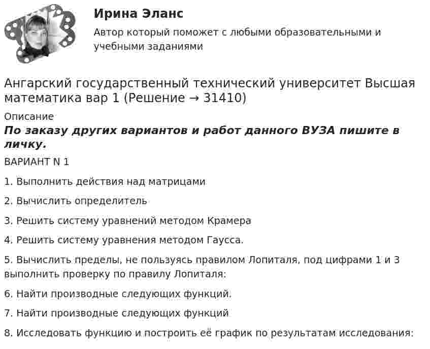     
          Описание
          По заказу других вариантов и работ данного ВУЗА пишите в личку.ВАРИАНТ N 11.   Выполнить действия над матрицами2.    Вычислить определитель3.     Решить систему уравнений методом Крамера4.    Решить систему уравнения методом Гаусса.5.    Вычислить пределы, не пользуясь правилом Лопиталя, под цифрами 1 и 3 выполнить проверку по правилу Лопиталя: 6.    Найти производные следующих функций.7.    Найти производные следующих функций8.    Исследовать функцию и построить её график по результатам исследования:  
            
            
            Анафилактический шок: экстренная помощь [Ответы]Ангарский государственный технический университет  Высшая математика  вар 1Ангарский государственный технический университет Высшая математика вар 3Ангарский государственный технический университет Высшая математика вар 5Ангарский государственный технический университет Высшая математика вар 6Ангарский государственный технический университет Высшая математика вар 7Ангина на ранних сроках беременности💯 Анатомия центральной нервной системы (все ответы на тест Синергия / МТИ / МосАП, февраль 2023)Анатомия центральной нервной системы. Практическое задание. ММУ.Анатомия центральной нервной системы (Синергия) 25 вопросовАНАТОМИЯ ЦЕНТРАЛЬНОЙ НЕРВНОЙ СИСТЕМЫ//СИНЕРГИЯ//МОСАП//МОИ//МТИАнатомия центральной нервной системы (тест с ответами Синергия/МОИ/МТИ/МосАП)Анатомия человекаАнафилаксия: диагностика и лечение [Ответы]