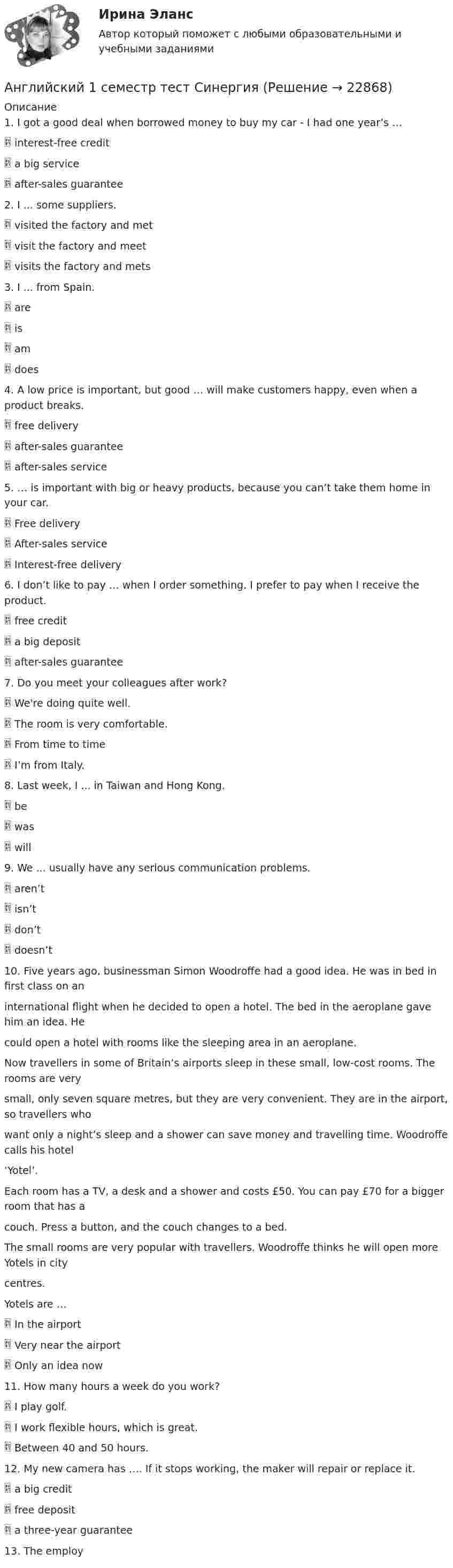      
          Описание
          1. I got a good deal when borrowed money to buy my car - I had one year’s … interest-free credit a big service after-sales guarantee2. I ... some suppliers. visited the factory and met visit the factory and meet visits the factory and mets3. I ... from Spain. are is am does4. A low price is important, but good … will make customers happy, even when a product breaks. free delivery after-sales guarantee after-sales service5. … is important with big or heavy products, because you can’t take them home in your car. Free delivery After-sales service Interest-free delivery6. I don’t like to pay … when I order something. I prefer to pay when I receive the product. free credit a big deposit after-sales guarantee7. Do you meet your colleagues after work? We're doing quite well. The room is very comfortable. From time to time I’m from Italy.8. Last week, I ... in Taiwan and Hong Kong. be was will9. We ... usually have any serious communication problems. aren’t isn’t don’t doesn’t10. Five years ago, businessman Simon Woodroffe had a good idea. He was in bed in first class on aninternational flight when he decided to open a hotel. The bed in the aeroplane gave him an idea. Hecould open a hotel with rooms like the sleeping area in an aeroplane.Now travellers in some of Britain’s airports sleep in these small, low-cost rooms. The rooms are verysmall, only seven square metres, but they are very convenient. They are in the airport, so travellers whowant only a night’s sleep and a shower can save money and travelling time. Woodroffe calls his hotel‘Yotel’.Each room has a TV, a desk and a shower and costs £50. You can pay £70 for a bigger room that has acouch. Press a button, and the couch changes to a bed.The small rooms are very popular with travellers. Woodroffe thinks he will open more Yotels in citycentres.Yotels are … In the airport Very near the airport Only an idea now11. How many hours a week do you work? I play golf. I work flexible hours, which is great. Between 40 and 50 hours.12. My new camera has …. If it stops working, the maker will repair or replace it. a big credit free deposit a three-year guarantee13. The employ  
            
            
            Английские заимствования в русском языке как переводческая проблема на материале статей о модеАнглийский 1 семестр тест СинергияАнглийский в медицинеанглийский в сфере юр. готовые ответы 2022 синергияанглийский в сфере юриспруденции 2 семестр (66 вопросов)СИНЕРГИЯ ОТВЕТЫ 2022Английский. Итоговый тест. 3 курсАнглийский. Практическая 10, задание 7Ангарский государственный технический университет Высшая математика вар 5Ангарский государственный технический университет Высшая математика вар 6Ангарский государственный технический университет Высшая математика вар 7Ангина на ранних сроках беременностиАнглийская аббревиатура ROE расшифровывается как ... собственного капитала Английская аббревиатура названия укороченного опросника на 60 вопросов для большой пятерки Г. Олпорта, Г. Айзенка и Р. Кеттелла -... Английская и американская литература ММУ 2023г.