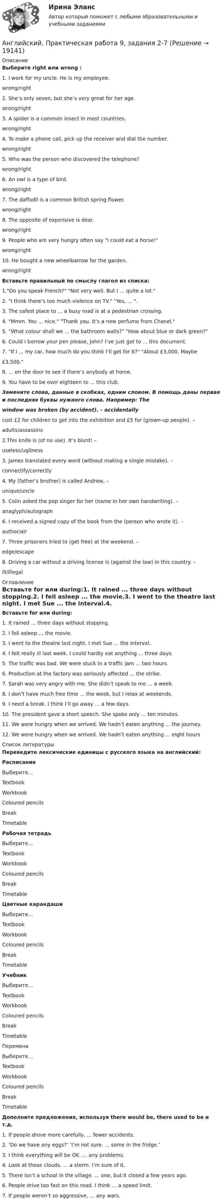      
          Описание
          Выберите right или wrong :1. I work for my uncle. He is my employee.  wrong/right2. She’s only seven, but she’s very great for her age.  wrong/right 3. A spider is a common insect in most countries.   wrong/right                        4. To make a phone call, pick up the receiver and dial the number.  wrong/right5. Who was the person who discovered the telephone?  wrong/right                                      6. An owl is a type of bird.  wrong/right                    7. The daffodil is a common British spring flower.   wrong/right 8. The opposite of expensive is dear.  wrong/right9. People who are very hungry often say I could eat a horse!  wrong/right10. He bought a new wheelbarrow for the garden.  wrong/right Вставьте правильный по смыслу глагол из списка:1.Do you speak French? Not very well. But I  ...  quite a lot.2. I think there’s too much violence on TV. Yes,  ... .3. The safest place to  ...  a busy road is at a pedestrian crossing.4. Mmm. You  ...  nice. Thank you. It’s a new perfume from Chanel.5. What colour shall we  ...  the bathroom walls? How about blue or dark green?6. Could I borrow your pen please, John? I’ve just got to  ...  this document.7. If I  ...  my car, how much do you think I’ll get for it? About £3,000. Maybe£3,500.8.  ...  on the door to see if there’s anybody at home.9. You have to be over eighteen to  ...  this club.Замените слова, данные в скобках, одним словом. В помощь даны первая и последняя буквы нужного слова. Например: Thewindow was broken (by accident). – accidentally cost £2 for children to get into the exhibition and £5 for (grown-up people). –  adults/assassins2.This knife is (of no use). It’s blunt! –  useless/ugliness3. James translated every word (without making a single mistake). –  connectify/correctly4. My (father’s brother) is called Andrew, –  unique/uncle5. Colin asked the pop singer for her (name in her own handwriting). –  anaglyph/autograph6. I received a signed copy of the book from the (person who wrote it). –  author/air 7. Three prisoners tried to (get free) at the weekend. –  edge/escape 8. Driving a car without a driving license is (against the law) in this country. –  ill/illegal  
          Оглавление
          Вставьте for или during:1. It rained ...  three days without stopping.2. I fell asleep  ...  the movie.3. I went to the theatre last night. I met Sue  ...  the interval.4. I felt really ill last week. I could hardly eat anything  ...  three days.5. The traffic was bad. We were stuck in a traffic jam  ...  two hours.6. Production at the factory was seriously affected  ...  the strike.7. Sarah was very angry with me. She didn’t speak to me  ...  a week.8. I don’t have much free time  ...  the week, but I relax at weekends.9. I need a break. I think I’ll go away  ...  a few days.10. The president gave a short speech. She spoke only  ...  ten minutes.11. We were hungry when we arrived. We hadn’t eaten anything  ...  the journey.12. We were hungry when we arrived. We hadn’t eaten anything  ...  eight hours 
          Список литературы
          Переведите лексические единицы с русского языка на английский: РасписаниеВыберите...TextbookWorkbookColoured pencilsBreakTimetable Рабочая тетрадьВыберите...TextbookWorkbookColoured pencilsBreakTimetable Цветные карандашиВыберите...TextbookWorkbookColoured pencilsBreakTimetable УчебникВыберите...TextbookWorkbookColoured pencilsBreakTimetableПеременаВыберите...TextbookWorkbookColoured pencilsBreakTimetableДополните предложения, используя  there would be, there used to be и т.д.1. If people drove more carefully, ...  fewer accidents.2. ‘Do we have any eggs?’ ‘I’m not sure.  ...  some in the fridge.’3. I think everything will be OK.  ...  any problems.4. Look at those clouds.  ...  a storm. I’m sure of it.5. There isn’t a school in the village.  ... one, but it closed a few years ago.6. People drive too fast on this road. I think  ...  a speed limit.7. If people weren’t so aggressive,  ...  any wars.
            
            
            Английский. Практическая 10, задание 7Английский. Практическая работа 9, задания 2-7Английский Практическое занятие 10. Задание 7 Филворд НСПКАнглийский Практическое занятие 10. Задания 3-5  НСПКАнглийский Практическое занятие 11. Задание 5 Кроссворд НСПКАнглийский Практическое занятие 11. Задания 2-4, 6-7 НСПКАнглийский Практическое занятие 9. Задание 8.Английская и американская литература ММУ 2023г.Английские вопросительные предложения строятся при помощи … глаголаАнглийские заимствования в русском языке как переводческая проблема на материале статей о модеАнглийский 1 семестр тест СинергияАнглийский в медицинеанглийский в сфере юр. готовые ответы 2022 синергияанглийский в сфере юриспруденции 2 семестр (66 вопросов)СИНЕРГИЯ ОТВЕТЫ 2022