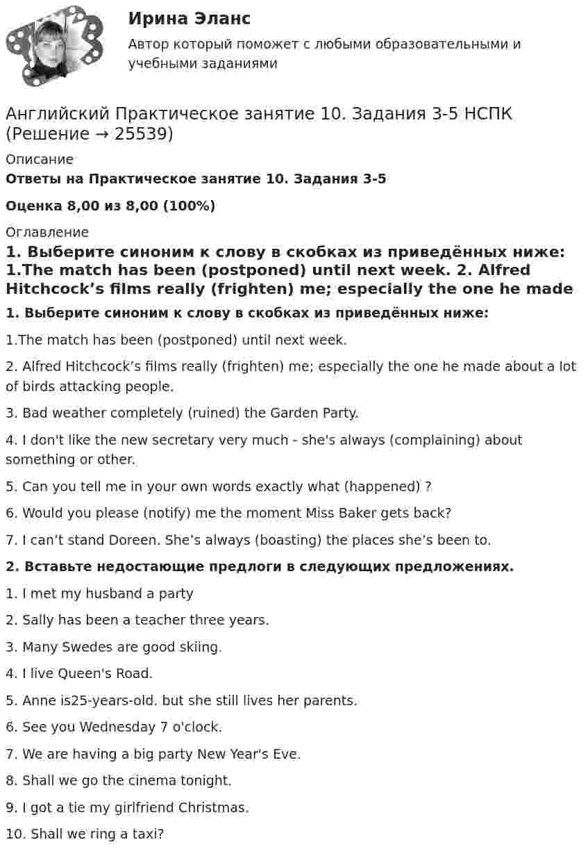     
          Описание
          Ответы на  Практическое занятие 10. Задания 3-5 Оценка 8,00 из 8,00 (100%) 
          Оглавление
          1. Выберите синоним к слову в скобках из приведённых ниже: 1.The match has been (postponed) until next week. 2. Alfred Hitchcock’s films really (frighten) me; especially the one he made about a lot of birds attacking people. 3. Bad weather completely (ruined) the Garden Party. 4. I don't like the new secretary very much - she's always (complaining) about something or other. 5. Can you tell me in your own words exactly what (happened) ?6. Would you please (notify) me the moment Miss Baker gets back? 7. I can’t stand Doreen. She’s always (boasting) the places she’s been to.  2. Вставьте недостающие предлоги в следующих предложениях. 1. I met my husband a party 2. Sally has been a teacher three years. 3. Many Swedes are good skiing. 4. I live Queen's Road. 5. Anne is25-years-old. but she still lives her parents. 6. See you Wednesday 7 o'clock.  7. We are having a big party New Year's Eve. 8. Shall we go the cinema tonight. 9. I got a tie my girlfriend Christmas.  10. Shall we ring a taxi?  
            
            
            Английский Практическое занятие 10. Задание 7 Филворд НСПКАнглийский Практическое занятие 10. Задания 3-5  НСПКАнглийский Практическое занятие 11. Задание 5 Кроссворд НСПКАнглийский Практическое занятие 11. Задания 2-4, 6-7 НСПКАнглийский Практическое занятие 9. Задание 8.Английский Практическое занятие 9. Задание 8 Кроссворд НСПКАнглийский Практическое занятие 9. Задания 2-7 НСПКАнглийские заимствования в русском языке как переводческая проблема на материале статей о модеАнглийский 1 семестр тест СинергияАнглийский в медицинеанглийский в сфере юр. готовые ответы 2022 синергияанглийский в сфере юриспруденции 2 семестр (66 вопросов)СИНЕРГИЯ ОТВЕТЫ 2022Английский. Итоговый тест. 3 курсАнглийский. Практическая 10, задание 7
