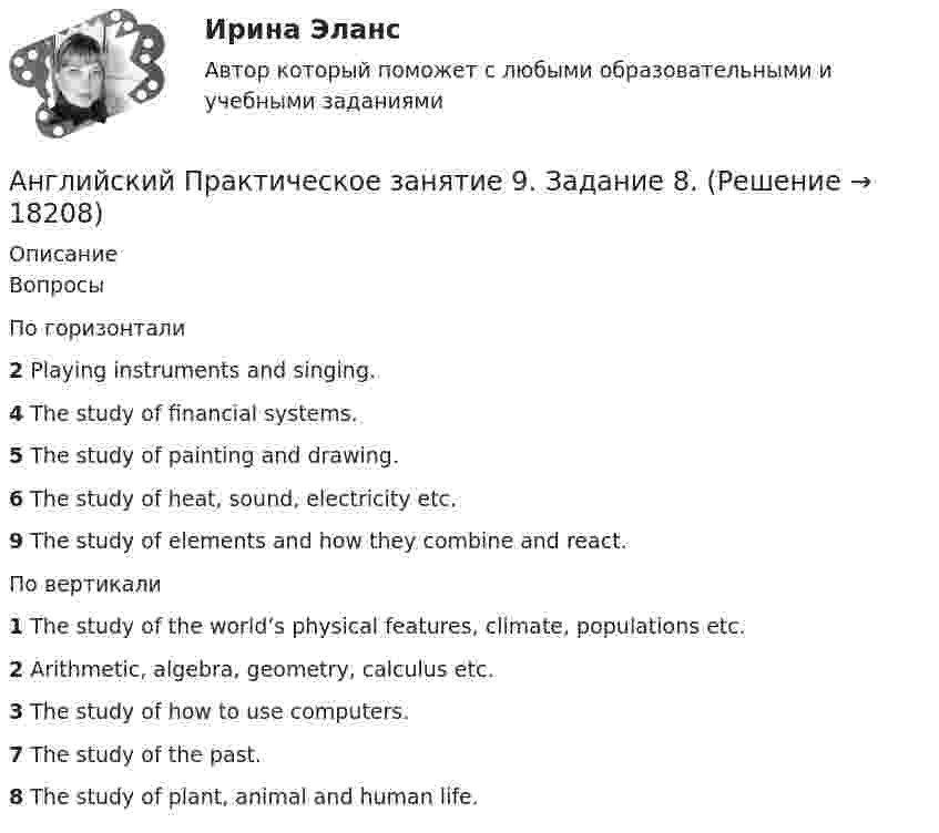      
          Описание
          ВопросыПо горизонтали2 Playing instruments and singing.4 The study of financial systems.5 The study of painting and drawing.6 The study of heat, sound, electricity etc.9 The study of elements and how they combine and react.По вертикали1 The study of the world’s physical features, climate, populations etc.2 Arithmetic, algebra, geometry, calculus etc.3 The study of how to use computers.7 The study of the past.8 The study of plant, animal and human life.  
            
            
            Английский Практическое занятие 11. Задания 2-4, 6-7 НСПКАнглийский Практическое занятие 9. Задание 8.Английский Практическое занятие 9. Задание 8 Кроссворд НСПКАнглийский Практическое занятие 9. Задания 2-7 НСПКАнглийский тест 7Английский Тестовые вопросы к разделу 3 НСПКАнглийский Тестовые вопросы к разделу 5 НСПКанглийский в сфере юр. готовые ответы 2022 синергияанглийский в сфере юриспруденции 2 семестр (66 вопросов)СИНЕРГИЯ ОТВЕТЫ 2022Английский. Итоговый тест. 3 курсАнглийский. Практическая 10, задание 7Английский. Практическая работа 9, задания 2-7Английский Практическое занятие 10. Задание 7 Филворд НСПКАнглийский Практическое занятие 10. Задания 3-5  НСПК