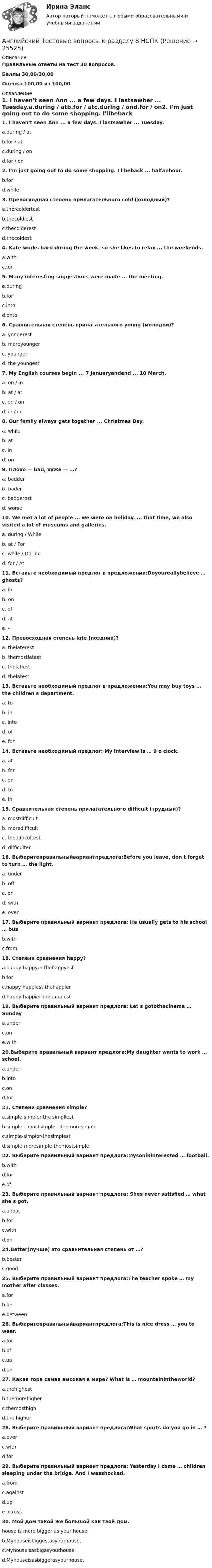     
          Описание
          Правильные ответы на тест 30 вопросов.Баллы 30,00/30,00Оценка 100,00 из 100,00 
          Оглавление
          1. I haven't seen Ann ... a few days. I lastsawher ... Tuesday.a.during / atb.for / atc.during / ond.for / on2. I'm just going out to do some shopping. I'llbeback ... halfanhour.b.ford.while3. Превосходная степень прилагательного cold (холодный)?a.thercoldertestb.thecoldiestc.thecolderestd.thecoldest4. Kate works hard during the week, so she likes to relax ... the weekends.a.withc.for 5. Many interesting suggestions were made ... the meeting.a.duringb.forc.intod.onto6. Сравнительная степень прилагательного young (молодой)?a. yongerestb. moreyoungerc. youngerd. the youngest 7. My English courses begin ... 7 Januaryandend ... 10 March.a. on / inb. at / atc. on / ond. in / in 8. Our family always gets together ... Christmas Day.a. whileb. atc. ind. on9. Плохо — bad, хуже — …?a. badderb. baderc. badderestd. worse10. We met a lot of people ... we were on holiday. ... that time, we also visited a lot of museums and galleries.a. during / Whileb. at / Forc. while / Duringd. for / At11. Вставьте необходимый предлог в предложении:Doyoureallybelieve … ghosts?a. inb. onc. ofd. ate. -   12. Превосходная степень late (поздний)?a. thelaterestb. themostlatestc. thelatiestd. thelatest13. Вставьте необходимый предлог в предложении:You may buy toys … the children s department.a. tob. inc. intod. ofe. for 14. Вставьте необходимый предлог: My interview is … 9 o clock.a. at b. forc. ond. toe. in15. Сравнительная степень прилагательного difficult (трудный)?a. mostdifficultb. moredifficultc. thedifficultestd. difficulter16. Выберитеправильныйвариантпредлога:Before you leave, don t forget to turn … the light.a. underb. offc. ond. withe. over17. Выберите правильный вариант предлога: He usually gets to his school … busb.withc.from18. Степени сравнения happy?a.happy-happyer-thehappyestb.forc.happy-happiest-thehappierd.happy-happier-thehappiest19. Выберите правильный вариант предлога: Let s gotothecinema … Sundaya.underc.one.with20.Выберите правильный вариант предлога:My daughter wants to work … school.a.underb.intoc.ond.for21. Степени сравнения simple?a.simple-simpler-the simpliestb.simple – mostsimple – themoresimplec.simple-simpler-thesimplestd.simple-moresimple-themostsimple22. Выберите правильный вариант предлога:Mysonininterested … football.b.withd.fore.of23. Выберите правильный вариант предлога: Shes never satisfied … what she s got.a.aboutb.forc.withd.on24.Better(лучше) это сравнительная степень от …?b.besterc.good25. Выберите правильный вариант предлога:The teacher spoke … my mother after classes.a.forb.one.between26. Выберитеправильныйвариантпредлога:This is nice dress … you to wear.a.forb.ofc.upd.on 27. Какая гора самая высокая в мире? What is … mountainintheworld?a.thehighestb.themorehigherc.themosthighd.the higher 28. Выберите правильный вариант предлога:What sports do you go in … ?a.overc.withd.for 29. Выберите правильный вариант предлога: Yesterday I came … children sleeping under the bridge. And I wasshocked.a.fromc.againstd.upe.across30. Мой дом такой же большой как твой дом. house is more bigger as your house.b.Myhouseisbiggestasyourhouse.c.Myhouseisasbigasyourhouse.d.Myhouseisasbiggerasyourhouse.   
            
            
            Английский Тестовые вопросы к разделу 7 НСПКАнглийский Тестовые вопросы к разделу 8 НСПКанглийский языканглийский языкАнглийский языкАнглийский языкАнглийский языкАнглийский Практическое занятие 9. Задание 8.Английский Практическое занятие 9. Задание 8 Кроссворд НСПКАнглийский Практическое занятие 9. Задания 2-7 НСПКАнглийский тест 7Английский Тестовые вопросы к разделу 3 НСПКАнглийский Тестовые вопросы к разделу 5 НСПКАнглийский. Тестовые вопросы к разделу 6.