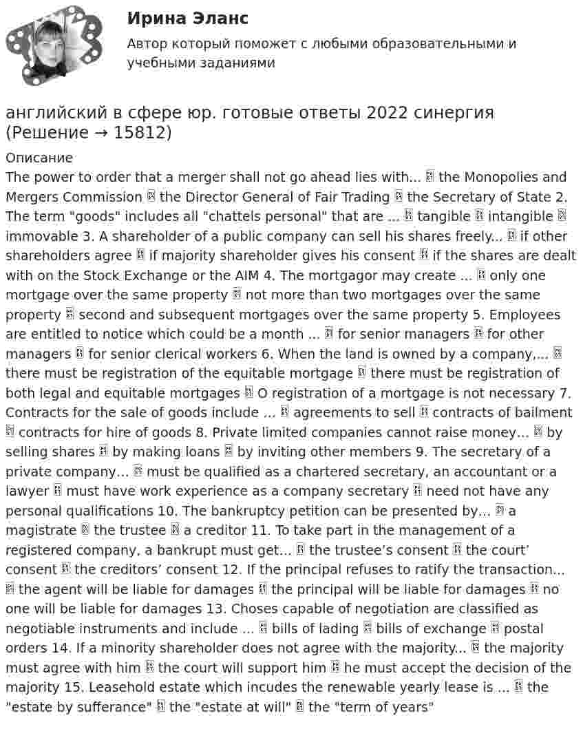      
          Описание
          The power to order that a merger shall not go ahead lies with...  the Monopolies and Mergers Commission  the Director General of Fair Trading  the Secretary of State 2. The term goods includes all chattels personal that are ...  tangible  intangible  immovable 3. A shareholder of a public company can sell his shares freely...  if other shareholders agree  if majority shareholder gives his consent  if the shares are dealt with on the Stock Exchange or the AIM 4. The mortgagor may create ...  only one mortgage over the same property  not more than two mortgages over the same property  second and subsequent mortgages over the same property 5. Employees are entitled to notice which could be a month ...  for senior managers  for other managers  for senior clerical workers 6. When the land is owned by a company,...  there must be registration of the equitable mortgage  there must be registration of both legal and equitable mortgages  О registration of a mortgage is not necessary 7. Contracts for the sale of goods include …  agreements to sell  contracts of bailment  contracts for hire of goods 8. Private limited companies cannot raise money…  by selling shares  by making loans  by inviting other members 9. The secretary of a private company…  must be qualified as a chartered secretary, an accountant or a lawyer  must have work experience as a company secretary  need not have any personal qualifications 10. The bankruptcy petition can be presented by…  a magistrate  the trustee  a creditor 11. To take part in the management of a registered company, a bankrupt must get…  the trustee’s consent  the court’ consent  the creditors’ consent 12. If the principal refuses to ratify the transaction...  the agent will be liable for damages  the principal will be liable for damages  no one will be liable for damages 13. Choses capable of negotiation are classified as negotiable instruments and include ...  bills of lading  bills of exchange  postal orders 14. If a minority shareholder does not agree with the majority...  the majority must agree with him  the court will support him  he must accept the decision of the majority 15. Leasehold estate which incudes the renewable yearly lease is ...  the estate by sufferance  the estate at will  the term of years  
            
            
            Английский в медицинеанглийский в сфере юр. готовые ответы 2022 синергияанглийский в сфере юриспруденции 2 семестр (66 вопросов)СИНЕРГИЯ ОТВЕТЫ 2022Английский. Итоговый тест. 3 курсАнглийский. Практическая 10, задание 7Английский. Практическая работа 9, задания 2-7Английский Практическое занятие 10. Задание 7 Филворд НСПКАнгарский государственный технический университет Высшая математика вар 7Ангина на ранних сроках беременностиАнглийская аббревиатура ROE расшифровывается как ... собственного капитала Английская аббревиатура названия укороченного опросника на 60 вопросов для большой пятерки Г. Олпорта, Г. Айзенка и Р. Кеттелла -... Английская и американская литература ММУ 2023г.Английские вопросительные предложения строятся при помощи … глаголаАнглийские заимствования в русском языке как переводческая проблема на материале статей о моде
