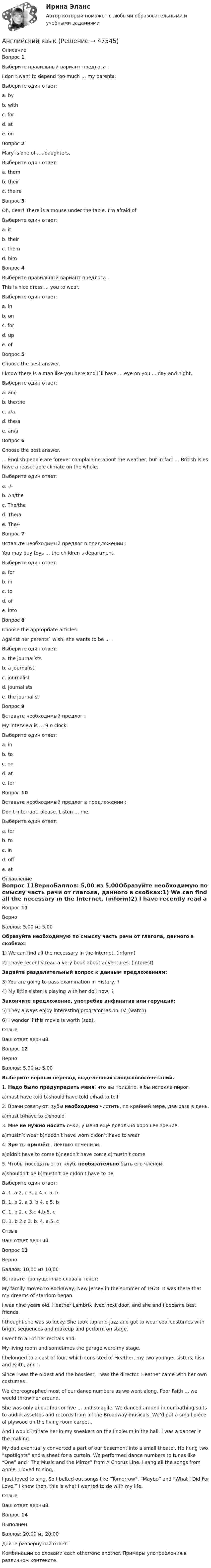      
            Описание
            Вопрос 1Выберите правильный вариант предлога : I don t want to depend too much … my parents.Выберите один ответ:a. byb. withc. ford. ate. on Вопрос 2Mary is one of …..daughters.Выберите один ответ:a. themb. their c. theirsВопрос 3Oh, dear! There is a mouse under the table. I'm afraid ofВыберите один ответ:a. it b. theirc. themd. himВопрос 4Выберите правильный вариант предлога : This is nice dress … you to wear.Выберите один ответ:a. inb. onc. for d. upe. ofВопрос 5Choose the best answer. I know there is a man like you here and I`ll have ... eye on you ... day and night.Выберите один ответ:a. an/- b. the/thec. a/ad. the/ae. an/aВопрос 6Choose the best answer. ... English people are forever complaining about the weather, but in fact ... British Isles have a reasonable climate on the whole.Выберите один ответ:a. -/-b. An/thec. The/the d. The/ae. The/-Вопрос 7Вставьте необходимый предлог в предложении : You may buy toys … the children s department.Выберите один ответ:a. forb. in c. tod. ofe. intoВопрос 8Choose the appropriate articles. Against her parents` wish, she wants to be ... .Выберите один ответ:a. the journalistsb. a journalist c. journalistd. journalistse. the journalistВопрос 9Вставьте необходимый предлог : My interview is … 9 o clock.Выберите один ответ:a. inb. toc. ond. at e. forВопрос 10Вставьте необходимый предлог в предложении : Don t interrupt, please. Listen … me.Выберите один ответ:a. forb. to c. ind. offe. at 
            Оглавление
            Вопрос 11ВерноБаллов: 5,00 из 5,00Образуйте необходимую по смыслу часть речи от глагола, данного в скобках:1) We can find all the necessary in the Internet. (inform)2) I have recently read a very book about adventures. (interest)Задайте разделительный вопрос к данным предложениям:3) You are going to pass examination in History, ?4) My little sister is playing with her doll now, ?Закончите предложение, употребив инфинитив или герундий:5) They always enjoy interesting programmes on TV. (watch)6) I wonder if this movie is worth (see).ОтзывВаш ответ верный.Вопрос 12ВерноБаллов: 5,00 из 5,00Выберите верный перевод выделенных слов/словосочетаний.1. Надо было предупредить меня, что вы придёте, я бы испекла пирог.a)must have told b)should have told c)had to tell2. Врачи советуют: зубы необходимо чистить, по крайней мере, два раза в день.a)must b)have to c)should3. Мне не нужно носить очки, у меня ещё довольно хорошее зрение.a)mustn’t wear b)needn’t have worn c)don’t have to wear4. Зря ты пришёл . Лекцию отменили.a)didn’t have to come b)needn’t have come c)mustn’t come5. Чтобы посещать этот клуб, необязательно быть его членом.a)shouldn’t be b)mustn’t be c)don’t have to beВыберите один ответ:A. 1. a 2. c 3. a 4. c 5. bB. 1. b 2. a 3. b 4. c 5. bC. 1. b 2. c 3.c 4.b 5. c D. 1. b 2.c 3. b. 4. a 5. cОтзывВаш ответ верный.Вопрос 13ВерноБаллов: 10,00 из 10,00Вставьте пропущенные слова в текст:My family moved to Rockaway, New Jersey in the summer of 1978. It was there that my dreams of stardom began.I was nine years old. Heather Lambrix lived next door, and she and I became best friends. I thought she was so lucky. She took tap and jazz and got to wear cool costumes with bright sequences and makeup and perform on stage. I went to all of her recitals and. My living room and sometimes the garage were my stage. I belonged to a cast of four, which consisted of Heather, my two younger sisters, Lisa and Faith, and I. Since I was the oldest and the bossiest, I was the director. Heather came with her own costumes . We choreographed most of our dance numbers as we went along. Poor Faith ... we would throw her around. She was only about four or five ... and so agile. We danced around in our bathing suits to audiocassettes and records from all the Broadway musicals. We’d put a small piece of plywood on the living room carpet,. And I would imitate her in my sneakers on the linoleum in the hall. I was a dancer in the making.My dad eventually converted a part of our basement into a small theater. He hung two “spotlights” and a sheet for a curtain. We performed dance numbers to tunes like “One” and “The Music and the Mirror” from A Chorus Line. I sang all the songs from Annie. I loved to sing,. I just loved to sing. So I belted out songs like “Tomorrow”, “Maybe” and “What I Did For Love.” I knew then, this is what I wanted to do with my life.ОтзывВаш ответ верный.Вопрос 14ВыполненБаллов: 20,00 из 20,00Дайте развернутый ответ:Комбинации со словами each other/one another. Примеры употребления в различном контексте. 
            
            
            Английский языкАнглийский языкАнглийский языкАнглийский языкАнглийский языкАнглийский язык Английский язык Английский Тестовые вопросы к разделу 8 НСПКанглийский языканглийский языкАнглийский языкАнглийский языкАнглийский языкАнглийский язык