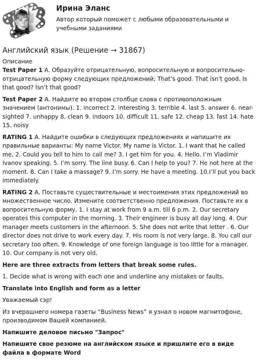     
          Описание
          Test Paper 1 A. Образуйте отрицательную, вопросительную и вопросительно-отрицательную форму следующих предложений; That’s good. That isn’t good. Is that good? Isn’t that good? Test Paper 2 А. Найдите во втором столбце слова с противоположным значением (антонимы). 1. incorrect 2. interesting 3. terrible 4. last 5. answer 6. near-sighted 7. unhappy 8. clean 9. indoors 10. difficult 11. safe 12. cheap 13. fast 14. hate 15. noisyRATING 1 A. Найдите ошибки в следующих предложениях и напишите их правильные варианты: My name Victor. My name is Victor. 1. I want that he called me, 2. Could you tell to him to call me? 3. I get him for you. 4. Hello. I’m Vladimir Ivanov speaking. 5. I’m sorry. The line busy. 6. Can I help to you? 7. He not here at the moment. 8. Can I take a massage? 9. I’m sorry. He have a meeting. 10.I’ll put you back immediately.RATING 2 А, Поставьте существительные и местоимения этих предложений во множественное число. Измените соответственно предложения. Поставьте их в вопросительную форму. 1. I stay at work from 9 a.m. till 6 p.m. 2. Our secretary operates this computer in the morning. 3. Their engineer is busy all day long. 4. Our manager meets customers in the afternoon. 5. She does not write that letter . 6. Our director does not drive to work every day. 7. His room is not very large. 8. You call our secretary too often. 9. Knowledge of one foreign language is too little for a manager. 10. Our company is not very old. Here are three extracts from letters that break some rules.1. Decide what is wrong with each one and underline any mistakes or faults.Translate into English and form as a letterУважаемый сэр!Из вчерашнего номера газеты “Business News” я узнал о новом магнитофоне, производимом Вашей компанией.Напишите деловое письмо ЗапросНапишите свое резюме на английском языке и пришлите его в виде файла в формате Word  
            
            
            английский языкАнглийский языкАнглийский языкАнглийский языкАнглийский языкАнглийский языкАнглийский языкАнглийский тест 7Английский Тестовые вопросы к разделу 3 НСПКАнглийский Тестовые вопросы к разделу 5 НСПКАнглийский. Тестовые вопросы к разделу 6.Английский Тестовые вопросы к разделу 6 НСПКАнглийский Тестовые вопросы к разделу 7 НСПКАнглийский Тестовые вопросы к разделу 8 НСПК