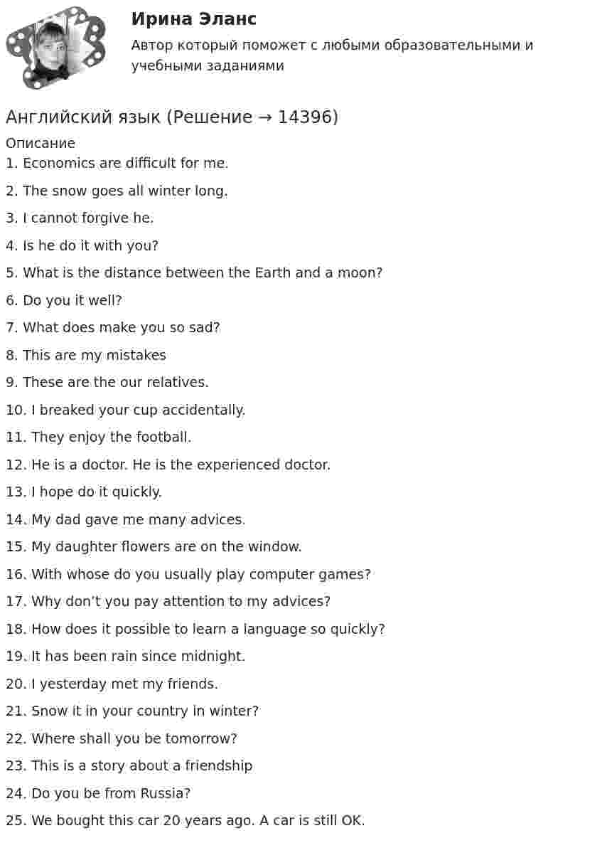      
          Описание
          1.	Economics are difficult for me.2.	The snow goes all winter long.3.	I cannot forgive he.4.	Is he do it with you?5.	What is the distance between the Earth and a moon?6.	Do you it well?7.	What does make you so sad?8.	This are my mistakes9.	These are the our relatives.10.	I breaked your cup accidentally.11.	They enjoy the football.12.	He is a doctor. He is the experienced doctor.13.	I hope do it quickly.14.	My dad gave me many advices.15.	My daughter flowers are on the window.16.	With whose do you usually play computer games?17.	Why don’t you pay attention to my advices?18.	How does it possible to learn a language so quickly?19.	It has been rain since midnight.20.	I yesterday met my friends.21.	Snow it in your country in winter?22.	Where shall you be tomorrow?23.	This is a story about a friendship24.	Do you be from Russia?25.	We bought this car 20 years ago. A car is still OK.  
            
            
            Английский язык Английский язык 💯 Английский язык.(1/2)СПО (все ответы на тест Синергия / МТИ / МосАП, сентябрь 2022)💯 Английский язык.(1/2)СПО (ответы на тест Синергия / МОИ / МТИ / МосАП, ноябрь 2023)💯 Английский язык.(1/2)СПО (правильные ответы на тест Синергия / МОИ / МТИ / МосАП)💯 Английский язык.(1/2)СПО (правильные ответы на тест Синергия / МОИ / МТИ / МосАП, август 2023)💯 Английский язык.(1/4)ПРОФ (ответы на тест Синергия / МОИ / МТИ / МосАП, декабрь 2023)Английский языкАнглийский языкАнглийский языкАнглийский языкАнглийский языкАнглийский языкАнглийский язык