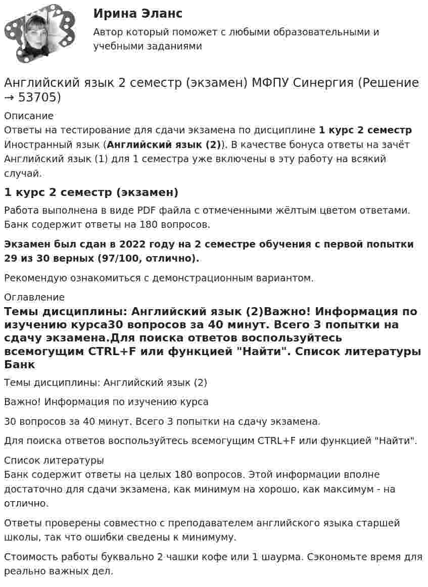     
            Описание
            Ответы на тестирование для сдачи экзамена по дисциплине 1 курс 2 семестр Иностранный язык (Английский язык (2)). В качестве бонуса ответы на зачёт Английский язык (1) для 1 семестра уже включены в эту работу на всякий случай.1 курс 2 семестр (экзамен)Работа выполнена в виде PDF файла с отмеченными жёлтым цветом ответами. Банк содержит ответы на 180 вопросов.Экзамен был сдан в 2022 году на 2 семестре обучения с первой попытки 29 из 30 верных (97/100, отлично).Рекомендую ознакомиться с демонстрационным вариантом. 
            Оглавление
            Темы дисциплины: Английский язык (2)Важно! Информация по изучению курса30 вопросов за 40 минут. Всего 3 попытки на сдачу экзамена.Для поиска ответов воспользуйтесь всемогущим CTRL+F или функцией Найти. 
            Список литературы
            Банк содержит ответы на целых 180 вопросов. Этой информации вполне достаточно для сдачи экзамена, как минимум на хорошо, как максимум - на отлично.Ответы проверены совместно с преподавателем английского языка старшей школы, так что ошибки сведены к минимуму. Стоимость работы буквально 2 чашки кофе или 1 шаурма. Сэкономьте время для реально важных дел.
            
            
            Английский язык. 2 семестр (тест с ответами Синергия)Английский язык 2 семестр (экзамен) МФПУ СинергияАнглийский язык 2  (тест с ответами Синергия)✅ Английский язык 30 вопросов СИНЕРГИЯ МТИ 2022💯 Английский язык (3) (все ответы на тест Синергия / МТИ / МосАП, август 2022)💯 Английский язык (3) (все ответы на тест Синергия / МТИ / МосАП, июнь 2022)💯 Английский язык (3) (все ответы на тест Синергия / МТИ / МосАП, март 2023)Английский язык (2 семестр) НСПК Практическое занятие 5💯 Английский язык. 2 семестр (ответы на тест Синергия / МОИ / МТИ / МосАП, декабрь 2023)💯 Английский язык. 2 семестр (ответы на тест Синергия / МОИ / МТИ / МосАП, октябрь 2023)⭐ Английский язык. 2 семестр (ответы на тест Синергия / МТИ / МосАП, июль 2022)английский язык 2 семестр оценка отлично💯 Английский язык. 2 семестр (правильные ответы на тест Синергия / МОИ / МТИ / МосАП)Английский Язык 2 семестр ( Синергия все ответы ) 2022