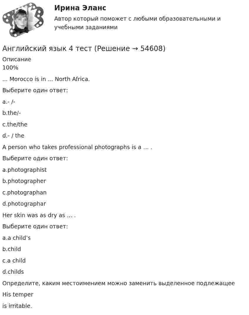      
            Описание
            100%... Morocco is in ... North Africa.Выберите один ответ:a.- /- b.the/-c.the/thed.- / theA person who takes professional photographs is a … .Выберите один ответ:a.photographistb.photographer c.photographand.photographarHer skin was as dry as … .Выберите один ответ:a.a child’s b.childc.a childd.childsОпределите, каким местоимением можно заменить выделенное подлежащееHis temperis irritable.  
            
            
            Английский язык 4 СинергияАнглийский язык 4 тестАнглийский язык 4 тест НСПКАнглийский язык (4) (тест с ответами Синергия/МОИ/МТИ/МосАП)✅ Английский язык 51 вопрос СИНЕРГИЯ МТИ 2022Английский язык 5 семестр. Тест № 5Английский язык 5тест НСПК💯 Английский язык (4) (все ответы на тест Синергия / МТИ / МосАП, сентябрь 2022)Английский язык (4) ОТВЕТЫ 2022 СИНЕРГИЯАнглийский язык (4) Ответы на тест Иностранный язык (4) Синергия МТИАнглийский язык (4 семестр) НСПК Практическое занятие 8💯 Английский язык. 4 семестр (ответы на тест Синергия / МОИ / МТИ / МосАП, декабрь 2023)💯 Английский язык. 4 семестр (ответы на тест Синергия / МОИ / МТИ / МосАП, ноябрь 2023)💯 Английский язык. 4 семестр (правильные ответы на тест Синергия / МОИ / МТИ / МосАП)