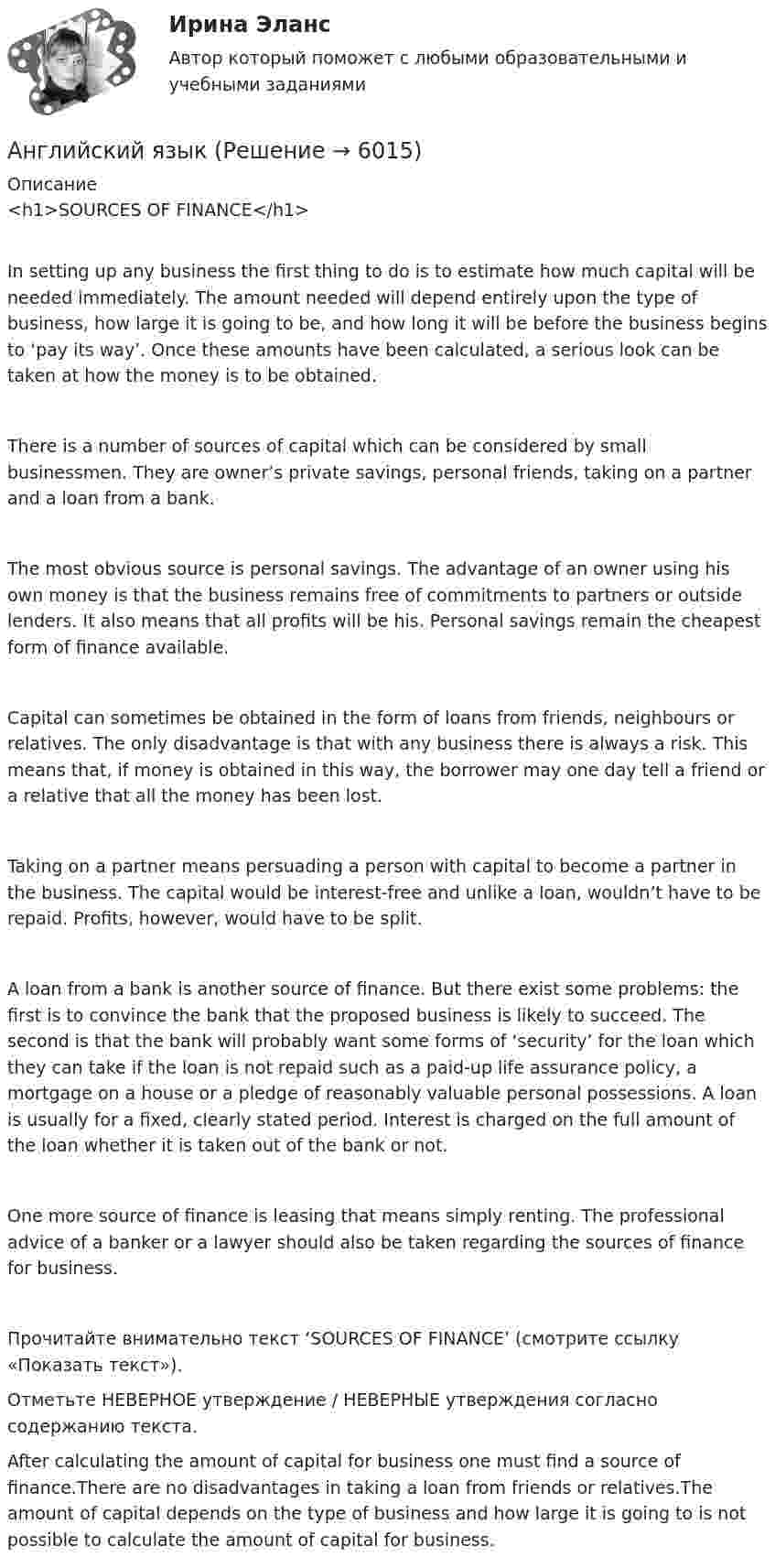      
          Описание
          <h1>SOURCES OF FINANCE</h1>In setting up any business the first thing to do is to estimate how much capital will be needed immediately. The amount needed will depend entirely upon the type of business, how large it is going to be, and how long it will be before the business begins to ‘pay its way’. Once these amounts have been calculated, a serious look can be taken at how the money is to be obtained.There is a number of sources of capital which can be considered by small businessmen. They are owner’s private savings, personal friends, taking on a partner and a loan from a bank.The most obvious source is personal savings. The advantage of an owner using his own money is that the business remains free of commitments to partners or outside lenders. It also means that all profits will be his. Personal savings remain the cheapest form of finance available.Capital can sometimes be obtained in the form of loans from friends, neighbours or relatives. The only disadvantage is that with any business there is always a risk. This means that, if money is obtained in this way, the borrower may one day tell a friend or a relative that all the money has been lost.Taking on a partner means persuading a person with capital to become a partner in the business. The capital would be interest-free and unlike a loan, wouldn’t have to be repaid. Profits, however, would have to be split.A loan from a bank is another source of finance. But there exist some problems: the first is to convince the bank that the proposed business is likely to succeed. The second is that the bank will probably want some forms of ‘security’ for the loan which they can take if the loan is not repaid such as a paid-up life assurance policy, a mortgage on a house or a pledge of reasonably valuable personal possessions. A loan is usually for a fixed, clearly stated period. Interest is charged on the full amount of the loan whether it is taken out of the bank or not.One more source of finance is leasing that means simply renting. The professional advice of a banker or a lawyer should also be taken regarding the sources of finance for business.Прочитайте внимательно текст ‘SOURCES OF FINANCE’ (смотрите ссылку «Показать текст»).Отметьте НЕВЕРНОЕ утверждение / НЕВЕРНЫЕ утверждения согласно содержанию текста.After calculating the amount of capital for business one must find a source of finance.There are no disadvantages in taking a loan from friends or relatives.The amount of capital depends on the type of business and how large it is going to  is not possible to calculate the amount of capital for business.  
            
            
            Английский языкАнглийский языкАнглийский языкАнглийский языкАнглийский языкАнглийский языкАнглийский языкАнглийский Тестовые вопросы к разделу 3 НСПКАнглийский Тестовые вопросы к разделу 5 НСПКАнглийский. Тестовые вопросы к разделу 6.Английский Тестовые вопросы к разделу 6 НСПКАнглийский Тестовые вопросы к разделу 7 НСПКАнглийский Тестовые вопросы к разделу 8 НСПКанглийский язык