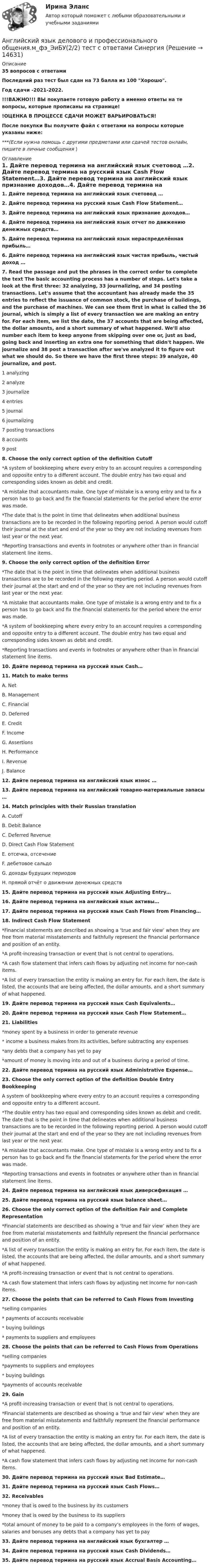     
          Описание
          35 вопросов с ответамиПоследний раз тест был сдан на 73 балла из 100 Хорошо.Год сдачи -2021-2022.!!!ВАЖНО!!! ВЫ покупаете готовую работу а именно ответы на те вопросы, которые прописаны на странице!!ОЦЕНКА В ПРОЦЕССЕ СДАЧИ МОЖЕТ ВАРЬИРОВАТЬСЯ!После покупки Вы получите файл с ответами на вопросы которые указаны ниже:***(Если нужна помощь с другими предметами или сдачей тестов онлайн, пишите в личные сообщения  ) 
          Оглавление
          1. Дайте перевод термина на английский язык счетовод …2. Дайте перевод термина на русский язык Cash Flow Statement…3. Дайте перевод термина на английский язык признание доходов…4. Дайте перевод термина на английский язык отчет по движению денежных средств…5. Дайте перевод термина на английский язык нераспределённая прибыль…6. Дайте перевод термина на английский язык чистая прибыль, чистый доход …7. Read the passage and put the phrases in the correct order to complete the text The basic accounting process has a number of steps. Let's take a look at the first three: 32 analyzing, 33 journalizing, and 34 posting transactions. Let's assume that the accountant has already made the 35 entries to reflect the issuance of common stock, the purchase of buildings, and the purchase of machines. We can see them first in what is called the 36 journal, which is simply a list of every transaction we are making an entry for. For each item, we list the date, the 37 accounts that are being affected, the dollar amounts, and a short summary of what happened. We'll also number each item to keep anyone from skipping over one or, just as bad, going back and inserting an extra one for something that didn't happen. We journalize and 38 post a transaction after we've analyzed it to figure out what we should do. So there we have the first three steps: 39 analyze, 40 journalize, and post. 1 analyzing 2 analyze 3 journalize 4 entries 5 journal 6 journalizing 7 posting transactions 8 accounts 9 post8. Choose the only correct option of the definition Cutoff *A system of bookkeeping where every entry to an account requires a corresponding and opposite entry to a different account. The double entry has two equal and corresponding sides known as debit and credit. *A mistake that accountants make. One type of mistake is a wrong entry and to fix a person has to go back and fix the financial statements for the period where the error was made. *The date that is the point in time that delineates when additional business transactions are to be recorded in the following reporting period. A person would cutoff their journal at the start and end of the year so they are not including revenues from last year or the next year. *Reporting transactions and events in footnotes or anywhere other than in financial statement line items.9. Choose the only correct option of the definition Error *The date that is the point in time that delineates when additional business transactions are to be recorded in the following reporting period. A person would cutoff their journal at the start and end of the year so they are not including revenues from last year or the next year. *A mistake that accountants make. One type of mistake is a wrong entry and to fix a person has to go back and fix the financial statements for the period where the error was made. *A system of bookkeeping where every entry to an account requires a corresponding and opposite entry to a different account. The double entry has two equal and corresponding sides known as debit and credit. *Reporting transactions and events in footnotes or anywhere other than in financial statement line items.10. Дайте перевод термина на русский язык Cash…11. Match to make terms A. Net B. Management C. Financial D. Deferred E. Credit F. Income G. Assertions H. PerformanceI. Revenue J. Balance 12. Дайте перевод термина на английский язык износ …13. Дайте перевод термина на английский товарно-материальные запасы …14. Match principles with their Russian translation A. Cutoff B. Debit Balance C. Deferred Revenue D. Direct Cash Flow Statement E. отсечка, отсечение F. дебетовое сальдо G. доходы будущих периодов H. прямой отчёт о движении денежных средств15. Дайте перевод термина на русский язык Adjusting Entry…16. Дайте перевод термина на английский язык активы…17. Дайте перевод термина на русский язык Cash Flows from Financing…18. Indirect Cash Flow Statement *Financial statements are described as showing a ‘true and fair view’ when they are free from material misstatements and faithfully represent the financial performance and position of an entity. *A profit-increasing transaction or event that is not central to operations. *A cash flow statement that infers cash flows by adjusting net income for non-cash items. *A list of every transaction the entity is making an entry for. For each item, the date is listed, the accounts that are being affected, the dollar amounts, and a short summary of what happened.19. Дайте перевод термина на русский язык Cash Equivalents…20. Дайте перевод термина на русский язык Cash Flow Statement…21. Liabilities *money spent by a business in order to generate revenue* income a business makes from its activities, before subtracting any expenses *any debts that a company has yet to pay *amount of money is moving into and out of a business during a period of time.22. Дайте перевод термина на русский язык Administrative Expense…23. Choose the only correct option of the definition Double Entry BookkeepingA system of bookkeeping where every entry to an account requires a corresponding and opposite entry to a different account. *The double entry has two equal and corresponding sides known as debit and credit. The date that is the point in time that delineates when additional business transactions are to be recorded in the following reporting period. A person would cutoff their journal at the start and end of the year so they are not including revenues from last year or the next year. *A mistake that accountants make. One type of mistake is a wrong entry and to fix a person has to go back and fix the financial statements for the period where the error was made. *Reporting transactions and events in footnotes or anywhere other than in financial statement line items.24. Дайте перевод термина на английский язык диверсификация …25. Дайте перевод термина на русский язык balance sheet…26. Choose the only correct option of the definition Fair and Complete Representation *Financial statements are described as showing a ‘true and fair view’ when they are free from material misstatements and faithfully represent the financial performance and position of an entity. *A list of every transaction the entity is making an entry for. For each item, the date is listed, the accounts that are being affected, the dollar amounts, and a short summary of what happened. *A profit-increasing transaction or event that is not central to operations.*A cash flow statement that infers cash flows by adjusting net income for non-cash items.27. Choose the points that can be referred to Cash Flows from Investing *selling companies* payments of accounts receivable* buying buildings* payments to suppliers and employees28. Choose the points that can be referred to Cash Flows from Operations *selling companies *payments to suppliers and employees* buying buildings *payments of accounts receivable29. Gain *A profit-increasing transaction or event that is not central to operations. *Financial statements are described as showing a ‘true and fair view’ when they are free from material misstatements and faithfully represent the financial performance and position of an entity. *A list of every transaction the entity is making an entry for. For each item, the date is listed, the accounts that are being affected, the dollar amounts, and a short summary of what happened. *A cash flow statement that infers cash flows by adjusting net income for non-cash items.30. Дайте перевод термина на русский язык Bad Estimate…31. Дайте перевод термина на русский язык Cash Flows…32. Receivables *money that is owed to the business by its customers *money that is owed by the business to its suppliers *total amount of money to be paid to a company’s employees in the form of wages, salaries and bonuses any debts that a company has yet to pay33. Дайте перевод термина на английский язык бухгалтер …34. Дайте перевод термина на русский язык Cash Dividends…35. Дайте перевод термина на русский язык Accrual Basis Accounting… 
            
            
             Английский язык делового и профессионального общения.м_фэ_ЭиБУ(1/2). Синергия. Ответы на ИТОГОВЫЙ ТЕСТ. На отлично!Английский язык делового и профессионального общения.м_фэ_ЭиБУ(2/2) тест с ответами СинергияАНГЛИЙСКИЙ ЯЗЫК ДЛЯ КОЛЛЕДЖЕЙ (A2-B2)  тест с ответами ЮрайтАнглийский язык для менеджеров и логистов//(B1-B2)//Юрайт//синергияАНГЛИЙСКИЙ ЯЗЫК ДЛЯ МЕНЕДЖЕРОВ И ЛОГИСТОВ (B1-C1) тест с ответами Юрайт /СинергияАнглийский язык для менеджеров и логистов//(B1-C1)//Юрайт//синергияАнглийский язык для профессионального общения (5 семестр)//ИМЭСАнглийский язык в сфере юриспруденции (тест с ответами Синергия/МОИ/МТИ/МосАП)Английский язык в сфере юриспруденции (тест с ответами Синергия/МОИ/ МТИ /МОСАП)Английский язык в сфере юриспруденции (тест с ответами Синергия/МОИ/МТИ/МосАП) 93 балла!!! 2023Английский язык в юриспруденции (в юридической профессии) Сдано на 97 баллов Тест с ответами Синергия ИЮЛЬ 2022 Английский язык в юриспруденции ОТВЕТЫАнглийский язык_Годовиков_тест с ответамиАнглийский язык_Годовиков_тест с ответами