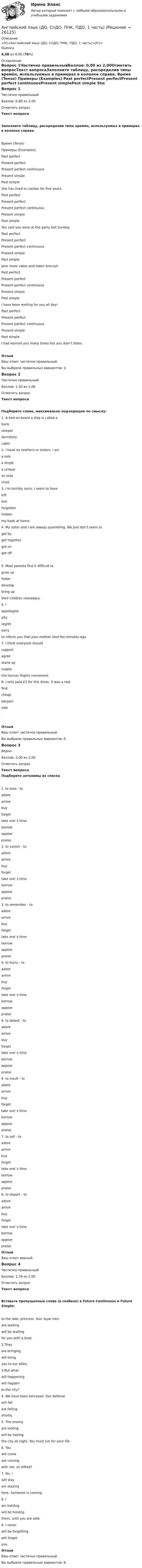      
          Описание
          <h1>Английский язык (ДО, СпДО, ПНК, ПДО, 1 часть)</h1>Оценка6,08 из 8,00 (76%) 
          Оглавление
          Вопрос 1Частично правильныйБаллов: 0,80 из 2,00Отметить вопросТекст вопросаЗаполните таблицу, распределив типы времён, используемых в примерах в колонке справа. Время (Tense) Примеры (Examples) Past perfectPresent perfectPresent perfect continuousPresent simplePast simple She has lived in London for five years. Past perfectPresent perfectPresent perfect continuousPresent simplePast simple You said you were at the party last Sunday. Past perfectPresent perfectPresent perfect continuousPresent simplePast simple Jane loves cakes and hates broccoli. Past perfectPresent perfectPresent perfect continuousPresent simplePast simple I have been waiting for you all day! Past perfectPresent perfectPresent perfect continuousPresent simplePast simple I had warned you many times but you didn’t listen.ОтзывВаш ответ частично правильный.Вы выбрали правильных вариантов: 2.Вопрос 2Частично правильныйБаллов: 1,50 из 2,00Отметить вопросТекст вопросаПодберите слово, максимально подходящее по смыслу:1. A bed on board a ship is called a  bunksleeperdormitorycabin 2. I have no brothers or sisters. I am  a solea singlea uniquean only  child.3. I’m terribly sorry, I seem to have  leftlostforgottenhidden  my book at home.4. My sister and I are always quarrelling. We just don’t seem to  get byget togetherget onget off .5. Most parents find it difficult to  grow upfosterdevelopbring up  their children nowadays.6. I  appologisepityregretsorry  to inform you that your mother died ten minutes ago.7. I think everyone should  supportagreestand upsupply  the Human Rights movement.8. I only paid £3 for this dress. It was a real  findcheapbargainsale .ОтзывВаш ответ частично правильный.Вы выбрали правильных вариантов: 6.Вопрос 3ВерноБаллов: 2,00 из 2,00Отметить вопросТекст вопросаПодберите антонимы из списка1. to lend - to  adorearrivebuyforgettake one`s timeborrowappearpraise 2. to vanish - to  adorearrivebuyforgettake one`s timeborrowappearpraise 3. to remember - to  adorearrivebuyforgettake one`s timeborrowappearpraise 4. to hurry - to  adorearrivebuyforgettake one`s timeborrowappearpraise 5. to detest - to  adorearrivebuyforgettake one`s timeborrowappearpraise 6. to insult - to  adorearrivebuyforgettake one`s timeborrowappearpraise 7. to sell - to  adorearrivebuyforgettake one`s timeborrowappearpraise 8. to depart – to  adorearrivebuyforgettake one`s timeborrowappearpraise ОтзывВаш ответ верный.Вопрос 4Частично правильныйБаллов: 1,78 из 2,00Отметить вопросТекст вопросаВставьте пропущенные слова (в скобках) в Future Continuous и Future Simple: to the lake, princess. Your loyal men  are waitingwill be waiting  for you with a boat.2.They  are bringingwill bring  you to our allies.3.But what  will happeningwill happen  to the city?4. We have been betrayed. Our defense  will fallare falling  shortly.5. The enemy  are lootingwill be looting  the city all night. You must run for your life.6. You  will comeare coming  with me, sir Alfred?7. No, I  will stayam staying  here. Someone is coming.8. I  am holdingwill be holding  them, until you are safe.9. I never  will be forgettingwill forget  you.ОтзывВаш ответ частично правильный.Вы выбрали правильных вариантов: 8. 
            
            
            Английский язык (ДО, СпДО, ПНК, ПДО, 1 часть)Английский язык (ДО, СпДО, ПНК, ПДО, 1 часть)Английский язык (ДО, СпДО, ПНК, ПДО, 1 часть)АНГЛИЙСКИЙ ЯЗЫК (ДО, СПДО, ПНК, ПДО, 1 ЧАСТЬ)Английский язык (ДО, СпДО, ПНК, ПДО, 1 часть) Итоговое тестированиеАНГЛИЙСКИЙ ЯЗЫК (ДО, СПДО, ПНК, ПДО, 1 ЧАСТЬ) Практическое занятие 1. Задание 6 Английский язык (ДО, СпДО, ПНК, ПДО, 1 часть) Практическое занятие 1. Задания 2-4, 7Английский язык (ДО, СпДО, ПНК, ПДО, 1 часть)Английский язык (ДО, СпДО, ПНК, ПДО, 1 часть)Английский язык (ДО, СпДО, ПНК, ПДО, 1 часть)Английский язык (ДО, СпДО, ПНК, ПДО, 1 часть)Английский язык (ДО, СпДО, ПНК, ПДО, 1 часть)Английский язык (ДО, СпДО, ПНК, ПДО, 1 часть)Английский язык (ДО, СпДО, ПНК, ПДО, 1 часть)