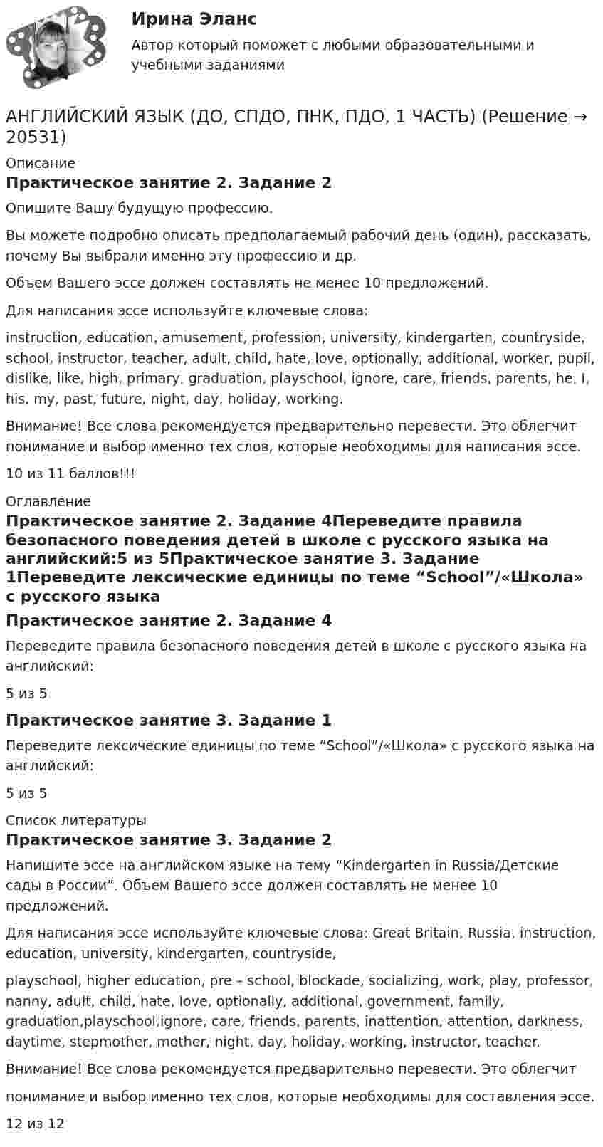      
          Описание
          Практическое занятие 2. Задание 2Опишите Вашу будущую профессию.Вы можете подробно описать предполагаемый рабочий день (один), рассказать, почему Вы выбрали именно эту профессию и др.Объем Вашего эссе должен составлять не менее 10 предложений.Для написания эссе используйте ключевые слова:instruction, education, amusement, profession, university, kindergarten, countryside, school, instructor, teacher, adult, child, hate, love, optionally, additional, worker, pupil, dislike, like, high, primary, graduation, playschool, ignore, care, friends, parents, he, I, his, my, past, future, night, day, holiday, working.Внимание! Все слова рекомендуется предварительно перевести. Это облегчит понимание и выбор именно тех слов, которые необходимы для написания эссе.10 из 11 баллов!!! 
          Оглавление
          Практическое занятие 2. Задание 4Переведите правила безопасного поведения детей в школе с русского языка на английский:5 из 5Практическое занятие 3. Задание 1Переведите лексические единицы по теме “School”/«Школа» с русского языка на английский:5 из 5 
          Список литературы
          Практическое занятие 3. Задание 2Напишите эссе на английском языке на тему “Kindergarten in Russia/Детские сады в России”. Объем Вашего эссе должен составлять не менее 10 предложений.Для написания эссе используйте ключевые слова: Great Britain, Russia, instruction, education, university, kindergarten, countryside,playschool, higher education, pre – school, blockade, socializing, work, play, professor, nanny, adult, child, hate, love, optionally, additional, government, family, graduation,playschool,ignore, care, friends, parents, inattention, attention, darkness, daytime, stepmother, mother, night, day, holiday, working, instructor, teacher.Внимание! Все слова рекомендуется предварительно перевести. Это облегчитпонимание и выбор именно тех слов, которые необходимы для составления эссе.  12 из 12
            
            
            Английский язык (ДО, СпДО, ПНК, ПДО, 1 часть)АНГЛИЙСКИЙ ЯЗЫК (ДО, СПДО, ПНК, ПДО, 1 ЧАСТЬ)Английский язык (ДО, СпДО, ПНК, ПДО, 1 часть) Итоговое тестированиеАНГЛИЙСКИЙ ЯЗЫК (ДО, СПДО, ПНК, ПДО, 1 ЧАСТЬ) Практическое занятие 1. Задание 6 Английский язык (ДО, СпДО, ПНК, ПДО, 1 часть) Практическое занятие 1. Задания 2-4, 7Английский язык (ДО, СпДО, ПНК, ПДО, 1 часть)   Практическое занятие 1. Задания 2-4, 7   НСПКАнглийский язык (ДО, СпДО, ПНК, ПДО, 1 часть) Практическое занятие 2. Задания 1, 3, 5, 6 Английский язык (ДО, СпДО, ПНК, ПДО, 1 часть)Английский язык (ДО, СпДО, ПНК, ПДО, 1 часть)Английский язык (ДО, СпДО, ПНК, ПДО, 1 часть)Английский язык (ДО, СпДО, ПНК, ПДО, 1 часть)Английский язык (ДО, СпДО, ПНК, ПДО, 1 часть)Английский язык (ДО, СпДО, ПНК, ПДО, 1 часть)Английский язык (ДО, СпДО, ПНК, ПДО, 1 часть)