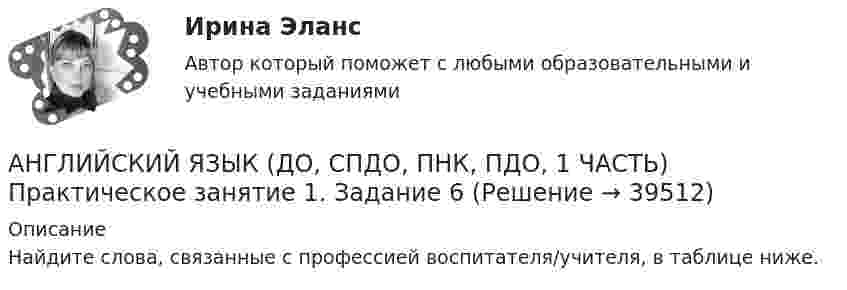      
          Описание
          Найдите слова, связанные с профессией воспитателя/учителя, в таблице ниже.  
            
            
            Английский язык (ДО, СпДО, ПНК, ПДО, 1 часть) Итоговое тестированиеАНГЛИЙСКИЙ ЯЗЫК (ДО, СПДО, ПНК, ПДО, 1 ЧАСТЬ) Практическое занятие 1. Задание 6 Английский язык (ДО, СпДО, ПНК, ПДО, 1 часть) Практическое занятие 1. Задания 2-4, 7Английский язык (ДО, СпДО, ПНК, ПДО, 1 часть)   Практическое занятие 1. Задания 2-4, 7   НСПКАнглийский язык (ДО, СпДО, ПНК, ПДО, 1 часть) Практическое занятие 2. Задания 1, 3, 5, 6  Английский язык (ДО, СпДО, ПНК, ПДО, 1 часть) Практическое занятие 3. Задание 1Английский язык (ДО, СпДО, ПНК, ПДО, 1 часть) Тестовые вопросы к разделу 1Английский язык (ДО, СпДО, ПНК, ПДО, 1 часть)Английский язык (ДО, СпДО, ПНК, ПДО, 1 часть)Английский язык (ДО, СпДО, ПНК, ПДО, 1 часть)Английский язык (ДО, СпДО, ПНК, ПДО, 1 часть)Английский язык (ДО, СпДО, ПНК, ПДО, 1 часть)Английский язык (ДО, СпДО, ПНК, ПДО, 1 часть)Английский язык (ДО, СпДО, ПНК, ПДО, 1 часть)